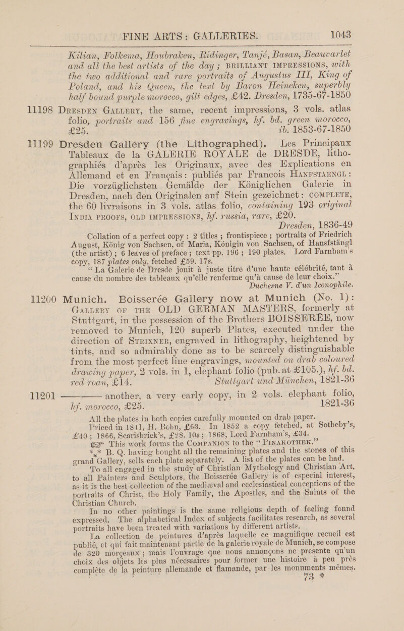  Kilian, Folkema, Houbraken, Ridinger, Tanjé, Basan, Beauvarlet and all the best artists of the day ; BRILLIANT IMPRESSIONS, with the two additional and rare portraits of Augustus III, King of Poland, and his Queen, the teat by Baron Heineken, superbly half bound purple morocco, gilt edges, £42. Dresden, 1735-67-1850 11198 Druspen Gatnery, the same, recent impressions, 3 vols. atlas folio, portraits and 156 fine engravings, hf. bd. green morocco, £25. ib. 1853-67-1850 11199 Dresden Gallery (the Lithographed). Les Principaux Tableaux de la GALERIE ROYALE de DRESDE, lhtho- graphiés d’aprés les Originaux, avec des Explications en Allemand et en Francais: publiés par Francois Hanrstanncu: Die vorziiglichsten Gemiilde der Kéniglichen Galerie in Dresden, nach den Originalen auf Stein gezeichnet: COMPLETE, the 60 livraisons in 3 vols. atlas folio, containing 193 origwmal INDIA PROOFS, OLD IMPRESSIONS, hf. russia, rare, £20. Dresden, 1886-49 Collation of a perfect copy : 2 titles ; frontispiece ; portraits of Friedrich August, Konig von Sachsen, of Maria, Kénigin von Sachsen, of Hansfstinegl (the artist) ; 6 leaves of preface; text pp. 196; 190 plates. Lord Farnham’s copy, 187 plates only, fetched £59. 17s. “La Galerie de Dresde jouit &amp; juste titre d’une haute célébrité, tant a cause du nombre des tableaux qu’elle renferme qu’A cause de leur choix.” Duchesne V. @un Iconophile. 11200 Munich. Boisserée Gallery now at Munich (No. 1): Gautery or tHe OLD GERMAN MASTERS, formerly at Stuttgart, in the possession of the Brothers BOISSEREHE, now removed to Munich, 120 superb Plates, executed under the direction of Srrixner, engraved in lithography, heightened by tints, and so admirably done as to be scarcely distinguishable from the most perfect line engravings, mounted on drab coloured drawing paper, 2 vols. in 1, elephant folio (pub. at £105.), hf. bd.   red roan, £14. Stuttgart und Miinchen, 1821-36 11201 another, a very early copy, in 2 vols. elephant folio, hf. morocco, £26. 1821-86 All the plates in both copies carefully mounted on drab paper. Priced in 1841, H. Bohn, £63.. In 1852 a copy fetched, at Sotheby’s, £40; 1866, Scarisbrick’s, £28. 10s; 1868, Lord Farnham’s, £34. we This work forms the Companion to the “ PINAKOTHEK.” * * B. Q. having bought all the remaining plates and the stones of this grand Gallery, sells each plate separately. A list of the plates can be had. To all engaged in the study of Christian Mythology and Christian Art, to all Painters and Sculptors, the Boisserée Gallery is of especial interest, as it is the best collection of the medieval and ecclesiastical conceptions of the portraits of Christ, the Holy Family, the Apostles, and the Saints of the Christian Church. In no other paintings is the same religious depth of feeling found expressed. The alphabetical Index of subjects facilitates research, as several portraits have been treated with variations by different artists. La collection de peintures d’aprés laquelle ce magnifique recueil est publié, et qui fait maintenant partie de la galerie royale de Munich, se compose de 320 morceaux ; mais l’ouvrage que nous annongons ne presente qu'un choix des objets les plus nécessaires pour former une histoire &amp; peu pres compléte de la peinture allemande et flamande, par les monuments mémes. 2