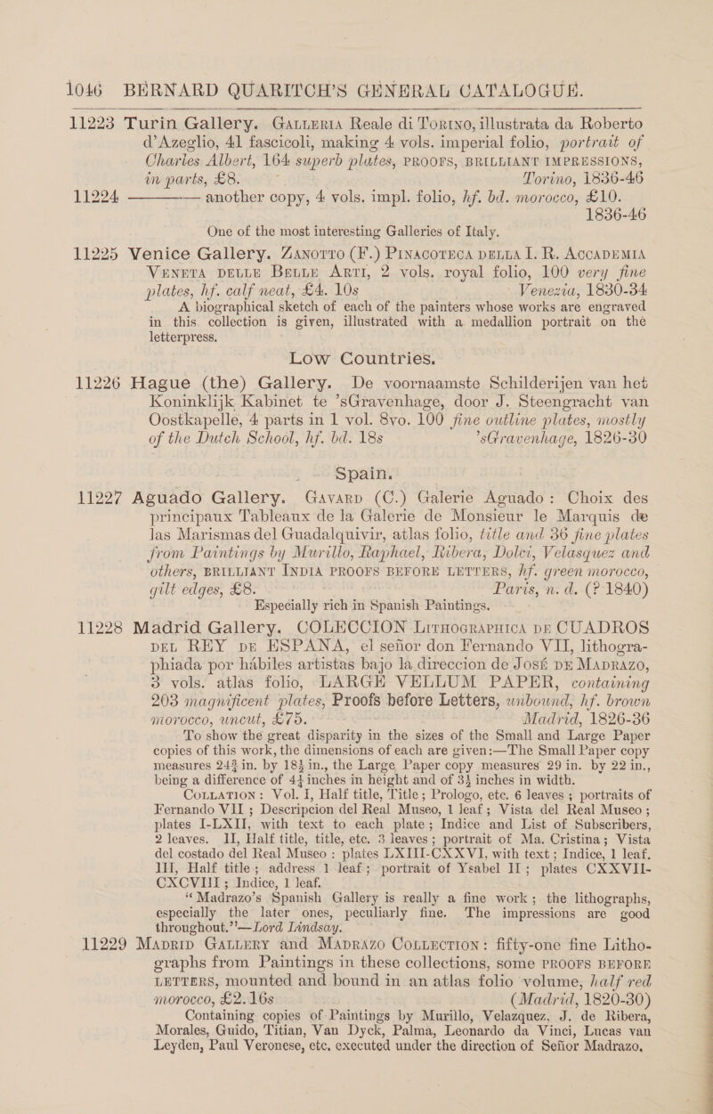 11223 Turin Gallery. Gatteria Reale di ToRINO, illustrata da Roberto d’Azeglio, 41 fascicoli, making 4 vols. imperial folio, portrait of Charles Albert, 164 superb plates, PROOFS, BRILLIANT IMPRESSIONS,   in parts, £8. Torino, 1836- 46 11224. —_———- another copy, 4 vols. impl. folio, hf. bd. morocco, £10. 1836-46 One of the most interesting Galleries of Italy. 11225 Venice Gallery. Zanorro (F.) Prvacornca pant I. R. ACCADEMIA VENETA DELLE Bette Arti, 2 vols. royal folio, 100 very fine plates, hf. calf neat, £4. 10s Venezia, 1830-34 A. biographical sketch of each of the painters whose works are engraved in this. collection is given, illustrated with a medallion portrait on the letterpress, Low Countries. 11226 Hague (the) Gallery. De voornaamste Schilderijen van het Koninklijk Kabinet te ’sGravenhage, door J. Steengracht van Oostkapelle, 4 parts in 1 vol. 8vo. 100 fine outline plates, mostly of the Dutch School, hf. bd. 18s 'sGravenhage, 1826-30 Spain. 11227 Aguado Gallery. Gavarp (C.) Galerie Aguado: Choix des principaux Tableaux de la Galerie de Monsieur le Marquis de las Marismas del Guadalquivir, atlas folio, title and 36 fine plates from Paintings by Murillo, Raphael, Ribera, Doler, Velasquez and gilt edges, £8. Paris, n. d. (? 1840) Especially rich in Spanish Paintings. 11228 Madrid Gallery. COLECCION Lirnocraruica pp CUADROS pEL REY pr ESPANA, el senor don Fernando VII, lithogra- phiada por habiles artistas bajo la direccion de Jos# DE Maprazo, 3 vols. atlas folio, LARGH VELLUM PAPER, containing 203 magnificent plates, Proofs before Letters, SBOE hf. brown morocco, uncut, £75. | Madrid, 1826-36 To show the great disparity in the sizes of the Small and Large Paper copies of this work, the dimensions of each are given:—The Small Paper copy measures 243 in. by 183 in., the Large Paper copy measures 29 in. by 22 in., being a difference of 4} inches in height and of 33 inches in width. CoLLtaTION: Vol. I, Half title, Title ; Prologo, ete. 6 leaves ; portraits of Fernando VII ; Descripcion del Real Museo, 1 Jeaf; Vista del Real Museo ; plates I-LXII, with text to each plate; Indice and List of Subscribers, 2 leaves. II, Half title, title, etc. 3 leaves; portrait of Ma. Cristina; Vista del costado del Real Museo : plates LXIII-CXXVI, with text ; Indice, 1 leaf. III, Half title; address 1 leaf; portrait of Ysabel 11; plates CXXVII- CXCVIUI; Indice, 1 leaf. ‘‘Madrazo’s Spanish Gallery is really a fine work; the lithographs, especially the later ones, peculiarly fine. The impressions are good throughout.’'—Lord Lindsay. . 11229 Maprip Gattery and Maprazo Cotirction: fifty-one fine Litho- graphs from Paintings in these collections, some PROOFS BEFORE LETTERS, mounted and bound in an atlas folio volume, half red morocco, £2.16s (Madrid, 1820- 30) Containing copies of Paintings by Murillo, Velazquez, J. de Ribera, Morales, Guido, Titian, Van Dyck, Palma, Leonardo da Vinci, Lucas van Leyden, Paul Veronese, etc, executed under the direction of Sefior Madrazo,