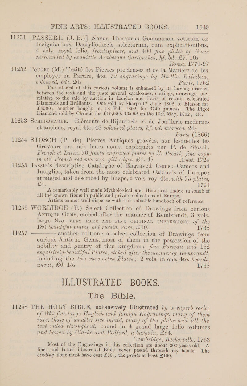 11251 [PASSHRIL (J. B.)] Novus Thesaurus Gemmaram veterum ex Insignioribus Dactyliothecis selectarum, cum explicationibus, 4 vols. royal folio, frontispieces, and 400 fine plates of Gems surrounded by exquisite Arabesque Cartouches, hf. bd. £7. 10s Ronva, 1779-97 11252 Poucur (M.) Traité des Pierres precieuses et de la Maniere de les employer en Parure, 4to. 79 engravings by Madlle. Raimbau, coloured, bds. 20s Parts, 1762 The interest of this curious volume is enhanced by its having inserted between the text and the plate several catalogues, cuttings, drawings, etc. relative to the sale by auction in London and Paris of certain celebrated Diamonds and Brilliants. One sold by Sharpe 17 June, 1802, to Eliason for £4500; another bought in, 18 Feb, 1802, for 3740 guineas. The Pigot Diamond sold by Christie for £10,099. 13s 9d on the 10th May, 1802; ete, 11253 ScuitopHaverR. EHléments de Bijouterie et de Joaillerie modernes et anciens, royal 4to. 48 coloured plates, hf. bd. morocco, 24s Paris (1866) 11254 STOSCH (P. de) Pierres Antiques gravées, sur lesquelles les Graveurs ont mis leurs noms, expliquées par P. de Stosch, Hrench et Latin, 70 finely engraved plates by B. Picart, fine copy: wm old Irench red morocco, gilt edges, £4. 4s Amst. 1724 11255 Tassin’s descriptive Catalogue of Engraved Gems: Cameos and Intaghos, taken from the most celebrated Cabinets of Hurope: arranged and described by Raspe, 2 vols. roy. 4to. with 75 plates, LA, LO A remarkably well made Mythological and Historical Index raisonné of all the known Gems in public and private collections of Europe. Artists cannot well dispense with this valuable handbook of reference. 11256 WORLIDGE (T.) Select Collection of Drawings from curious ANTIQUE Gems, etched after the manner of Rembrandt, 3 vols. large 8vo. VERY RARE AND FINE ORIGINAL IMPRESSIONS of the | 180 beautiful plates, old russia, rare, £10. 1768 11257 ————— another edition: a select collection of Drawings from curious Antique Gems, most of them in the possession of the nobility and gentry of this kingdom; fine Portrait and 182 exqursitely-beautiful Plates, etched after the manner of Rembrandt, including the two rare extra Plates; 2 vols. in one, 4to. boards, uncut, £6. 15s 1768 ILLUSTRATED BOOKS. Lhe, Bible, 11258 THE HOLY BIBUH, extensively Illustrated by wu superb series of 829 fine large English and foreign Hngravings, many of them rare, those of smaller size inlaid, many of the plates and all the text ruled throughout, bound in 4 grand large folio volumes and bound by Clarke and Bedford, a bargain, £84. Cambridge, Baskerville, 1763 Most of the Engravings in this collection are about 200 years old. A finer and better illustrated Bible never passed through my hands. The binding alone must have cost £50 ; the prints at least £100, 