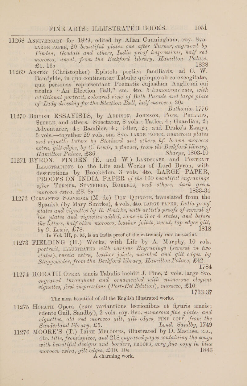   11268 Anniversary for 1829, edited by Allan Cunningham, roy. 8vo. LARGE PAPER, 20 beautiful plates, one after Turner, engraved by Finden, Goodall and others, India proof impressions, half ret morocco, uncut, from the Beckford library, Hamilton Palace, co leeh@s 1828 11269 Ansty (Christopher) Epistola poetica familiaris, ad C. W. Bamfylde, in quo continentur Tabulze quinque ab eo excogitate, que personas representant Poematis cujusdam &lt;Anglicani cui titulus ‘“‘An Election Ball,” sm. 4to. 5 humourous cuts, with additional portrait, coloured view of Bath Parade and large plate of Lady dressing for the Hlection Ball, half morocco, 20s Buthonie, 1776 11270 Britiss ESSAYISTS, by Avpisoy, Jounson, Porn, PuHIberps, Sruene, and others. Spectator, 8 vols.; Tatler, 4; Guardian, 2 ; Adventurer, 4; Rambler, 4; Idler, 2; and Drake’s Hssays, 5 vols.—together 29 vols. sm. 8v0. LARGE PAPER, nunverous plates and vignetie letters by Stothard and others, hf. brown morocco - extra, gilt edges, by O. Lewis, a fine set, from the Beckford library, Hamilton Palace, £36. Sharpe, 1803-10 [1271 BYRON. FINDEN (EH. and W.) Laypsvarps and Porrratr Intusrrations to the Life and Works of Lord Byron, with descriptions by Brockedon, 3 vols. 4to. LARGH PAPHR, PROOFS ON INDIA PAPER of th2 160 beautiful engravings after Turner, Stanriunp, RoBerts, and others, dark green morocco extra, £8. 8s 1833-34 11272 Curvanres Saavepra (M. de) Don Quixore, translated from the Spanish (by Mary Smirke), 4 vols. 4to. Lance papur, Indea proof plates and vignettes by R. Smirke, with artist's proofs of several of the plates and vignettes added, some in 3 or &amp; states, and before the letters, half olive morocco, leather joints, uncut, top edges gilt, by C. Lewis, £78. 1818 In Vol. ILI, p. 85, is an India proof of the extremely rare mezzotint. 11273 FIELDING (H.) Works, with Life by A. Murphy, 10 vols. portrait, ILLUSTRATED with various Lngravings (several in two states), russia extra, leather joints, marbled and gilt edges, by Staggemeter, from the Beckford library, Hamulton Palace, £42. 1784 11274 HORATII Opera eneis Tabulis incidit J. Pine, 2 vols. large 8vo. engraved throughout and ornamented with numerous elegant vignettes, first impressions (Post-lst Hdation), morocco, £10. 1733-37 The most beautiful of all the English illustrated works. 11275 Horarir Opera (cum variantibus lectionibus et figuris eeneis ; edente Guil. Sandby), 2 vols. roy. 8vo. numerous fine plates and vignettes, old red morocco gilt, gilt edges, FINE Copy, from the Sundérland library, £5. Lond. Sandby, 1749 11276 MOORE’S (T.) IrtsH Metopizs, illustrated by D. Maclise, k.a., Ato. title, frontispiece, and 218 engraved pages containing the songs with beautiful designs and borders, PROOFS, very fine copy wm blue morocco eatra, gilt edges, £10. 10s : A charming work.