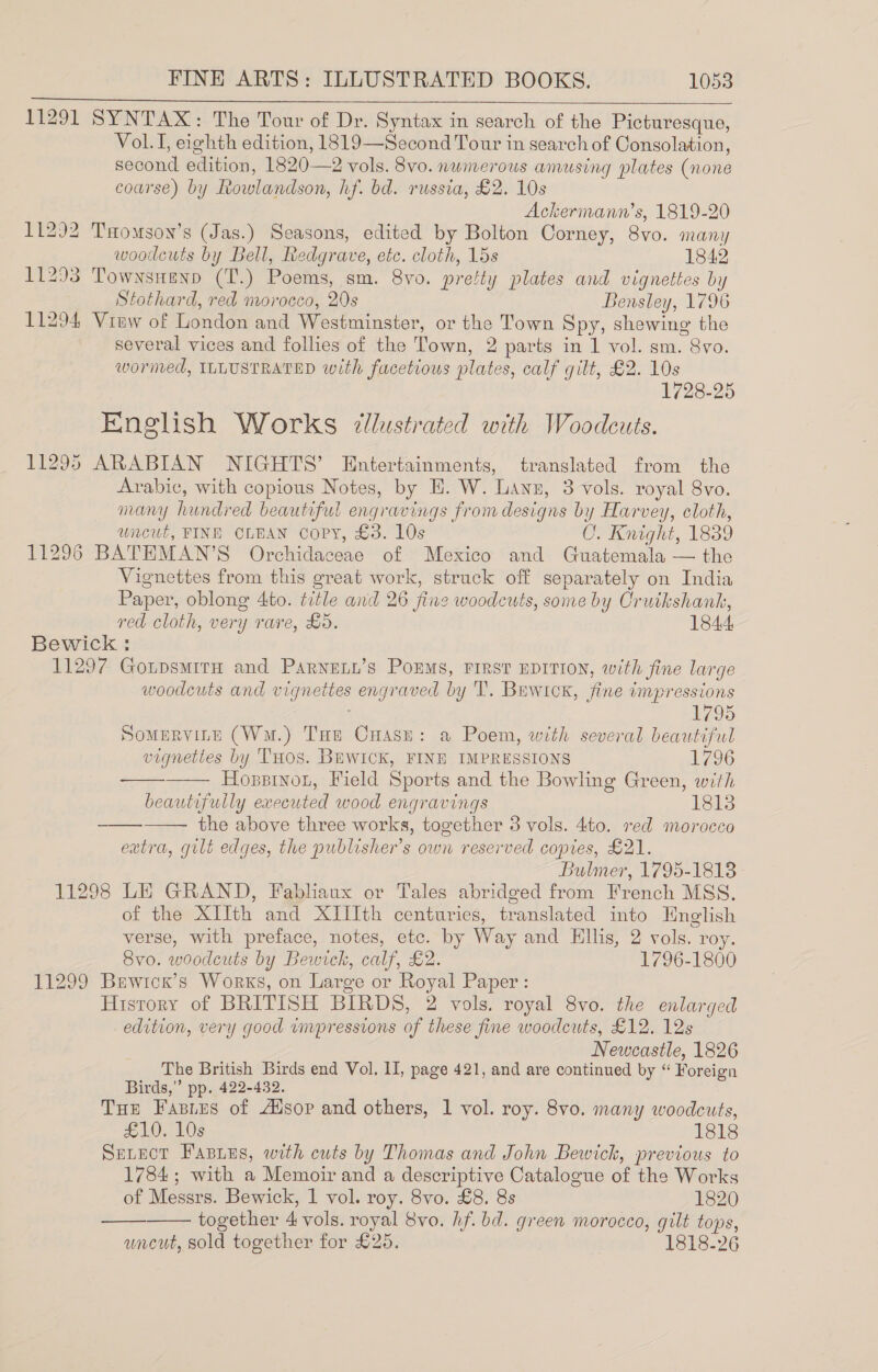 11291 SYNTAX: The Tour of Dr. Syntax in search of the Picturesque, Vol. I, eighth edition, 1819—Second Tour in search of Consolation, second edition, 1820—2 vols. 8vo. numerous amusing plates (none coarse) by Rowlandson, hf. bd. russia, £2. 10s Ackermann’s, 1819-20 11292 Taomson’s (Jas.) Seasons, edited by Bolton Corney, 8vo. many  woodcuts by Bell, Redgrave, etc. cloth, 15s 1842 11293 Townsnenp (T.) Poems, sm. 8vo. pretty plates and vignettes by Stothard, red morocco, 20s Bensley, 1796 11294 View of London and Westminster, or the Town Spy, shewing the several vices and follies of the Town, 2 parts in 1 vol. sm. 8vo. wormed, ILLUSTRATED with facetious plates, calf gilt, £2. 10s 1728-25 English Works ‘lustrated with Woodeuts. 11295 ARABIAN NIGHTS’ Entertainments, translated from the Arabic, with copious Notes, by E. W. Lanz, 3 vols. royal 8vo. many hundred beautiful engravings from designs by Harvey, cloth, uncut, FINE OLEAN Copy, £3. 10s O. Knight, 1889 11296 BATEMAN’S Orchidaceae of Mexico and Guatemala — the Vignettes from this great work, struck off separately on India Paper, oblong 4to. title and 26 fine woodcuts, some by Crutkshank, red cloth, very rare, £5. 184.4: Bewick : 11297 GotpsmitH and Parneny’s PoEMs, FIRST EDITION, with fine large woodcuts and vignettes engraved by ‘I’. Buwicrk, fine impressions 1795 Somervine (Wu.) THe Cuasu: a Poem, with several beautiful vignettes by THOS. BuWwICK, FINE IMPRESSIONS 1736 Hoppinou, Field Sports and the Bowling Green, with beautifully executed wood engravings 1813 the above three works, together 3 vols. 4to. red morocco extra, gilt edges, the publisher's own reserved copies, £21. Bulmer, 1795-1818 11298 LE GRAND, Fabliaux or Tales abridged from French MSS. of the XIIth and XIIIth centuries, translated into Hnglish verse, with preface, notes, etc. by Way and Ellis, 2 vols. roy. 8vo. woodcuts by Bewick, calf, £2. 1796-1800 11299 Bewicr’s Works, on Large or Royal Paper: History of BRITISH BIRDS, 2 vols. royal 8vo. the enlarged edition, very good umpressions of these fine woodcuts, £12. 12s Newcastle, 1826 The British Birds end Vol. II, page 421, and are continued by “ Foreign Birds,” pp. 422-432. Tue Fasies of Alsop and others, 1 vol. roy. 8vo. many woodcuts, £10. 10s 1818 SeLvect Fasies, with cuts by Thomas and John Bewich, previous to 1784; with a Memoir and a descriptive Catalogue of the Works of Messrs. Bewick, 1 vol. roy. 8vo. £8. 8s 1820 together 4 vols. royal 8vo. hf. bd. green morocco, gilt tops, uncut, sold together for £25. 1818-26      