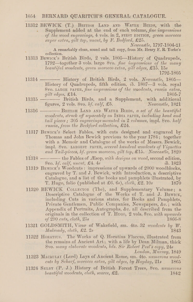 113812 BEWICK (T.) British Lanp anp Water Brrps, with the Supplement added at the end of each volume, fine impressions of the wood engravings, 4 vols. in 2, FIRST EDITION, green morocco super extra, gilt top, uncut, by FF. Bedford, £205. Newcastle, 1797-1804-21 A remarkably clean, sound and tall copy, from Mr, Henry EF. R. Yorke’s collection. 11318 Bewrcx’s British Birds, 2 vols. 1805—History of Quadrupeds, 1792—together 3 vols. large 8vo. fine inupressions of the many beautiful “woodcuts, 6 green morocco extra, gilt edges, £15. 15s 1792-1805 11314 ————— History of British Birds, 2 vols. Newcastle, 1805— History of Quadrupeds, fifth edition, 7b. 1807—3 vols. royal Svo. LARGE PAPER, fine umpressions of the woodcuts, russia extra,     »    gilt edges, £14. 1805-7 11315 British Birds, and a Supplement, with additional ficures, 2 vols. 8vo. hf. calf, £5. Newcastle, 1821 11316 ——> British Lanp aAnp Water Birps, a set of the beautiful woodcuts, struck off separately on INDIA PAPER, including head and tail pieces ; 305 engravings mounted in 2 volumes, impl. Svo. half russia, from the Beckford collection, £24. 113817 Brwics’s Select Fables, with cuts designed and engraved by Thomas and John Bewick previous to the year 1784; together with a Memoir and Catalogue of the works of Messrs. Bewick, impl. Svo. LARGEST PAPER, several hundred woodcuts of Vignettes and Tail-pieces, hf. green morocco, gilt top, £15. Newcastle, 1820 11318  the Fables of Aisop, with designs on wood, second edition, . 8vo. hf. calf, wneut, £4. As ib. 1823 11319 Buwicr’s Woodcuts: impressions of upwards of 2000 woodblocks, eneraved by T. and J. Bewick, with Introduction, a descriptive Catalogue, and a list of the books and pamphlets illustrated, by TT. Hugo, folio (published at £6. 6s), cloth, £2. 10s 1870 11820 BEWICK Cotiector (The), and Supplementary Volume; a Descriptive Catalogue of the Works of T. and J. Berwick, including Cuts in various states, for Books and Pamphlets, Private Gentlemen, Public Companies, Newspapers, &amp;c.; with Appendix of Portraits, Autographs, &amp;c. all described from the originals in the collection of TI’. Hugo, 2 vols. 8vo. with upwards  of 290 cuts, cloth, 25s 1866-8 113821 GOLDSMITH, Vicar of Wakefield, sm. 4to. 32 woodcuts by W. Mulready, cloth, £2. 2s 1843 11322 Horarivs. The Works of Q. Horatius Flaccus, illustrated from the remains of Ancient Art; with a life by Dean Milman, thick 8vo. many elaborate woodcuts, bds. Sir Robert Peel’s copy, 24s London, Murray, 1849 11323 Macautay (Lord) Lays of Ancient Rome, sm. 4to. nwmerous wood- cuts by Scharf, morocco eatra, gilt edges, by Hayday, 21s 1865 11324 Sunsy (P. J.) History of British Forest Trees, Svo, numerous beautiful woodcuts, cloth, scarce, £2. 1842