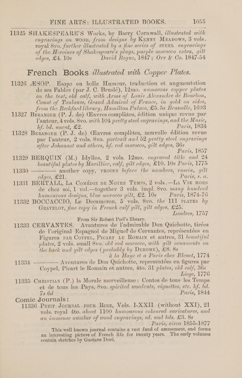 11325 SHAKEHSPEARH’S Works, by Barry Cornwall, illustrated with engravings on Woon, from designs by Kunny Meapows, 3 vols. royal 8vo. further illustrated by a fine series of SIHEL engravings of the Heroines of Shakespeare's plays, purple morocco extra, gult edges, £4. 10s David Bogue, 1847; Orr §&amp; Co. 1847-54   French Books dlustrated with Copper Plates. 11326 ANSOP. Esope en belle Humeur, traduction et augmentation de ses Fables (par J. C. Bruslé), 12mo. numerous copper plates on the text, old calf, with Arms of Louis Alexandre de Bourbon, Count of Toulouse, Grand Admiral of France, in gold on sides, from the Beckford library, Hamilton Palace, £5.5s Brusselle, 1693 11327 Berancer (P. J. de) Guvres completes, édition unique revue par Vauteur, 4 vols. 8vo. with 104 pretty steel engravings, and the Music, hf. bd. wneut, £2. Paris, 1834 11328 Berancer (P. J. de) Guvres complétes, nouvelle édition revue par lauteur, 2 vols. 8vo. portrait and 52 pretty steel engravings after Johannot and others, hf. red morocco, gilt edges, 36s Paris, 1857 11329 BERQUIN (M.) Idylles, 2 vols. 12mo. engraved title and 24 beautiful plates by Marillier, calf, gilt edges, £10. 10s Paris, 1775 another copy, Proors before the numbers, russia, gilt edges, £21. Paris, 8. @. 11331 BERTALL, La Comépie pe Notre Temps, 2 vols. —LA Vie HORS de chez soi, 1 vol.—together 3 vols. impl. 8vo. many hundred humourous designs, blue morocco gilt, £2. 10s Paris, 1874-76 11332 BOCCACCIO, Le Decameron, 5 vols. 8vo. the 111 phates by GRAVELOT, fine copy in French calf gilt, gilt edges, £20. Londres, 1757 From Sir Robert Peel’s library. 11333 CERVANTES. Avantures de l’admirable Don Quichotte, tirées de loriginal Espagnol de Miguet de Cervantes, représentées en Figures par Corpen, Picarr Le Romain et autres, 31 beautiful plates, 2 vols. small 8vo. old red morocco, with gilt ornaments on the back and gilt edges (probably by Drromr), £8. 8s | a la Haye et a Paris chez Bleuet, 1774 11834 — Aventures de Don Quichotte, representées en figures par Coypel, Picart le Romain et autres, 4to. 31 plates, old calf, 36s “Stiege, 1776 11335 Cxrristran (P.) la Morale merveilleuse: Contes de tous les Temps et de tous les Pays, 8vo. spirited woodcuts, vignettes, etc. hf. bd. 7s 6d 7 Paris, 1844 Comic Journals: 11336 Parr Journan pour Rirz, Vols. I-XXIT (without XXT), 21 vols. royal 4to. about 1100 humourous colowred caricatures, and an immense number of wood engravings, sd. and bds. £3. 8s Paris, circa 1855-1877 This well known journal contains a vast fund of amusement, and forms an interesting picture of French life for twenty years, ‘The early volumes contain sketches by Gustave Doré, ; 11330    