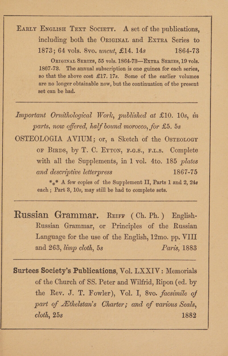 Earty Eneuish Text Socrery. A set of the publications, including both the Ortarmvat and Extra Series to 1873; 64 vols. 8vo. uncut, £14. 14s 1864-73 Orteinat Surtes, 55 vols. 1864-783—Exrra Szrtes, 19 vols. 1867-73. The annual subscription is one guinea for each series, so that the above cost £17. 17s. Some of the earlier volumes are no longer obtainable now, but the continuation of the present set can be had. Important Ornithological Work, published at £10. 10s, in parts, now offered, half bound morocco, for £5. 5s OSTEOLOGIA AVIUM; or, a Sketch of the OsteoLocy oF Brirps, by T. C. Eyton, ¥.G.s., r.t.s. Complete with all the Supplements, in 1 vol. 4to. 185 plates and descriptive letterpress : 1867-75 *,* A few copies of the Supplement II, Parts 1 and 2, 24s each; Part 3, 10s, may still be had to complete sets. _————— Russian Grammar. Rurr (Ch. Ph.) English- Russian Grammar, or Principles of the Russian Language for the use of the English, 12mo. pp. VIII Surtees Society’s Publications, Vol. LX XIV: Memorials of the Church of SS. Peter and Wilfrid, Ripon (ed. by the Rev. J. T. Fowler), Vol. I, 8vo. facsimile of part of Aithelstan’s Charter; and of various Seals, cloth, 25s 1882 