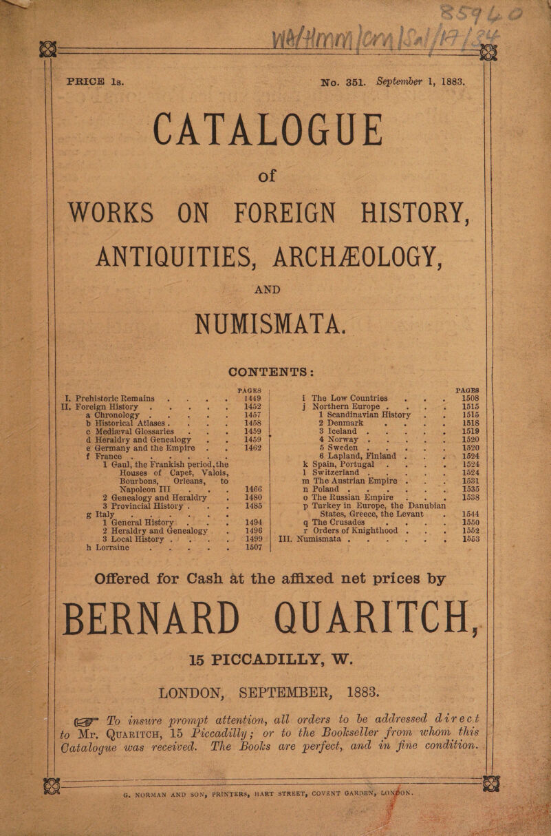      PRICH Is.                      CATALOGUE of WORKS ON FOREIGN HISTORY, ANTIQUITIES, ARCHAOLOGY, NUMISMATA. CONTENTS: PAGES | PAGES I. Prehistoric Remains . : ji é 1449 | i The Low Countries . ? 1508     te Gis Foreign History . ae ; ‘ 1452 | j Northern Europe . ; 1515 a Chronology . F C 1457 1 Scandinavian History ° 1515 b Historical Atlases . : z 5 1458 2 Denmark = 5 ‘ 1518 ¢ Medieval Glossaries . . - 1459 3 Iceland . - 1519 d Heraldry and Genealogy = - 1459 4 Norway . : Fs 3 e 1520 _ @ Germany andthe Empire . . 1462 5 Sweden . nee : 1520 ' — France .. 6 Lapland, Finland 2 : . 1524 1 Gaul, the Frankish period, the k Spain, Portugal . : c 1524 Houses of Capet, Valois, 1 Switzerland . ss : : 1524 Bourbons, Orleans, — to m The Austrian Empire . : : 1531 Napoleon III : 1466 n Poland . ; hee 1535 2 Genealogy and Heraldry c 1480 o The Russian Empire si 1538 3 Provincial History . é 1485 p Turkey in Europe, the Danubian g Italy Se OE cg States, Greece, the Levant 4 1544 1 cetera History. : ; 1494 q The Crusades 5 : “ ‘i 1550 2 Heraldry and Genealogy ; 1496 r Orders of Suen 3 : g 1552 a 3 Local History nies je A 1499 IIL Numismata . é 3 . &gt; 1553 h Lorraine , : E 3 i 1507  Offered for Cash At the affixed net prices by BERNARD QUARITCH, 15 PICCADILLY, W.  NOON, SEPTEMBER, 1883. ce To insure prompt attention, all orders to be addressed direct ‘to Mr, Quarircen, 15 Piccadilly; or to the Bookseller from whom this Catalogue was received. The Books are perfect, and in fine condition. . G. NORMAN AND SON, PRINTERS, HART STREET, COVENT GARDEN, |  I tae 