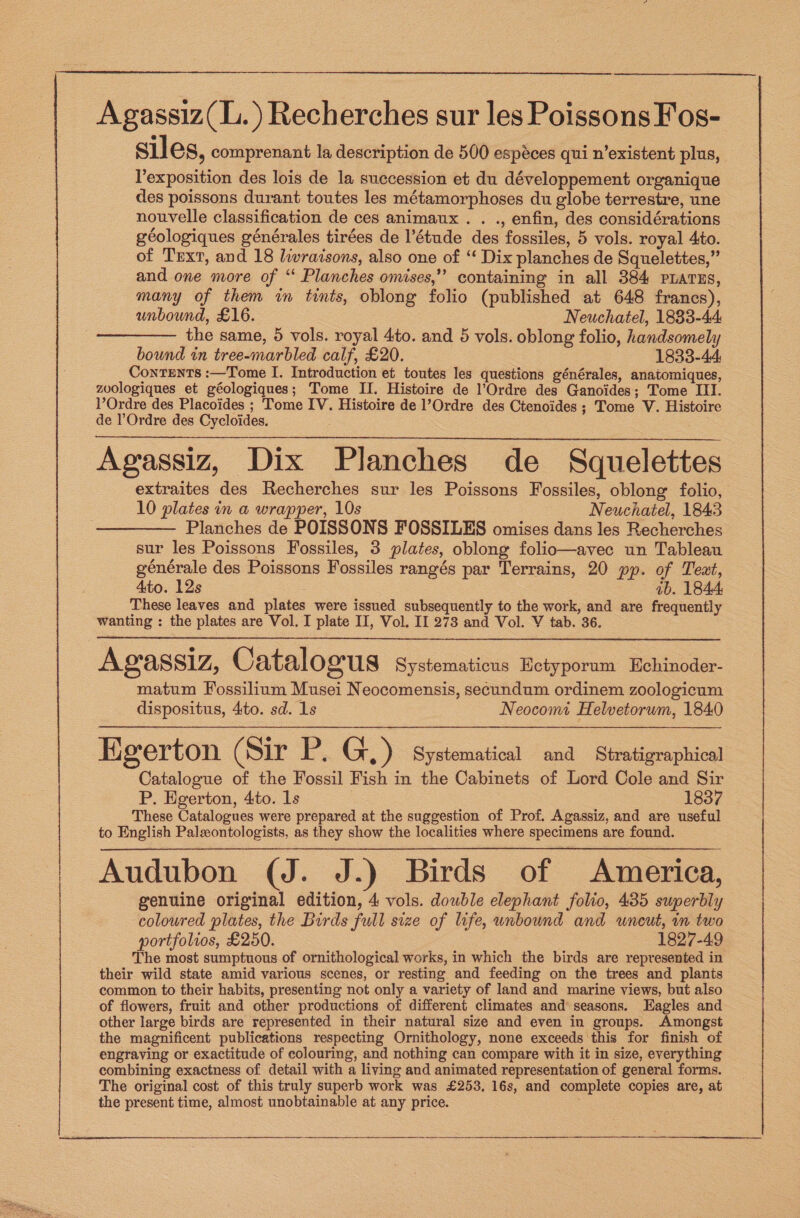   Agassiz(L.) Recherches sur les Poissons Fos- siles, comprenant la description de 500 espéces qui n’existent plus, exposition des lois de la succession et du développement organique des poissons durant toutes les métamorphoses du globe terrestre, une nouvelle classification de ces animaux. . ., enfin, des considérations géologiques générales tirées de l’étude des fossiles, 5 vols. royal 4to. of Text, and 18 lwraisons, also one of “‘ Dix planches de Squelettes,” and one more of “‘ Planches omises,’’ containing in all 384 PLATES, many of them in tints, oblong folio (published at 648 francs), unbound, £16. Neuchatel, 1883-44 the same, 5 vols. royal 4to. and 5 vols. oblong folio, handsomely bound in tree-marbled calf, £20. 1833-44: Contents :—Tome I. Introduction et toutes les questions générales, anatomiques, zuologiques et géologiques; Tome II. Histoire de l’Ordre des Ganoides; Tome III. VOrdre des Placoides ; Tome IV. Histoire de l’Ordre des Ctenoides ; Tome V. Histoire de Ordre des Cycloides. Agassiz, Dix Planches de Squelettes extraites des Recherches sur les Poissons Fossiles, oblong folio, 10 plates in a wrapper, 10s Neuchatel, 1843 Planches de POISSONS FOSSILES omises dans les Recherches sur les Poissons Fossiles, 3 plates, oblong folio—avec un Tableau générale des Poissons Fossiles rangés par Terrains, 20 pp. of Teat, Ato. 12s | ab. 1844, These leaves and plates were issued subsequently to the work, and are frequently wanting : the plates are Vol. I plate II, Vol. II 273 and Vol. V tab. 36. Agassiz, Catalogus Systematicus Ectyporum Hchinoder- matum Fossilium Musei Neocomensis, secundum ordinem zoologicum dispositus, 4to. sd. 1s Neocomt Helvetorum, 1840 Kg erton (Sir ce G,) Systematical and Stratigraphical Catalogue of the Fossil Fish in the Cabinets of Lord Cole and Sir P. Egerton, 4to. 1s 1837 These Catalogues were prepared at the suggestion of Prof. Agassiz, and are useful to English Palxontologists, as they show the localities where specimens are found. Audubon (J. J.) Birds of America, genuine original edition, 4 vols. double elephant folio, 435 superbly coloured plates, the Birds full size of life, unbound and uncut, m two portfolios, £250. 1827-49 The most sumptuous of ornithological works, in which the birds are represented in their wild state amid various scenes, or resting and feeding on the trees and plants common to their habits, presenting not only a variety of land and marine views, but also of flowers, fruit and other productions of different climates and seasons. Eagles and other large birds are represented in their natural size and even in groups. Amongst the magnificent publications respecting Ornithology, none exceeds this for finish of engraving or exactitude of colouring, and nothing can compare with it in size, everything combining exactness of detail with a living and animated representation of general forms. The original cost of this truly superb work was £253, 16s, and complete copies are, at the present time, almost unobtainable at any price.   