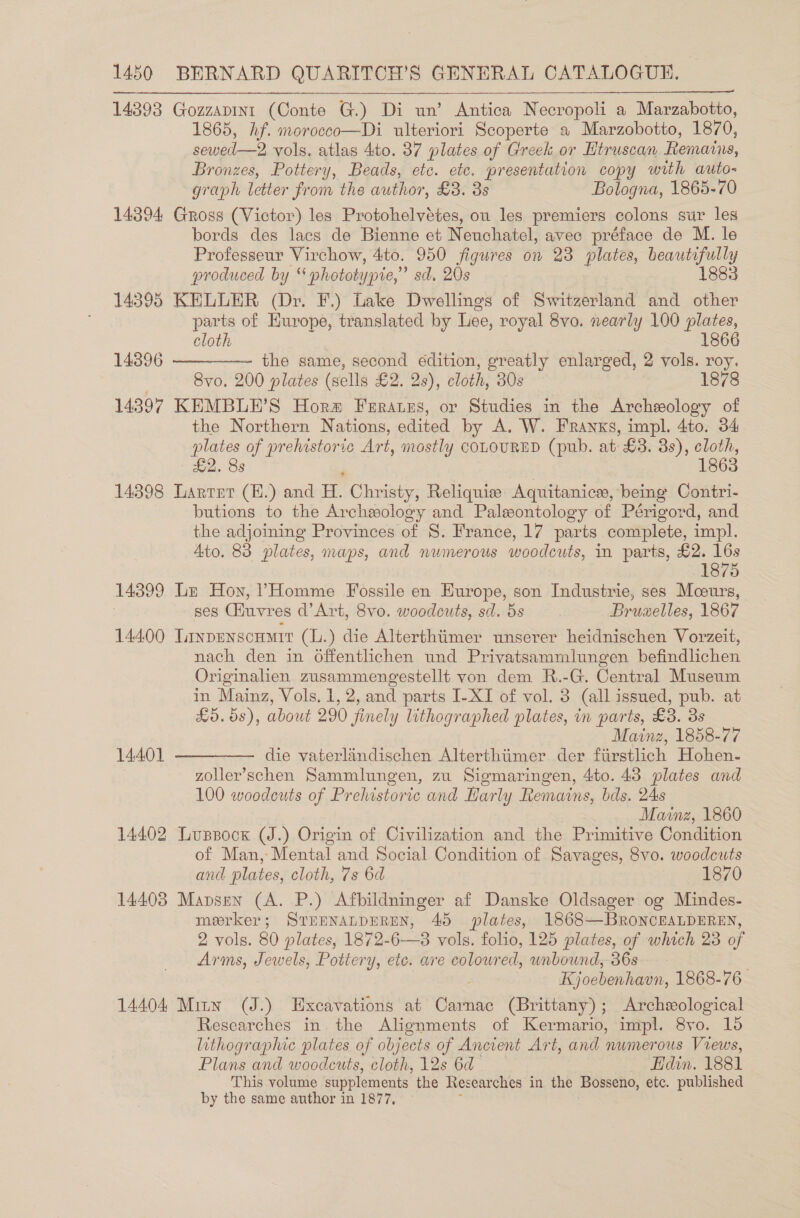 14393 Gozzaptint (Conte G.) Di un’ Antica Necropoli a Marzabotto, 1865, hf. morocco—Di ulteriori Scoperte a Marzobotto, 1870, sewed —2 vols, atlas 4to. 37 plates of Greek or Htruscan Remains, Bronzes, Pottery, Beads, etc. etc. presentation copy with auto- graph letter from the author, £3. 8s Bologna, 1865-70 14394 Gross (Victor) les Protohelvétes, ou les premiers colons sur les bords des lacs de Bienne et Neuchatel, avec préface de M. le Professeur Virchow, 4to. 950 figures on 23 plates, beautifully produced by “ whototypie,” sd. 20s 1883 14895 KELLER (Dr. F.) Lake Dwellings of Switzerland and a ia parts of Hurope, translated by Lee, royal 8vo. nearly 100 plates, cloth 1866 the same, second édition, greatly enlarged, 2 vols. roy. | Svo. 200 plates (sells £2. 28), cloth, 30s 14397 KEMBLE’S Horm Farates, or Studies in the Archeology of the Northern Nations, edited by A. W. Franks, impl. 4to. 34 plates pede Art, mostly COLOURED (pub. at £3. 3s), cloth, £2. 8s 1863 14398 Larter (E.) and H. Christy, Reliquie Aquitanice, being Contri- butions to the Archeology and Paleontology of Périgord, and the adjoining Provinces of S. France, 17 parts complete, impl. Ato. 83 plates, maps, and numerous woodcuts, in parts, £2. 16s 14396   1875 14399 Le Hon, ’?Homme Fossile en Europe, son Industrie, ses Moeurs, , ses Giuvres d’Art, 8vo. woodcuts, sd. 5s Bruxelles, 1867 14400 Linpenscumir (L.) die Alterthiimer unserer heidnischen Vorzeit, nach den in Offentlichen und Privatsammlungen befindlichen Originalien zusammengestellt von dem R.-G. Central Museum in Mainz, Vols. 1, 2, and parts I-XI of vol. 3 (all issued, pub. at £5.68), about 290 finely lithographed plates, in parts, £3. 3s Mainz, 1858-77 14401 ————— die vaterlandischen Alterthiimer der fiirstlich Hohen- zoller’schen Sammlungen, zu Sigmaringen, 4to. 43 plates and 100 woodcuts of Prehistoric and Harly Remains, bds. 24s Mainz, 1860 14402 Luspock (J.) Origin of Civilization and the Primitive Condition of Man, Mental and Social Condition of Savages, 8vo. woodcuts and plates, cloth, 7s 6d 1870 14403 Mapsen (A. P.) Afbildninger af Danske Oldsager og Muindes- merker; STEENALDEREN, 45 plates, 1868—BRONCEALDEREN, 2 vols. 80 plates, 1872-6—3 vols. folio, 125 plates, of which 23 of Arms, Jewels, Pottery, etc. are coloured, unbound, 36s Kjoebenhavn, 1868-76 14404 Mitw (J.) Excavations at Carnac (Brittany); Archeological Researches in the Alignments of Kermario, impl. 8yvo. 16 lithographic plates of objects of Ancient Art, and numerous Views, Plans and woodcuts, cloth, 12s 6d Hdin. 1881 This volume supplements the Researches in the Bosseno, etc. published by the same author in 1877,