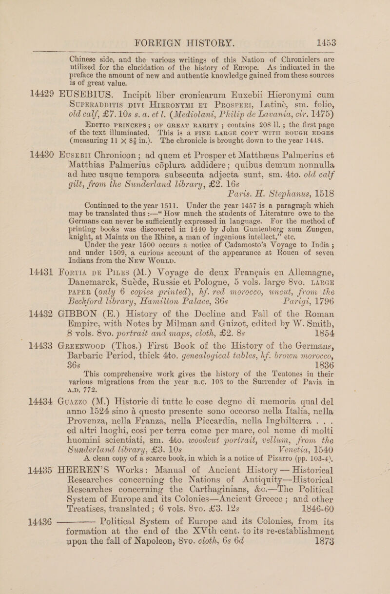 Chinese side, and the various writings of this Nation of Chroniclers are utilized for the elucidation of the history of Europe. As indicated in the preface the amount of new and authentic knowledge gained from these sources is of great value. 14429 EUSEBIUS. Incipit liber cronicarum Huxebii Hieronymi cum SUPERADDITIS DIvI Hrmronymi nr Prosperi, Latinég, sm. folio, old calf, £7.10s s.a. et l. (Mediolani, Philip de Lavania, cir. 1475) EDITIO PRINCEPS; OF GREAT RARITY ; contains 208 ll. ; the first page of the text illuminated. This is a FINE LARGE COPY WITH ROUGH EDGES (measuring 11 X 8Zin.). The chronicle is brought down to the year 1448.    14430 Hususit Chronicon; ad quem et Prosper et Mattheeus Palmerius et Matthias Palmerius cdplura addidere; quibus demum nonnulla ad heee usque tempora subsecuta adjecta sunt, sm. 4to. old calf gilt, from the Sunderland library, £2. 16s Paris. H. Stephanus, 1518 Continued to the year 1511. Under the year 1457 is a paragraph which may be translated thus :—‘ How much the students of Literature owe to the Germans can never be sufficiently expressed in language. or the method of printing books was discovered in 1440 by John Guntenberg zum Zungen, knight, at Maintz on the Rhine, a man of ingenious intellect,” etc. Under the year 1500 occurs a notice of Cadamosto’s Voyage to India ; and under 1509, a curious account of the appearance at Rouen of seven Indians from the New Wor tp. 14431 Fortis pe Pines (M.) Voyage de deux Francais en Allemagne, Danemarck, Suéde, Russie et Pologne, 5 vols. large 8vo. LARGE PAPER (only 6 copies printed), hf. red morocco, uncut, fronr the Beckford library, Hamilton Palace, 36s Parigt, 1796 144382 GIBBON (E.) History of the Decline and Fall of the Roman Empire, with Notes by Milman and Guizot, edited by W. Smith, 8 vols. 8vo. portrait and maps, cloth, £2. 8s 1854 14433 Greenwoop (Thos.) First Book of the History of the Germans, Barbaric Period, thick 4to. genealogical tables, hf. brown morocco, 36s 1836 This comprehensive work gives the history of the Teutones in their various migrations from the year B.c. 103 to the Surrender of Pavia in A.D, 772. 14434 Guazzo (M.) Historie di tutte le cose degne di memoria qual del anno 1524 sino 4 questo presente sono occorso nella Italia, nella Provenza, nella Franza, nella Piccardia, nella Inghilterra . . ed altri luoghi, cosi per terra come per mare, col nome di molti huomini scientiati, sm. 4to. woodcut portrait, vellum, from the Sunderland library, £3. 10s Venetia, 1540 A clean copy of a scarce book, in which is a notice of Pizarro (pp. 103-4), 14485 HEEREN’S Works: Manual of Ancient History — Historical Researches concerning the Nations of Antiquity—Historical Researches concerning the Carthaginians, &amp;c.—The Political System of Europe and its Colonies—Ancient Greece ; and other Treatises, translated ; 6 vols. 8vo. £3. 12s 1846-60 Political System of Europe and its Colonies, from its formation at the end of the XVth cent. to its re-establishment upon the fall of Napoleon, 8vo. cloth, 6s 6d 1873   14436