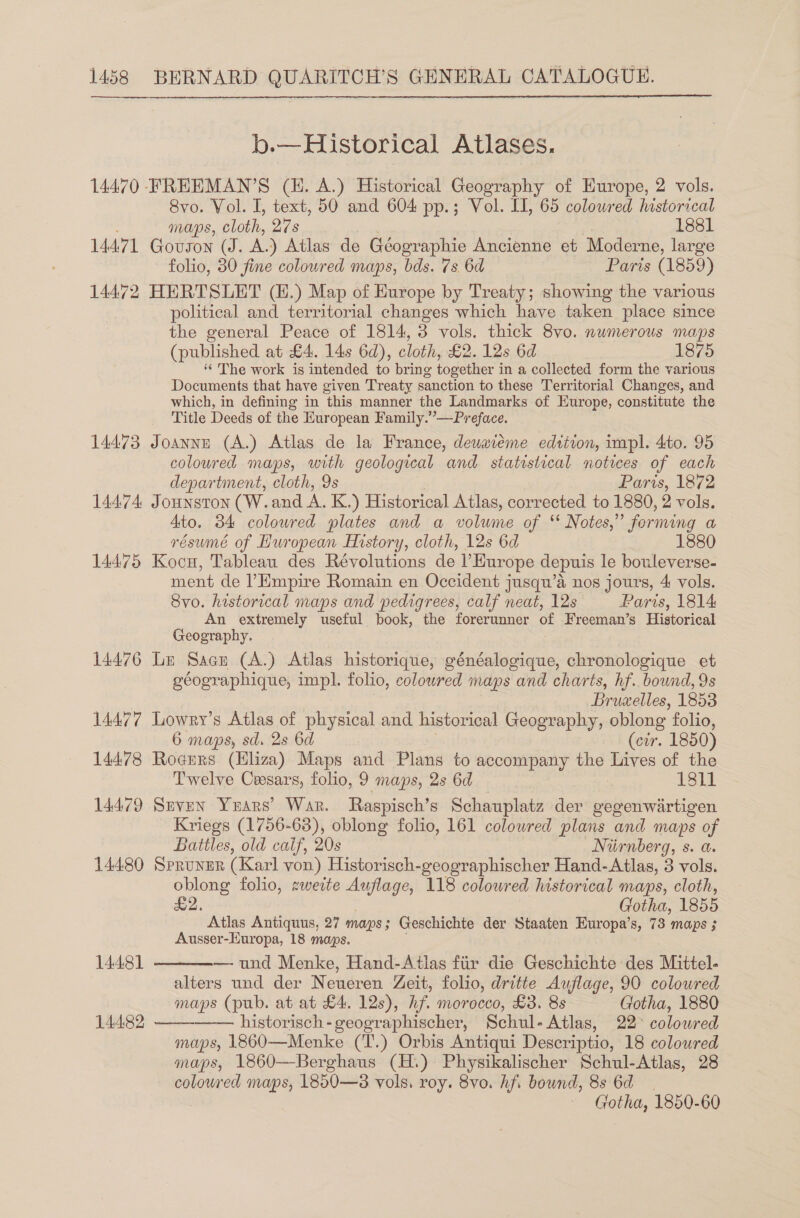  b.—Hiistorical Atlases. 14470 FFREEMAN’S (H. A.) Historical Geography of Europe, 2 vols. 8vo. Vol. I, text, 50 and 604 pp.; Vol. II, 65 colowred historical maps, cloth, 27s 1881 14471 Govson (J. AL) Atlas de Géogrvaphie Ancienne et Moderne, large folio, 80 fine coloured maps, bds. 7s 6d Paris (1859) 14472 HERTSLET (E.) Map of Europe by Treaty; showing the various political and territorial changes which have taken place since the general Peace of 1814, 3 vols. thick 8vo. numerous maps (published at £4. 14s 6d), cloth, £2. 12s 6d 1875 ‘‘ The work is intended to bring together i in a collected form the various Documents that have given Treaty sanction to these Territorial Changes, and which, in defining in this manner the Landmarks of Europe, constitute the Title Deeds of the European Family.”—Preface. 14473 Joanne (A.) Atlas de la France, dewaieme edtiton, impl. 4to. 95 coloured maps, with geological and statistical notices of each department, cloth, 9s Paris, 1872 144.74 JoHNSTON (W. and A. K.) Historical Atlas, corrected to 1880, 2 vols. Ato. 34 colowred plates and a volume of “ Notes,” forming a résumé of Huropean History, cloth, 12s 6d 1880 14475 Kocu, Tableau des Révolutions de l’Hurope depuis le bouleverse- ment de l’Empire Romain en Occident jusqu’a nos jours, 4 vols. 8vo. historical maps and pedigrees, calf neat, 12s Paris, 1814 An extremely useful book, the forerunner of Freeman’s Historical Geography. 14476 Le Sacu (A.) Atlas historique, généalogique, chronologique et géographique, impl. folio, coloured maps and charts, hf. bound, 9s Bruxelles, 1853 14477 Lowry’s Atlas of physical and historical Geography, oblong folio, 6 maps, sd. 2s 6d (cir. 1850) 14478 Rogers (Hliza) Maps and Plans to accompany the Lives of the Twelve Ceesars, folio, 9 maps, 2s 6d — 1811 14479 Seven Years’ War. Raspisch’s Schauplatz der gegenwartigen Kriegs (1756-63), oblong folio, 161 colowred plans and maps of Batiles, old calf, 20s Niirnberg, s. a. 14480 Spruner (Karl von) Historisch-geographischer Hand-Atlas, 3 vols. oblong folio, zweite Auflage, 118 colowred historical maps, cloth, £2. Gotha, 1855 Atlas Antiquus, 27 maps § Geschichte der Staaten Europa’s, 73 maps ; Ausser-Europa, 18 maps.    14481 — und Menke, Hand-Atlas fiir die Geschichte des Mittel- alters und der Neueren Zeit, folio, dritte Auflage, 90 colowred maps (pub. at at £4. 12s), hf. morocco, £3. 8s Gotha, 1880 14482 historisch-geographischer, Schul-Atlas, 22° colowred maps, 1860—Menke (‘T’.) Orbis Antiqui Descriptio, 18 coloured maps, 1860—-Berghaus (H.) Physikalischer Schul-Atlas, 28 coloured maps, 1850—83 vols. roy. 8vo. hf. bound, 8s 6d sce! 1850-60