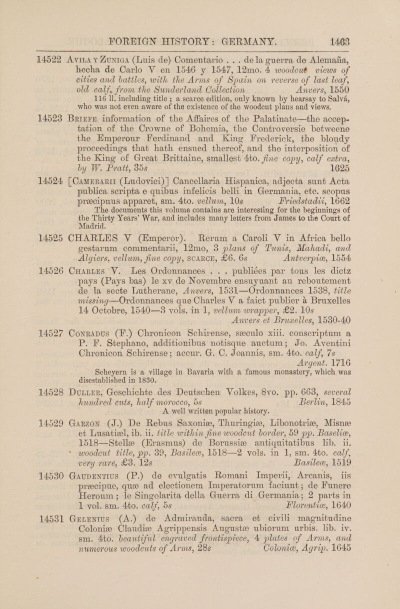 14522 Avia y Zunica (Luis de) Comentario... dela guerra de Alemaiia, _hecha de Carlo V en 1546 y 1547, 12mo. 4 woodcut views of cities and battles, with the Arms of Spuin on reverse of last leaf, old calf, from the Sunderland Collection Anvers, 1550 116 ll. including title ; a scarce edition, only known by hearsay to Salva, who was not even aware of the existence of the woodcut plans and views, 14523 Brinre information of the Affaires of the Palatinate—the accep- tation of the Crowne of Bohemia, the Controversie betweene the Hmperour Ferdinand and King Frederick, the bloudy proceedings that hath ensued thereof, and the interposition of the King of Great Brittaine, smallest 4to. fine copy, calf extra, by W. Pratt, 35s 1625 14524 [Camprarit (Ludovici)] Cancellaria Hispanica, adjecta sunt Acta publica scripta e quibus infelicis belli in Germania, etc. scopus preecipuus apparet, sm. 4to. vellum, 10s Friedstadi, 1662 The documents this volume contains are interesting for the beginnings of the Thirty Years’ War, and includes many letters from James to the Court of Madrid. . 14525 CHARLES V (Emperor). Rerum a Caroli V in Africa bello gestarum commentaril, 12mo, 3 plans of Tunis, Mahadi, and _ Algiers, vellum, fine copy, SCARCE, £6. 6s Antverpic, 1554: 14526 Cuartus V. Les Ordonnances ... publiées par tous les dictz pays (Pays bas) le xv de Novembre ensuyuant au reboutement de la secte Lutherane, Anvers, 15381—Ordonnances 1538, title missing—Ordonnances que Charles V a faict publier a Bruxelles 14 Octobre, 1540—3 vols. in 1, vellum wrapper, £2. 10s Anvers et Bruwelles, 1530-40 14527 Conrapus (F.) Chronicon Schirense, seeculo xiii. conscriptum a P. F. Stephano, additionibus notisque auctum; Jo. Aventini Chronicon Schirense; accur. G. C. Joannis, sm. 4to. calf, 7s Argent. 1716 Scheyern is a village in Bavaria with a famous monastery, which was disestablished in 1830. 14528 Dunumr, Geschichte des Deutschen Volkes, 8vo. pp. 663, several hundred cuts, half morocco, 5s Berlin, 1845 A well written popular history. 14529 Garzon (J.) De Rebus Saxoniw, Thuringie, Libonotrie, Misne et Lusatisel, ib. 1. tetle within fine woodcut border, 59 pp. Baselie, 1518—Stellee (Erasmus) de Borussiz antiquitatibus lib. u. &gt; woodcut title, pp. 39, Basileew, 1518—2 vols. in 1, sm. 4to. calf, very rare, £3. 12s . Basile, 1519 14530 Gavupentius (P.) de evulgatis Romani Imperii, Arcanis, iis preecipue, que ad electionem Imperatorum faciunt; de Funere Heroum ; le Singolarita della Guerra di Germania; 2 parts in 1 vol. sm. 4to. calf, 5s Florentice, 1640 14531 Genentus (A.) de Admiranda, sacra et civili magnitudine Colonize Claudize Agrippensis Auguste ubiorum urbis. lib. iv. sm. 4to. beautiful engraved frontispiece, 4 plates of Arms, and numerous woodcuts of Arms, 28s Colonie, Agrip. 1645