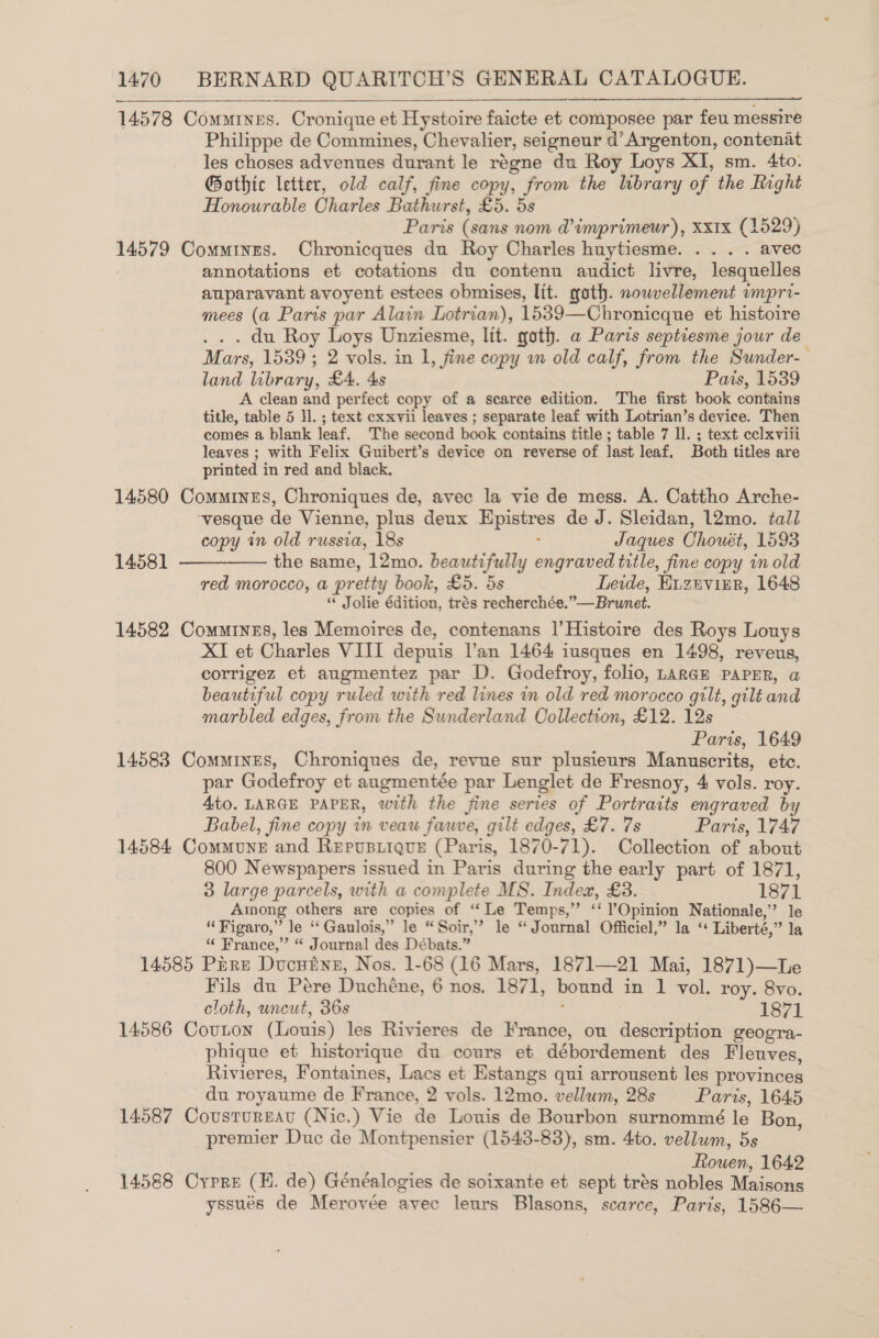 14578 Commines. Cronique et Hystoire faicte et composee par feu messire Philippe de Commines, Chevalier, seigneur d’Argenton, contenat les choses advenues durant le regne du Roy Loys XI, sm. 4to. G@othic letter, old calf, fine copy, from the library of the Right Honourable Charles Bathurst, £5. 5s Paris (sans nom @imprimeur), Xx1x (1529) 14579 Comminres. Chronicques du Roy Charles huytiesme. .... avec annotations et eotations du contenu audict livre, lesquelles auparavant avoyent estees obmises, lit. goth. nowvellement umpri- mees (a Paris par Alain Lotrian), 1539—Chronicque et histoire . . . du Roy Loys Unziesme, lit. goth. a Paris septiesme jour de Mars, 1539 ; 2 vols. in 1, fine copy 2 old calf, from the Sunder- land library, £4. 4s Pais, 1539 A clean and perfect copy of a scarce edition. The first book contains title, table 5 ll. ; text exxvii leaves ; separate leaf with Lotrian’s device. Then comes a blank leaf. The second book contains title ; table 7 ll. ; text cclxviii leaves ; with Felix Guibert’s device on reverse of last leaf. Both titles are printed in red and black. 14580 Commines, Chroniques de, avec la vie de mess. A. Cattho Arche- ‘vesque de Vienne, plus deux Epistres de J. Sleidan, 12mo. tall copy in old russia, 18s : Jaques Chouét, 1593 14581 —————- the same, 12mo. beautifully engraved title, fine copy in old red morocco, a pretty book, £5. 5s Leide, Euzevisr, 1648 “ Jolie édition, trés recherchée.”—Brunet. 14582 Commrinus, les Memoires de, contenans |’Histoire des Roys Louys XI et Charles VIII depuis l’an 1464 iusques en 1498, reveus, corrigez et augmentez par D. Godefroy, folio, Largm PAPER, a beautiful copy ruled with red lines in old red morocco gilt, gilt and marbled edges, from the Sunderland Collection, £12. 12s Paris, 1649 14583 Comings, Chroniques de, revue sur plusieurs Manuscrits, etc. par Godefroy et augmentée par Lenglet de Fresnoy, 4 vols. roy. Ato. LARGE PAPER, with the fine series of Portraits engraved by Babel, fine copy in veau fave, gilt edges, £7. 7s Paris, 1747 14584 Commune and Repusiique (Paris, 1870-71). Collection of about 800 Newspapers issued in Paris during the early part of 1871, 3 large parcels, with a complete MS. Index, £3. 1871 Among others are copies of ‘“‘Le Temps,” ‘‘ Opinion Nationale,” le “Figaro,” le ‘‘Gaulois,” le “Soir,” le “Journal Officiel,” la ‘* Liberté,” la “ France,” “ Journal des Débats.” 14585 Pire Ducutne, Nos. 1-68 (16 Mars, 1871—21 Mai, 1871)—Le Fils du Pére Duchéne, 6 nos, 1871, bound in 1 vol. roy. 8vo. cloth, uncut, 36s 2 1871 14586 Couton (Louis) les Rivieres de France, ou description geogra- phique et historique du cours et débordement des Fleuves, Rivieres, Fontaines, Lacs et Estangs qui arrousent les provinces du royaume de France, 2 vols. 12mo. vellum, 28s Paris, 1645 14587 Cousturgat (Nic.) Vie de Louis de Bourbon surnommé le Bon, premier Duc de Montpensier (1543-83), sm. 4to. vellum, 5s Rouen, 1642 14588 Cyrpre (E. de) Généalogies de soixante et sept trés nobles Maisons yssués de Merovée avec leurs Blasons, scarce, Paris, 1586—