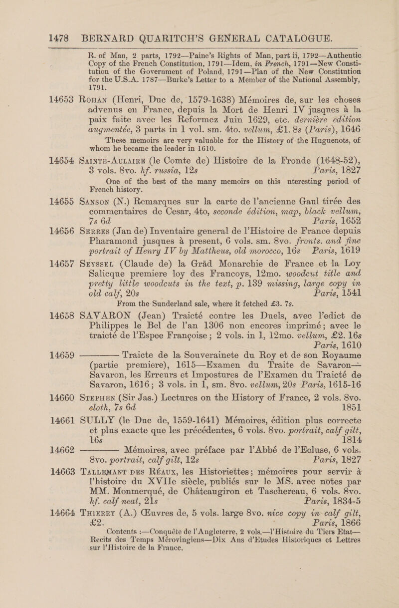 R. of Man, 2 parts, 1792—Paine’s Rights of Man, part ii, 1792—Authentic Copy of the French Constitution, 1791—Idem, in French, 1791—New Consti- tution of the Government of Poland, 1791—Plan of the New Constitution for the U.S.A. 1787—Burke’s Letter to a Member of the National Assembly, 1791. 14653 Ronan (Henri, Duc de, 1579-1638) Mémoires de, sur les choses advenus en France, depuis la Mort de Henri IV j jusques a la paix faite avec les Reformez Juin 1629, etc. dermeére edition augmentée, 3 parts in 1 vol. sm. 4to. vellum, £1. 8s (Paris), 1646: These memoirs are very valuable for the History of the Huguenots, of whom he became the leader in 1610. 14654 Sarnrs-AvuLaire (le Comte de) Histoire de la Fronde (1648-52), 3 vols. 8vo. hf. russia, 12s Paris, 1827 One of the best of the many memoirs on this nteresting period = French history. 14655 Sanson (N.) Remarques sur la carte de l’ancienne Gaul tirée des commentaires de Cesar, 4to, seconde édition, map, black vellum, 7s 6d Paris, 1652 14656 Serres (Jan de) Inventaire general de |’Histoire de France depuis Pharamond jusques 4 present, 6 vols. sm. 8vo. fronts. and fine portrait of Henry IV by Mattheus, old morocco, 16s Paris, 1619 14657 Sryssen (Claude de) la Grad Monarchie de France et la Loy Salicque premiere loy des Francoys, 12mo. woodcut title and pretty little woodcuts in the text, p. 139 missing, large copy im old calf, 20s Paris, 1541 From the Sunderland sale, where it fetched £3. 7s. 14658 SAVARON (Jean) Traicté contre les Duels, avec ledict de Philippes le Bel de l’an 1306 non encores imprimé; avec le traicté de l’Espee Francoise ; 2 vols. in 1, 12mo. vellum, £2. 16s Parts, 1610 Traicte de la Souverainete du Roy et de son Royaume (partie premiere), 1615—Examen du Traite de Savaron— Savaron, les Erreurs et Impostures de |’Examen du Traicté de Savaron, 1616; 3 vols. in 1, sm. 8vo. vellum, 20s Paris, 1615-16 14660 SrepueEn (Sir Jas.) Lectures on the History of France, 2 vols. 8vo. cloth, 7s 6d 1851 14661 SULLY (le Duc de, 1559-1641) Mémoires, édition plus correcte et plus exacte que les précédentes, 6 vols. 8vo. portrait, calf gilt, 14659     16s 1814 14662 Mémoires, avec. préface par |’Abbé de |’Ecluse, 6 vols. 8vo. portrait, calf gilt, 12s Paris, 1827 14663 TaLtLemMant pes R£avx, les Historiettes; mémoires pour servir a Vhistoire du XVIIe siécle, publiés sur le MS. avec notes par MM. Monmerqué, de Chateaugiron et Taschereau, 6 vols. 8vo. hf. calf neat, 21s Paris, 1834-5 14664 THirrry (A.) Giuvres de, 5 vols. large 8vo. nice copy in calf gilt, £2. Paris, 1866 Contents :—Conquéte de l’ Angleterre, 2 vols.—l’Histoire du Tiers Btat— Recits des Temps Mérovingiens—Dix Ans d’Etudes Historiques et Lettres sur |’ Histoire de la France.