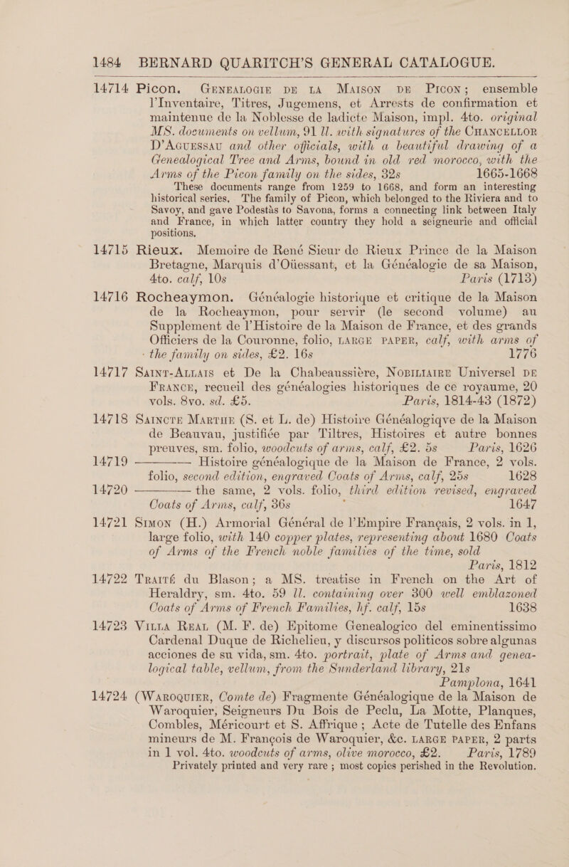  me  14714 Picon. Gerneanocis pe ta Maison ps Prcon; ensemble V’Inventaire, Titres, Jugemens, et Arrests de confirmation et maintenue de la Noblesse de ladicte Maison, impl. 4to. original MS. documents on vellum, 91 Ul. with signatures of the CHANCELLOR D’Acuessau and other officials, with a beautiful drawing of a fenealogical Tree and Arms, bound in old red morocco, with the Arms of the Picon family on the sides, 32s 1665-1668 These documents range from 1259 to 1668, and form an interesting historical series, The family of Picon, which belonged to the Riviera and to Savoy, and gave Podestis to Savona, forms a connecting link between Italy and France, in which latter country they hold a seigneurie and official positions, 14715 Rieux. Memoire de René Sieur de Rieux Prince de la Maison Bretagne, Marquis d’Oiiessant, et la Généalogie de sa Maison, Ato. calf, 10s Paris (1718) 14716 Rocheaymon. Généalogie historique et critique de la Maison de la Rocheaymon, pour servir (le second volume) au Supplement de l’ Histoire de la Maison de France, et des grands Officiers de la Couronne, folio, LARGE PAPER, calf, with arms of - the family on sides, £2. 16s 1776 14717 Sainr-Atuats et De la Chabeaussiére, Nopiniairne Universel pr France, recueil des généalogies historiques de ce royaume, 20 vols. 8vo. sd. £5. Paris, 1814-43 (1872) 14718 Sartncere Martin (8. et L. de) Histoire Généalogiqve de la Maison de Beauvau, justifiée par Tiltres, Histoires et autre bonnes   preuves, sm. folio, woodcuts of arms, calf, £2. 5s Paris, 1626 14719 — Histoire généalogique de la Maison de France, 2 vols. folio, second edition, engraved Coats of Arms, calf, 25s 1628 14720 — — the same, 2 vols. folio, third edition revised, engraved Coats of Arms, calf, 36s ; 1647 14721 Stwon (H.) Armorial Général de ?Empire Franeais, 2 vols. in 1, large folio, with 140 copper plates, representing about 1680 Coats of Arms of the French noble families of the time, sold Parts, 1812 14722 Trairé du Blason; a MS. treatise in French on the Art of Heraldry, sm. 4to. 59 ll. containing over 300 well emblazoned Coats of Arms of French Fanulies, hf. calf, 15s 1638 14723 Vitta Rear (M. F. de) Epitome Genealogico del eminentissimo Cardenal Duque de Richelieu, y discursos politicos sobre algunas acciones de su vida, sm. 4to. portrait, plate of Arms and genea- logical table, vellum, from the Sunderland library, 21s Pamplona, 1641 14724 (WaroguiEeR, Comte de) Fragmente Généalogique de la Maison de Waroquier, Seigneurs Du Bois de Peclu, La Motte, Planques, Combles, Méricourt et S. Affrique ; Acte de Tutelle des Enfans mineurs de M. Frangois de Waroquier, &amp;c. LARGE PAPER, 2 parts in 1 vol. 4to. woodcuts of arms, olive morocco, £2. Paris, 1789 Privately printed and very rare ; most copies perished in the Revolution.