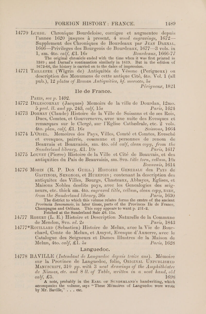    14770 Lurse. Chronique Bourdeloise, corrigee et augmentee depuis Vannee 1620 jusques a present, 4 wood engravings, 1672— Supplement des Chroniques de Bourdeaux par Juan Darnat, 1666—Privileges des Bourgeois de Bourdeaux, 1677—38 vols. in 1, sm. 4to. calf, £1. 16s Bourdeaux, 1666-77 The original chronicle ended with the time when it was first printed in 1589 ; and Darnal’s continuation similarly in 1619. But in the edition of 1672-66, the history is carried on to the dates of impression. 14771 Taittrrer (Wlgrin de) Antiquités de Vésone (Perigueux) ou description des Monumens de cette antique Cité, 410. Vol. 1 (all pub.), 12 plates of Roman Antiquities, hf. morocco, 5s Périgueux, 1821 Ile de France. Paris, see p. 1492. 14772 DeEtrscornay (Jacques) Memoirs de la ville de Dourdan, 12mo., d prel. ll. and pp. 243, calf, 15s Paris, 1624: 14773 Dormay (Claude) Histoire de la Ville de Soissons et de ses Rois, Ducs, Comtes, et Gouvernevrs, avec une suite des Hyesques et remarques sur le Clergé, sur lHglise Cathedrale, etc. 2 vols. 4to. plan, calf, £1. 16s Soissons, 1664 14774 L’Oisen. Memoires des Pays, Villes, Comté et Comtes, Evesché et evesques, pairrie, commune et personnes de renom de Beauvais et Beauvaisis, sm. 4to. old calf, clean copy, from the Sunderland library, £1. 10s Paris, 1617 14775 Louver (Pierre) Histoire de la Ville et Cité de Beauvais, et des antiquities du Pais de Beauvaisis, sm. 8vo. title torn, vellum, 10s Beawvais, 1614; 14776 Morin (R. P. Don Guitu.) Hisrorre Generate des Pays de GastTINnois, SeNonoIs, et Hurepois; contenant la description des antiquitez des Villes, Bourgs, Chasteaux, Abbayes, Hglises, et Maisons Nobles desdits pays, avec les Genealogies des seig- neurs, etc. thick sm. 4to. engraved title, vellum, clean copy, RARE, from the Sunderland library, 36s Paris, 1680 The district to which this volume relates forms the centre of the ancient Provincia Senonensis, in later times, parts of the Provinces Ile de France, Champagne and Orléans. This copy appears to want p. 231-2, Fetched at the Sunderland Sale £6. 15s. 14777 Rosert (LL. EH.) Histoire et Description Naturelle de la Commune de Mendon, 8vo. sd. 2s Paris, 1843 14777* RovumttarD (Sebastien) Histoire de Melun, avec la Vie de Bour- chard, Conte de Melun, et Amyot, Hvesque d’ Auxerre, avec le Catalogue des Seigneurs et Dames Illustres de la Maison de Melun, 4to. calf, £1. 5s Paris, 1628 Languedoc. 14778 BAVILLE (Intendant de Languedoc depuis treize ans). Mémoire sur la Province de Languedoc, folio, Oriarnan Unpusnisnup Manuscript, 310 pp. with 3 neat drawings of the Amphithéatre de Nismes, ete. and 8 Ul. of Table, written in a neat hand, old calf, £5. 1698 A note, probably in the Ear or SuNDERLAND’s handwriting, which accompanies the volume, says “These Mémoires of Languedoc were wrote by Mr. Bayville,” .. . ete.