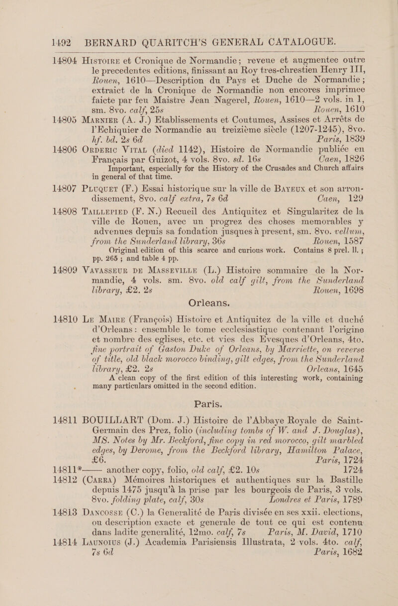 14804 Histoirn et Cronique de Normandie; reveue et augmentee outre le precedentes editions, finissant au Roy tres-chrestien Henry ITI, Rouen, 1610—Description du Pays et Duche de Normandie ; extraict de la Cronique de Normandie non encores imprimee faicte par feu Maistre Jean Nagerel, Rowen, 1610—2 vols. in 1, sm. 8vo. calf, 25s Rouen, 1610 14805 Marnigr (A. J.) Etablissements et Coutumes, Assises et Arréts de l’Echiquier de Normandie au treizi¢me siécle (1207-1245), 8yvo.    hf. bd. 2s 6d Paris, 1839 14806 OrpEeric Vrrat (died 1142), Histoire de Normandie publié¢e en Francais par Guizot, 4 vols. 8vo. sd. 16s Caen, 1826 Important, especially for the History of the Crusades and Church affairs in general of that time. 14807 Pruquet (F.) Essai historique sur la ville de Bayeux et son arron- dissement, 8vo. calf extra, 7s 6d Caen, 129 14808 Tattieprep (F. N.) Recueil des Antiquitez et Singularitez de la ville de Rouen, avec un progrez des choses memorables y advenues depuis sa fondation jusques a present, sm. 8vo. vellum, from the Sunderland library, 36s Rowen, 1587 Original edition of this scarce and curious work. Contains 8 prel. ll. ; pp. 265 ; and table 4 pp. : 14809 VavassEeuR DE Massevitte (L.) Histoire sommaire de la Nor- mandie, 4 vols. sm. 8vo. old calf gilt, from the Sunderland library, £2. 2s Rouen, 1698 Orleans. 14810 Le Maire (Frangois) Histoire et Antiquitez de la ville et duché d’Orleans: ensemble le tome ecclesiastique contenant l’origine et nombre des eglises, etc. et vies des Evesques d’Orleans, 4to. fine portrait of Gaston Duke of Orleans, by Marriette, on reverse of title, old black morocco binding, gilt edges, from the Sunderland library, £2. 2s Orleans, 1645 A clean copy of the first edition of this interesting work, containing many particulars omitted in the second edition. Paris. 14811 BOUILLART (Dom. J.) Histoire de Abbaye Royale de Saint- Germain des Prez, folio (including tombs of W. and J. Douglas), MS. Notes by Mr. Beckford, fine copy in red morocco, gilt marbled edges, by Derome, from the Beckford library, Hamilton Palace, £6. Paris, 1724 14811* another copy, folio, old calf, £2. 10s 1724. 14812 (Carra) Mémoires historiques et authentiques sur la Bastille depuis 1475 jusqu’a la prise par les bourgeois de Paris, 3 vols. 8vo. folding plate, calf, 30s Londres et Paris, 1789 14813 Dancossn (C.) la Generalité de Paris divisée en ses xxii. elections, ou description exacte et generale de tout ce qui est contenu dans ladite generalité, 12mo. calf, 7s Paris, M. David, 1710 14814 Launorus (J.) Academia Parisiensis Illustrata, 2-vols. 4to. calf, 7s 6d Paris, 1682 