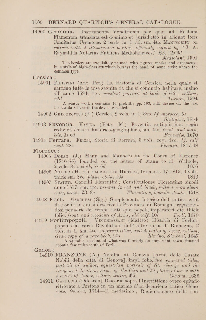 14900 Cremona. Instrumenta Venditionis per que ad Rochum Flamenum translata est dominio et jurisdictio in aliquot locis Comitatus Cremone, 2 parts in 1 vol. sm. 4to. Manuscripr on vellum, with 2 illuminated borders, officially signed by “J. A. Raynaldus Notarius Publicus Mediolanensis,” £2. 12s 6d Medwolani, 1591 The borders are exquisitely painted with figures, masks and or naments, in a style of high-class art which betrays the hand of some artist above the common type. Corsica : 14901 Friurpernr (Ant. Pet.) La Historia di Corsica, nella quale si narrano tutte le cose seguite da che si comincio habitare, insino all’ anno 1594, 4:to. woodcut portrait at back of title, vellum, sold Turnon, 1594 A. scarce work ; contains 10 prel. ll.; pp. 563, with device on the last l,: tavola 8 ll. with the device repeated. 14902 Grecorovius (F.) Corsica, 2 vols. in 1, 8vo. hf. morocco, 5s Stuttgart, 1854 14908 Faventia. Kavina (Peter M.) Faventia antiquissima regio rediviva conatu historico-geographico, sm. 4to. front. and map,    bds. 38s 6d Faventiw, 1670 14904 Ferrara. Frizzi, Storia di Ferrara, 5 vols. roy. 8vo. Af. calf neat, 28s Ferrara, 1847-48 Florence : 14905 Doran (J.) Mann and Manners at the Court of Florence (1740-86) founded on the letters of Mann to H. Walpole, 2 vols. 8vo. cloth, 7s 6d 1876 14906 Napier (H. HE.) Florentine Hisrory, from a.p. 17-1815, 6 vols. thick sm. 8vo. plans, cloth, 10s 1846 14907 Srarura Concilii Florentini; Constitutiones Florentine: sinodi anno 1517, sm. 4ito. printed in red and black, vellum, very clean copy, RARE, £3. 8s Florentine, heredes Junto, 1518 14908 Forli. Marcuusi (Sig.) Supplemento Istorico dell’ antica citta di Forli; in cui si descrive la Provincia di Romagna registran- dosi per serie de’ tempi tutti que popoh, imperatori, etc. thick folio, front. and woodcuts of Arms, old calf, 10s Forli, 1678 14909 Forlimpopoli. VECCHIAZZANI (Matteo) Historia di Forlim- popoli con varie Revolutioni dell’ altre citta di Romagna, 2 vols. in 1, sm, 4to. engraved titles, and 4 plates of arms, vellum, clean copy of a rare book, 20s himino, Simbent, 1647 A valuable account of what was formerly an important town, situated about a few miles south of Forli. Genoa: 14910 FRANSONE (A.) Nobilta di Genova [Armi delle Casate Nobili della citta di Genova], impl. folio, two engraved titles, portrait of author, equestrian portrait of St. George and the Dragon, dedication, Arms of the City and 29 plates of arms with A leaves of Index, vellum, scarce, £5. Genoua, 1636 14911 Ganpucio (Odoardo) Discorso sopra l’Inscrittione overo epitafio ritrovato a Tortona in un marmo d’un decurione antico CGeno- vese, Genova, 1614—II medesimo ; Ragionamento della con-