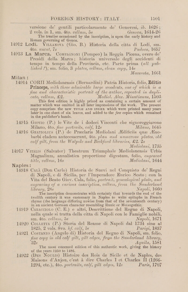   versione de’ gentili particolarmente de’ Genovesi, “ab. 1626; 2 vols. in 1, sm.-4ito. vellum, 5s Genova, 1614- 26 The tr eatise occasioned by the inscription, is upon the early history and Roman governing of Genoa. 14912 Lodi. Vintanova (Gio. B.) Historia della citta di Lodi, sm. Ato. uncut, 7s Padova, 1657 14913 La Marca. Compacnont (Pompeo) la Reggia Picena, overo de’ Presidi della Marca; historia aniversale degli accidenti di tempo in tempo della Provincia, etc. Parte prima (all pub- lished ?), sm. folio, 3 plates, vellwin, clean copy, L4s Macerata, 1661 Milan : 14914 CORII Mediolanensis (Bernardini) Patria Historia, folio, Editio Princeps, with three admirable large woodcuts, one of whi A) as Ob fine and characteristic portrait of the author, repeated in dupli- cate, vellum, £2. Medvol. Alex. Minutianus, 1508 This first edition is highly prized as containing a certain amount of matter which was omitted in all later impressions of the work. The present copy comprises the new TITLE AND INDEX which were printed many years later-in one sheet of six leaves, and added to the few copies which remained in the publisher’s hands. 14915 Gtovio (P.) le Vite de 1 dodeci Visconti che signoreggiarono Milano, 4to. fine portraits, calf, 12s Milano, 1645 14916 Gratiotius (P.) de Preclaris Mediolani Aldificiis que Aino- barbi cladem antecesserunt, 4to. plan and numerous plates, old calf gilt, from the Walpole and Beckford libraries, £2. 2s Medians. 1735 14917 Viratis (Salvator) Theatrum Triumphale Mediolanensis Urbis Magnalium, annalistica proportione digestum, folio, engraved title, vellwm, 16s Mediolani, 1644. Naples: 14918 Cand (Don Carlo) Historia de Suevi nel Conquisto de’ Regn di Napoli, e di Sicilia, per ’Imperadore Hurico Sesto; con la Vita del Beato Giov. Cala, folio, portrait, genealogical plate, and engraving of a curious inscription, vellum, from the Sunderland library, 28s Napoli, 1660 The inscription demonstrates with certainty that towards the end of the twelfth century it was customary in Naples to write epitaphs in French rhyme (the language differing nowise from that of the seventeenth century) in an ancient German character resembling Runic or Meesogothic. 14919 Caracctono (C. EH.) e altri, Descrittione del Regno di Napoli, nella quale si tratta della citta di Napoli con le Famiglie nobili, sm. 4to. velluni, 5s Napoli, 1671 14920 Cotterra (P.) Storia del Reame di Napoli dal 1734 sino al 1825, 2 vols. 8vo. hf. calf, ds | Parigt, 1837 14921 Costanzo (Angelo di) Historia del Regno di Napoli, sm. folio, fine copy in old calf gilt, gilt edges, from the Sunderland library, 32s Aquila, 1581 The most esteemed edition of this authentic work, giving the history of the years 1250 to 1486. 14922 (Dus Nounis) Histoire des Rois de Sicile et de Naples, des Maisons d’Anjou, c’est &amp; dire Charles I et Charles II (1266- 1294, etc.), 4to. portraits, calf, gilt edges, Las Paris, 1707