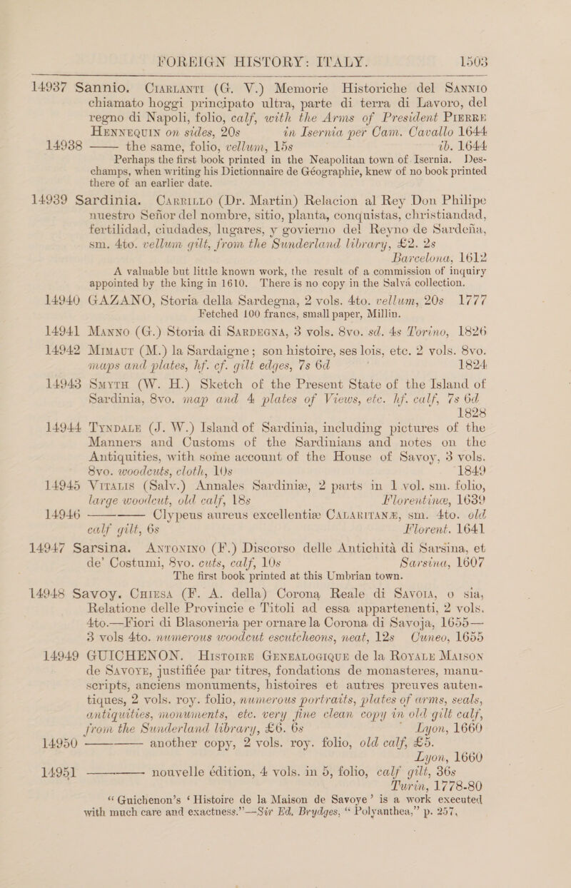  14988 FOREIGN HISTORY: ITALY. 1503    chiamato hoggi principato ultra, parte di terra di Lavoro, del regno di Napoli, folio, calf, with the Arms of President PIERRE HENNEQUIN on sides, 20s in Isernia per Cam. Cavallo 1644 — the same, folio, vellum, 15s ib. 1644: Perhaps the first book printed in the Neapolitan town of Isernia. Des- champs, when writing his Dictionnaire de Géographie, knew of no book printed there of an earlier date. 14940 14941 14942 14943 14944 14945 14946 nuestro Senor del nombre, sitio, planta, conquistas, christiandad, fertilidad, ciudades, lugares, y govierno del Reyno de Sardena, sm. 4to. vellum gilt, from the Sunderland library, £2. 2s Barcelona, 1612 A valuable but little known work, the result of a commission of inquiry appointed by the king in 1610. There is no copy in the Salva collection. GAZANO, Storia della Sardegna, 2 vols. 4to. vellum, 20s 1777 Fetched 100 frances, small paper, Millin. Manno (G.) Storia di Sarpreena, 3 vols. 8vo. sd. 4s Torino, 1826 Mimavt (M.) la Sardaigne; son histoire, ses lois, etc. 2 vols. 8vo. maps and plates, hf. ef. gilt edges, 7s 6d 1824 Smyth (W. H.) Sketch of the Present State of the Island of Sardinia, 8vo. map and 4 plates of Views, etc. hf. calf, 7s 6d 1828 TynpaLe (J. W.) Island of Sardinia, including pictures of the Manners and Customs of the Sardinians and notes on the Antiquities, with some account of the House of Savoy, 3 vols. 8vo. woodcuts, cloth, 10s 1849 Virantis (Salv.) Annales Sardinie, 2 parts in 1 vol. sm. folio, large woodcut, old calf, 18s Florentine, 1639 Clypeus aureus excellentie CALARITANm, sm. 4to. old calf gilt, 6s Florent. 1641   de’ Costumi, 8vo. cuts, calf, 10s Sarsina, 1607 The first book printed at this Umbrian town. 14949 14950 14951 Relatione delle Provincie e Titoli ad essa appartenenti, 2 vols. 4to.—Fiori di Blasoneria per ornare la Corona di Sayoja, 1655— 3 vols 4to. numerous woodcut escutcheons, neat, 12s Cuneo, 1655 GUICHENON. Histoire GEenearoaique de la Royate Maison de Savors, justifiée par titres, fondations de monasteres, manu- scripts, anciens monuments, bistoires et autres preuves auten- tiques, 2 vols. roy. folio, numerous portraits, plates of arms, seals, antiquities, monuments, etc. very fine clean copy in old gilt calf, from the Sunderland library, £6. 6s ' Lyon, 1660 another copy, 2 vols. roy. folio, old calf, £5. Lyon, 1660 nouvelle édition, 4 vols. in 5, folio, calf gilt, 36s 7 Turin, 1778-80 * Guichenon’s ‘ Histoire de la Maison de Savoye’ is a work executed with much care and exactness.” ——Sir Ed, Brydges, “ Polyanthea,” p. 257,    —_———