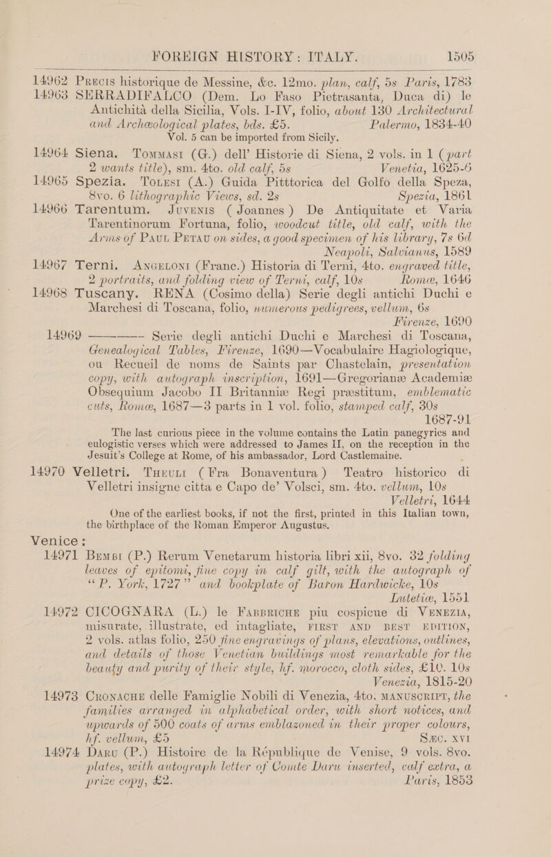 14962 Precis historique de Messine, &amp;c. 12mo. plan, calf, 5s Paris, 1783 14963 SHRRADIFALCO (Dem. Lo Faso Pietrasanta, Duca di) le Antichita della Sicilia, Vols. I-IV, folio, about 130 Architectural and Archeological plates, bds. £5. Palermo, 1834-40 Vol. 5 can be imported from Sicily. 14964 Siena. Tommasi (G.) dell’ Historie di Siena, 2 vols. in 1 (part   2 wants title), sm. 4to. old calf, 5s Venetia, 1625-6 14965 Spezia. Tonust (A.) Guida Pitttorica del Golfo della Speza, 8vo. 6 lithographic Views, sd. 2s Spezia, 1861 14966 Tarentum. Juvents (Joannes) De Antiquitate et Varia Tarentinorum Fortuna, folio, woodcut title, old calf, with the Arms of Paut Perau on sides, a good specimen of his brary, 7s 6d Neapoli, Salvianus, 1089 14967 Terni. Ancutont (Franc.) Historia di Terni, 4to. engraved title, 2 portraits, and folding view of Terni, calf, 10s Rome, 1646 14968 Tuscany. RENA (Cosimo della) Serie degli antichi Duchi e Marchesi di Toscana, folio, numerous pedigrees, vellum, 6s Mirenze, 1690 —- Serie degh antichi Duchi e Marchesi di Toscana, Genealogical Tables, Firenze, 1690—Vocabulaire Hagiologique, ou Recueil de noms de Saints par Chastelain, presentation copy, with autograph inscription, 1691—Gregoriane Academize Obsequium Jacobo II Britannie Regi prestitum, emblematic cuts, Rome, 1687—3 parts in 1 vol. folio, stamped calf, 30s 1687-91 The last curious piece in the volume contains the Latin panegyrics and eulogistic verses which were addressed to James II, on the reception in the Jesuit’s College at Rome, of his ambassador, Lord Castlemaine. : 14970 Velletri. Turutt (Fra Bonaventura) Teatro historico di Velletri insigne citta e Capo de’ Volsci, sm. 4to. vellum, 10s Velletri, 1644: One of the earliest books, if not the first, printed in this Italian town, the birthplace of the Roman Emperor Augustus, Venice : 14971 Bumst (P.) Rerum Venetarum historia libri xii, 8vo. 32 folding leaves of epitom, fine copy wm calf gilt, with the autograph of “ P. York, 1727” and bookplate of Baron Hardwicke, 10s LTutetice, 1551 14972 CICOGNARA (L.) le Fassricue piu cospicue di VENEZIA, misurate, illustrate, ed intagliate, FIRST AND BEST EDITION, 2 vols. atlas folio, 250 fine engravings of plans, elevations, outlines, and details of those Venetian buildings most remarkable for the beauty and purity of their style, hf. morocco, cloth sides, 10. 10s Venezia, 1815-20 14973 Cronacue delle Famighe Nobili di Venezia, 4to. MANUSCRIPT, the families arranged in alphabetical order, with short notices, and upwards of 500 coats of arms emblazoned in their proper colours, hf. vellum, £5 Smc. XVI 14974 Daru (P.) Histoire de la République de Venise, 9 vols. 8vo. plates, with autograph letter of Comte Daru inserted, calf extra, a prize copy, £2. Paris, 1853 14969 