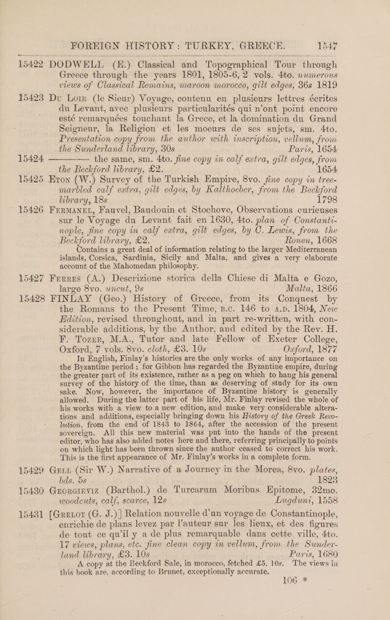 15422 DODWELL (E.) Classical and Topographical Tour through Greece through the years 1801, 1805-6, 2 vols. 4to. nwmerous views of Classical Remains, maroon morocco, gilt edges, 36s 1819    15423 Du Loir (le Sieur) Voyage, contenu en plusieurs lettres écrites du Levant, avec plusieurs particularités qui n’ont point encore esté remarquées touchant la Grece, et la domination du Grand Seigneur, la Religion et les moeurs de ses sujets, sm. 4to, Presentation copy from the author with inscription, vellum, from the Sunderland library, 30s Paris, 1654 the same, sm. 4to. fine copy in calf extra, gilt edges, from the Beckford library, £2. 1654 15425 HEron (W.) Survey of the Turkish Hmpire, 8vo. fine copy in tree- marbled calf extra, gilt edges, by Kalthoeber, from the Beckford library, 18s 1798 15426 Fermanet, Fauvel, Baudouin et Stochove, Observations curieuses sur le Voyage du Levant fait en 1630, 4to. plan of Constanti- nople, fine copy in calf extra, gilt edges, by C. Lewis, from the Beckford library, £2. . Rouen, 1668 Contains a great deal of information relating to the larger Mediterranean islands, Corsica, Sardinia, Sicily and Malta, and gives a very elaborate account of the Mahomedan philosophy. 15427 Frrres (A.) Descrizione storica della Chiese di Malta e Gozo, large 8vo. uncut, 9s Malta, 1866 15428 FINLAY (Geo.) History of Greece, from its Conquest by the Romans to the Present Time, B.c. 146 to a.p. 1804, New Edition, revised throughout, and in part re-written, with con- siderable additions, by the Author, and edited by the Rev. H. F. Tozur, M.A., Tutor and late Fellow of Exeter College, Oxford, 7 vols. 8vo. cloth, £3. 10s Oxford, 1877 In English, Finlay’s histories are the only works of any importance on the Byzantine period ; for Gibbon has regarded the Byzantine empire, during the greater part of its existence, rather as a peg on which to hang his general survey of the history of the time, than as deserving of study for its own sake. Now, however, the importance of Byzantine history is generally allowed. During the latter part of his life, Mr. Finlay revised the whole of his works with a view to a new edition, and make very considerable altera- tions and additions, especially bringing down his History of the Greek Revo- lution, from the end of 1843 to 1864, after the accession of the present sovereion. All this new material was put into the hands of the present editor, who has also added notes here and there, referring principally to points on which light has been thrown since the author ceased to correct his work. This is the first appearance of Mr. Finlay’s works in a complete form. 15429 Gent (Sir W.) Narrative of a Journey in the Morea, 8vo. plates,   15424 bds. 5s . 1823 15430 Groretnviz (Barthol.) de Turcarum Moribus Epitome, 32mo. woodcuts, calf, scarce, 12s Lugduni, 1558 15431 (Grenor (G. J.) | Relation nouvelle d’un voyage de Constantinople, enrichie de plans levez par l’auteur sur les heux, et des figures de tout ce qu’il y a de plus remarquable dans cette ville, 4to. 17 views, plans, ete. fine clean copy im vellum, from the Sunder- land library, £3. 10s | Paris, 1680 A copy at the Beckford Sale, in morocco, fetched £5. 10s. The views in this book are, according to Brunet, exceptionally accurate. 106 *