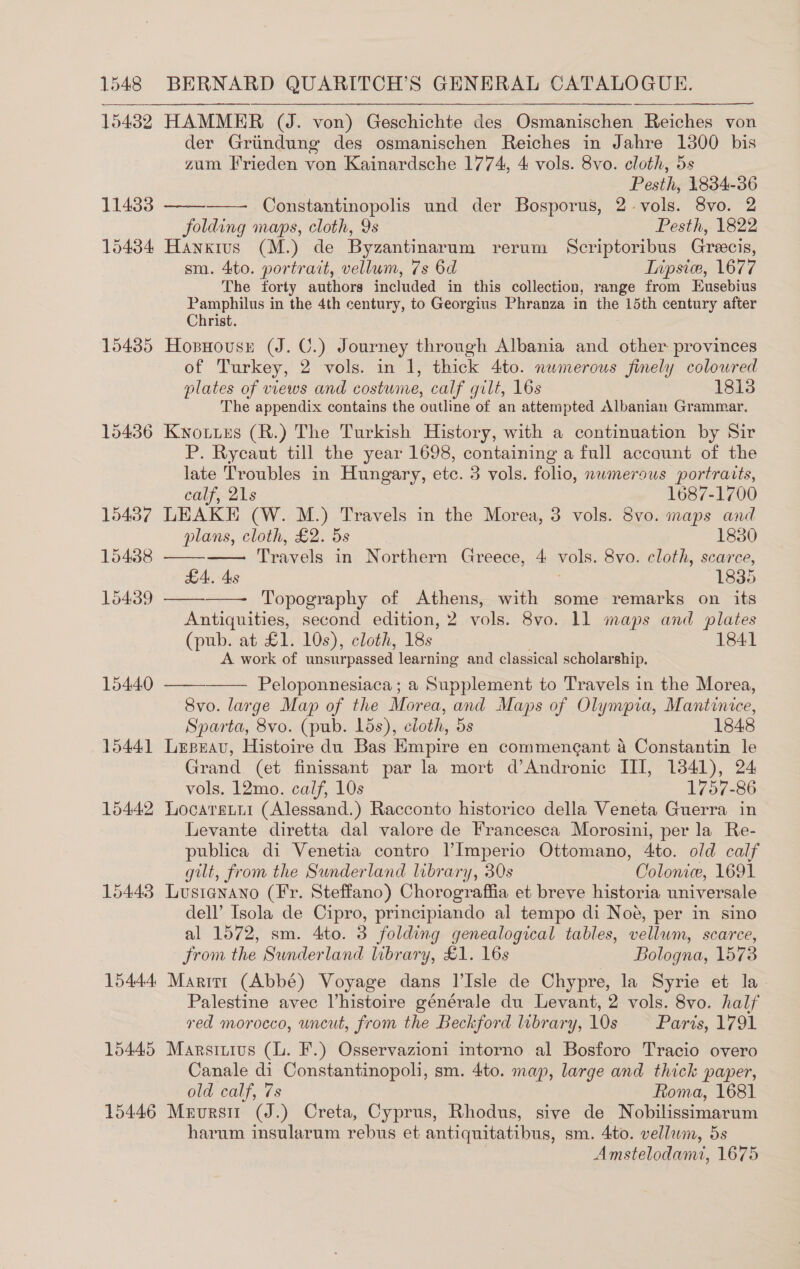 15432  11433 15434 15435 15436 15437 15438 15439 15440 15441 15442 15443 15444) 15445 15446 der Griindung des osmanischen Reiches in Jahre 1300 bis zum Frieden von Kainardsche 1774, 4 vols. 8vo. cloth, 5s Pesth, 1834-36 Constantinopolis und der Bosporus, 2-vols. 8vo. 2 folding maps, cloth, 9s Pesth, 1822 Hanxius (M.) de Byzantinarum rerum Scriptoribus Grecis, sm. 4to. portrait, vellum, 7s 6d Tipsiw, 1677 The forty authors included in this collection, range from Eusebius pee ae in the 4th century, to Georgius Phranza in the 15th century after rist. Hosnousrt (J. C.) Journey through Albania and other provinces of Turkey, 2 vols. in 1, thick 4to. numerous finely colowred plates of views and costume, calf gilt, 16s 1813 The appendix contains the outline of an attempted Albanian Grammar. Kwowues (R.) The Turkish History, with a continuation by Sir P. Rycaut till the year 1698, containing a full account of the late Troubles in Hungary, etc. 3 vols. folio, nwmerous portraits, calf, 21s 1687-1700 LEAKE (W. M.) Travels in the Morea, 3 vols. 8vo. maps and plans, cloth, £2. 5s 1830 Travels in Northern Greece, 4 vols. 8vo. cloth, scarce, LA. 4s 1835 Topography of Athens, with some remarks on its Antiquities, second edition, 2 vols. 8vo. 11 maps and plates (pub. at £1. 10s), cloth, 18s 1841 A. work of unsurpassed learning and classical scholarship.        Peloponnesiaca ; a Supplement to Travels in the Morea, 8vo. large Map of the Morea, and Maps of Olympia, Mantinice, Sparta, 8vo. (pub. lds), cloth, 5s 1848 Leseav, Histoire du Bas Empire en commengant a Constantin le Grand (et finissant par la mort d’Andronic III, 1341), 24 vols. 12mo. calf, 10s 1757-86 Locaretir (Alessand.) Racconto historico della Veneta Guerra in Levante diretta dal valore de Francesca Morosini, per la Re- publica di Venetia contro l’Imperio Ottomano, Ato. old calf gilt, from the Sunderland library, 30s Coloniw, 1691 Lusienano (Fr. Steffano) Chorograffia et breve historia universale dell’ Isola de Cipro, principiando al tempo di Noe, per in sino al 1572, sm. 4to. 3 folding genealogical tables, vellum, scarce, from the Sunderland library, £1. 16s Bologna, 1573 Maritt (Abbé) Voyage dans I’Isle de Chypre, la Syrie et la Palestine avec l’histoire générale du Levant, 2 vols. 8vo. half red morocco, uncut, from the Beckford library, 10s Paris, 1791 Marsiuius (l. F.) Osservazioni intorno al Bosforo Tracio overo Canale di Constantinopoli, sm. 4to. map, large and thick paper, old calf, 7s Roma, 1681 Mervursi (J.) Creta, Cyprus, Rhodus, sive de Nobilissimarum harum insularum rebus et antiquitatibus, sm. 4to. vellawm, 5s Amstelodamt, 1675