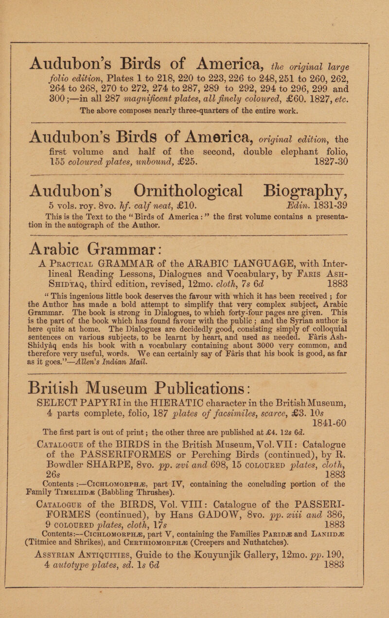 Audubon’s Birds of America, the original large folio edition, Plates 1 to 218, 220 to 223, 226 to 248, 251 to 260, 262, 264 to 268, 270 to 272, 274 to 287, 289 to 292, 294, to 296, 299 and 300 ;—in all 287 magnificent plates, all finely colowred, £60. 1827, etc. The above composes nearly three-quarters of the entire work. Audubon’s Birds of America, original edition, the first volume and half of the second, double elephant folio, 155 coloured plates, wnbound, £25. 1827-30 Audubon’s Ornithological Biography, 5 vols. roy. 8vo. hf. calf neat, £10. Edin. 1831-39 This is the Text to the “ Birds of America:” the first volume contains a presenta- tion in the autograph of the Author. Arabic Grammar: A PracticaL GRAMMAR of the ARABIC LANGUAGE, with Inter- lineal Reading Lessons, Dialogues and Vocabulary, by Faris Asu- SHipyaQ, third edition, revised, 12mo. cloth, 7s 6d 1883 “ This ingenious little book deserves the favour with which it has been received ; for the Author has made a bold attempt to simplify that very complex subject, Arabic Grammar. The book is strong in Dialogues, to which forty-four pages are given. This is the part of the book which has found favour with the public ; and the Syrian author is here quite at home. The Dialogues are decidedly good, consisting simply ef colloquial sentences on various subjects, to be learnt by heart, and used as needed. Faris Ash- Shidyaq ends his book with a vocabulary containing about 3000 very common, and therefore very useful, words. We can certainly say of Faris that his book is good, as far as it goes.’’—Allen’s Indian Mail. British Museum Publications: SELECT PAPY RI in the HIERATIC character in the British Museum, 4 parts complete, folio, 187 plates of facsimiles, scarce, £3. 10s 1841-60 The first part is out of print; the other three are published at £4. 12s 6d. CaTALoGuE of the BIRDS in the British Museum, Vol. VII: Catalogue of the PASSERIFORMES or Perching Birds (continued), by R Bowdler SHARPE, 8vo. pp. evi and 698, 15 conovRED plates, cloth, 26s 1883 Contents :—CICHLOMORPH®, part IV, containing the concluding portion of the Family TimeLup (Babbling Thrushes). Caratogun of the BIRDS, Vol. VIII: Catalogue of the PASSERI- FORMES (continued), ‘by Hans GADOW, 8vo. pp. wi and 386, 9 COLOURED plates, cloth, 17s 1883 Contents:—- CICHLOMORPH”, part V, containing the Families Paripa# and LANip« (Titmice and Shrikes), and CERTHIOMORPEE (Creepers and Nuthatches). Assyrian Antiquities, Guide to the Kouyunjik Gallery, 12mo. pp. 190, 4 autotype plates, sd. 1s 6d 1883