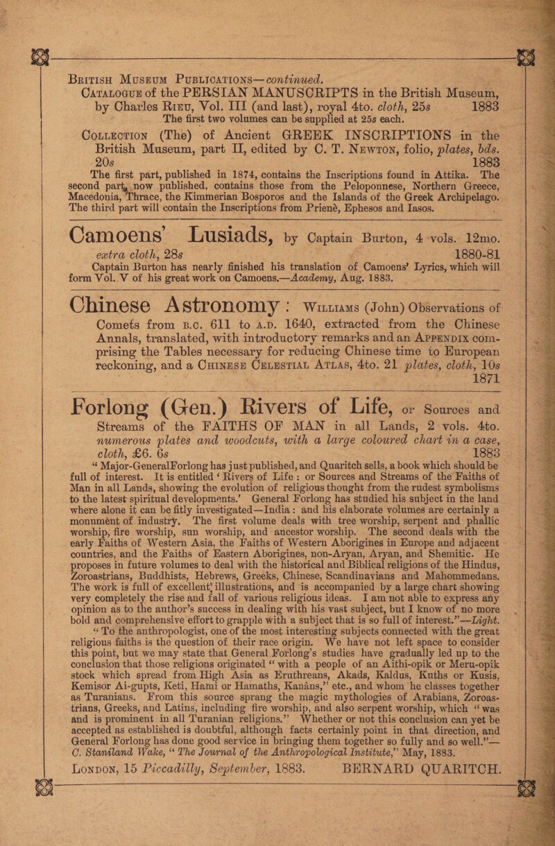  British Museum Pusurcarions—continued. CataLocus of the PERSIAN MANUSCRIPTS in the British Muaséuth. : by Charles Rrev, Vol. III (and last), royal 4to. cloth, 25s 1883 The first two volumes can be supplied at 25s each. i Cotuection (The) of Ancient GREEK IN SCRIPTIONS ~ in the British Museum, part I, edited Dy C. T. Newton, folio, plates, bds. 20s -. Is63 The aes part, published in 1874, Soutane the Inscriptions found in Attika. The second part, now published, contains those from the Peloponnese, Northern Greece, Macedonia, | Phrace, the Kimmerian Bosporos and the Islands of the Greek — The third part will contain the Inscriptions from Priené, Ephesos and Iasos. Camoens’ Lusiads, by es Burton, 4 vols. 12mo. extra cloth, 28s : 1880-81 Captain Burton has nearly finished his translation Sf Ganioaned Lyrics, which will form Vol. Vv of his great work on Camoens, —Academy, Aug. 1883. Chinese A stronomy : WinttaMs (John) OWiervations of Comets from B.c. 611 to a.p. 1640, extracted from the Chinese Annals, translated, with introductory remarks and an APPENDIX com- prising the Tables necessary for reducing Chinese time to European reckoning, and a Cumags CuLusriat ATLAS, 4to. 21 plates, cloth, 10s 1871  F orlong (Gen.) Rivers of Lite 3 or Sources and Streams of the FAITHS OF MAN in all Lands, 2 vols. 4to. numerous plates and woodcuts, with a large coloured chart in a case, cloth, £6. 6s ~ Tees 3 is Major- GeneralForlong has just published, and Quaritch sells, a book which shouldbe full of interest. It is entitled ‘ Rivers of Life: or Sources and Streams of the Faiths of Man in all Lands, showing the evolution of religious thought from the rudest symbolisms to the latest spiritual developments.’ General Forlong has studied his subject in the land where alone it can be fitly investigated—India: and his elaborate volumes are certainly a monument of industry. The first volume deals with tree worship, serpent and phallic worship, fire worship, sun worship, and ancestor worship. The second deals with the - early Faiths of Western Asia, the Faiths of Western Aborigines in Europe and adjacent - countries, and the Faiths of Eastern Aborigines, non-Aryan, Aryan, and Shemitic. He proposes in future volumes to deal with the historical and Biblical religions of the Hindus, — Zoroastrians, Buddhists, Hebrews, Greeks, Chinese, Scandinavians and Mahommedans. The work is full of excellent’ illustrations, and is accompanied by a large chart showing very completely the rise and fall of various religious ideas. I am not able to express any opinion as to the author’s success in dealing with his vast subject, but I know of no more bold and comprehensive effort to grapple with a subject that is so full of interest.” —Light. “ To the anthropologist, one of the most interesting subjects connected with the great religious faiths is the question of their race origin. We have not left space to consider this point, but we may state that General Forlong’s studies have gradually led up to the conclusion that those religions originated “ with a people of an Aithi-opik or Meru-opik stock which spread from High Asia as Eruthreans, Akads, Kaldus, Kuths or Kusis, Kemisor Ai-gupts, Keti, Hami or Hamaths, Kanans,”’ etc., and whom he classes together as Turanians. From this source sprang the magic mythologies of Arabians, Zoroas- trians, Greeks, and Latins, including fire worship, and also serpent worship, which “ was and is prominent in all Turanian religions.’ Whether or not this conclusion can yet be — accepted as established is doubtful, although facts certainly point in that direction, and General Forlong has done good service in bringing them together so fully and so well.” — O. Staniland Wake, “The Journal of the Anthropological Institute,’ May, 1883. Lonvon, 15 Piccadilly, September, 1883. BERNARD QUARITCH.  