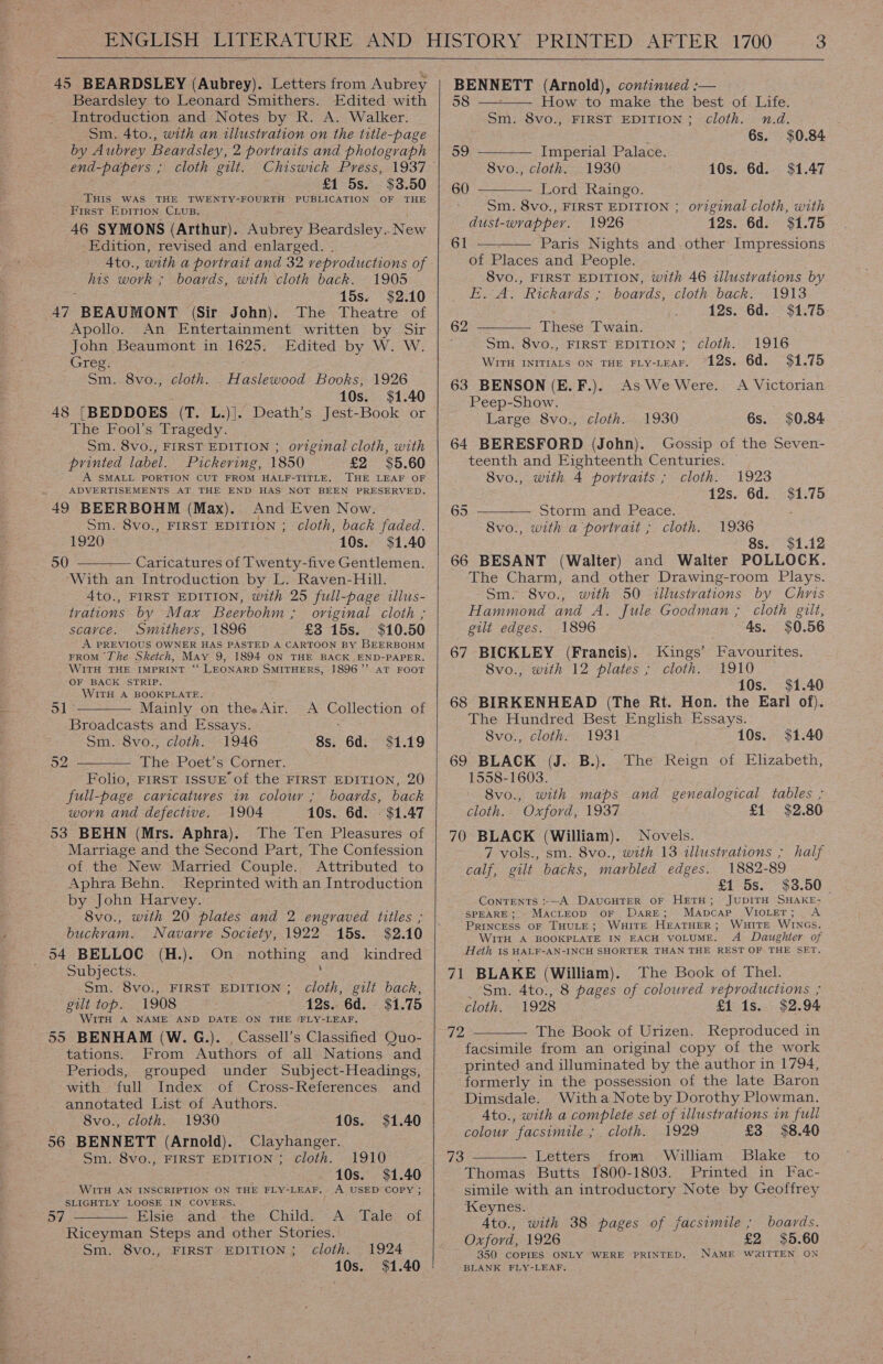 Beardsley to Leonard Smithers. Edited with Introduction and Notes by R. A. Walker. Sm. 4to., with an illustration on the title-page by Aubrey Beardsley, 2 portraits and photograph end-papers ; cloth gilt. £1 5s. $3.50 THIS WAS THE TWENTY-FOURTH PUBLICATION OF THE First Epirion Cius. 46 SYMONS (Arthur). Aubrey Beardsley.. New Edition, revised and enlarged. . 4to., with a portrait and 32 reproductions of his work ; boards, with cloth back. 1905 15s. $2.10 47 BEAUMONT (Sir John). The Theatre of Apollo. An Entertainment written by Sir John Beaumont in 1625. Edited by W. W. Greg. Haslewood Books, 1926 10s. $1.40 48 [BEDDOES (T. L.)|. Death’s Jest-Book or The Fool's Tragedy. Sm. 8vo., FIRST EDITION ; original cloth, with printed label. Pickering, 1850 £2 $5.60 A SMALL PORTION CUT FROM HALF-TITLE. THE LEAF OF ADVERTISEMENTS AT THE END HAS NOT BEEN PRESERVED. 49 BEERBOHM (Max). And Even Now. Sm. 8vo., FIRST EDITION ; cloth, back faded. 1920 10s. $1.40 Caricatures of Twenty-five Gentlemen. With an Introduction by L. Raven-Hill. 4to., FIRST EDITION, with 25 full-page illus- trations by Max Beerbohm ; original cloth ; scavce. Smithers, 1896 £3 15s. $10.50 A PREVIOUS OWNER HAS PASTED A CARTOON BY BEERBOHM FROM The Sketch, May 9, 1894 ON THE BACK END-PAPER. WITH THE IMPRINT ‘“‘ LEONARD SMITHERS, 1896’’ AT FOOT OF BACK STRIP. WITH A BOOKPLATE. a1 Mainly on thee Air. Broadcasts and Essays. Sm. 8vo., cloth. 1946 The Poet’s Corner. Folio, FIRST ISSUE of the FIRST EDITION, 20 full-page caricatures in colour ; boards, back worn and defective. 1904 10s. 6d. - $1.47 53 BEHN (Mrs. Aphra). The Ten Pleasures of Marriage and the Second Part, The Confession of the New Married Couple. Attributed to Aphra Behn. Reprinted with an Introduction by John Harvey. 8vo., with 20 plates and 2 engraved titles ; buckvam. Navarre Society, 1922 15s. $2.10 Sm. 8vo., cloth. 50   A Collection of 8s. 6d. $1.19  52 54 BELLOC (H.). On nothing and _ kindred Subjects. : _ $m. 8vo:, FIRST EDITION ; cloth, gilt back, gut top. 1908 12s. 6d. © $1.75 WITH A NAME AND DATE ON THE ‘FLY-LEAF, 55 BENHAM (W.G.). Cassell’s Classified Quo- tations. From Authors of all Nations and Periods, grouped under Subject-Headings, with full Index of Cross-References and annotated List of Authors. 8vo., cloth. 1930 10s. $1.40 56 BENNETT (Arnold). Clayhanger. Sm. 8vo., FIRST EDITION ; cloth. 1910 10s. $1.40 WITH AN INSCRIPTION ON THE FLY-LEAF. A USED COPY ; SLIGHTLY LOOSE IN COVERS. lsie. and: =the. Childs: A’ Tales of Riceyman Steps and other Stories. Sm. 8vo., FIRST’ EDITION; cloth. 1924 10s. $1.40 57       58 How to make the best of. Life. Sm. 8vo., FIRST EDITION ; cloth. n.d. : 6s. $0.84 59 Imperial Palace. 8vo., cloth. 1930 10s. 6d. $1.47 60 Lord Raingo. Sm. 8vo., FIRST EDITION ; original cloth, with dust-wrapper. 1926 12s. 6d. $1.75 Paris Nights and.other Impressions of Places and People. 8vo., FIRST EDITION, with 46 illustrations by E.-A. Rickards ; boards, cloth back. 1913 12s. 6d. $1.75 61  These Twain. Sm. 8vo., FIRST EDITION ; cloth. WITH INITIALS ON THE FLY-LEAF. “12S. 6d. 63 BENSON (E.F.). As We Were. Peep-Show. Large 8vo., cloth. 1930 6s. $0.84 64 BERESFORD (John). Gossip of the Seven- teenth and Eighteenth Centuries. — 8vo., with 4 portraits ; cloth. 1923 12s. 6d. $1.75  62 1916 $1.75 A Victorian Storm and Peace. 8vo., with a portrait ; cloth. 65  1936 8s. $1.12 66 BESANT (Walter) and Walter POLLOCK. The Charm, and other Drawing-room Plays. Sm. 8vo., with 50 illustrations by Chris Hammond and A. Jule Goodman ; cloth gilt, gilt edges. 1896 4s. $0.56 67 BICKLEY (Francis). Kings’ Favourites. 8vo., with 12 plates ; cloth. 1910 10s. $1.40 68 BIRKENHEAD (The Rt. Hon. the Earl of). The Hundred Best English Essays. 8vo., cloth. 1931 10s. $1.40 69 BLACK (J. B.). The Reign of Elizabeth, 1558-1603. 8vo., with maps and genealogical tables ; cloth. Oxford, 1937 £1 $2.80 70 BLACK (William). Novels. 7 vols., sm. 8vo., with 13 illustrations ; half calf, gilt backs, marbled edges. 1882-89 £1 5s. $3.50 Contents :-—A DAUGHTER OF HETH; JUDITH SHAKE- SPEARE; MACLEOD OF Dare; MaApcap VIOLET; A PRINCESS OF THULE; WHITE HEATHER; WHITE WINGs. WITH A BOOKPLATE IN EACH VOLUME. A Daughter of Heth 1S HALF-AN-INCH SHORTER THAN THE REST OF THE SET. 71 BLAKE (William). The Book of Thel. _ Sm. 4to., 8 pages of colouved veproductions ; cloth. 1928 £1 1s.. $2.94 The Book of Urizen. Reproduced in facsimile from an original copy of the work printed and illuminated by the author in 1794, formerly in the possession of the late Baron Dimsdale. Witha Note by Dorothy Plowman. A4to., with a complete set of illustrations in full colour facsimile ; cloth. 1929 £3 $8.40 Letters ; from William Blake to Thomas Butts 1800-1803. Printed in Fac- simile with an introductory Note by Geoffrey Keynes. Ato., with 38 pages of facsimile ; boards. Oxford, 1926 £2 $5.60 350 COPIES ONLY WERE PRINTED. NAME WRITTEN ON BLANK FLY-LEAF, 72  73 