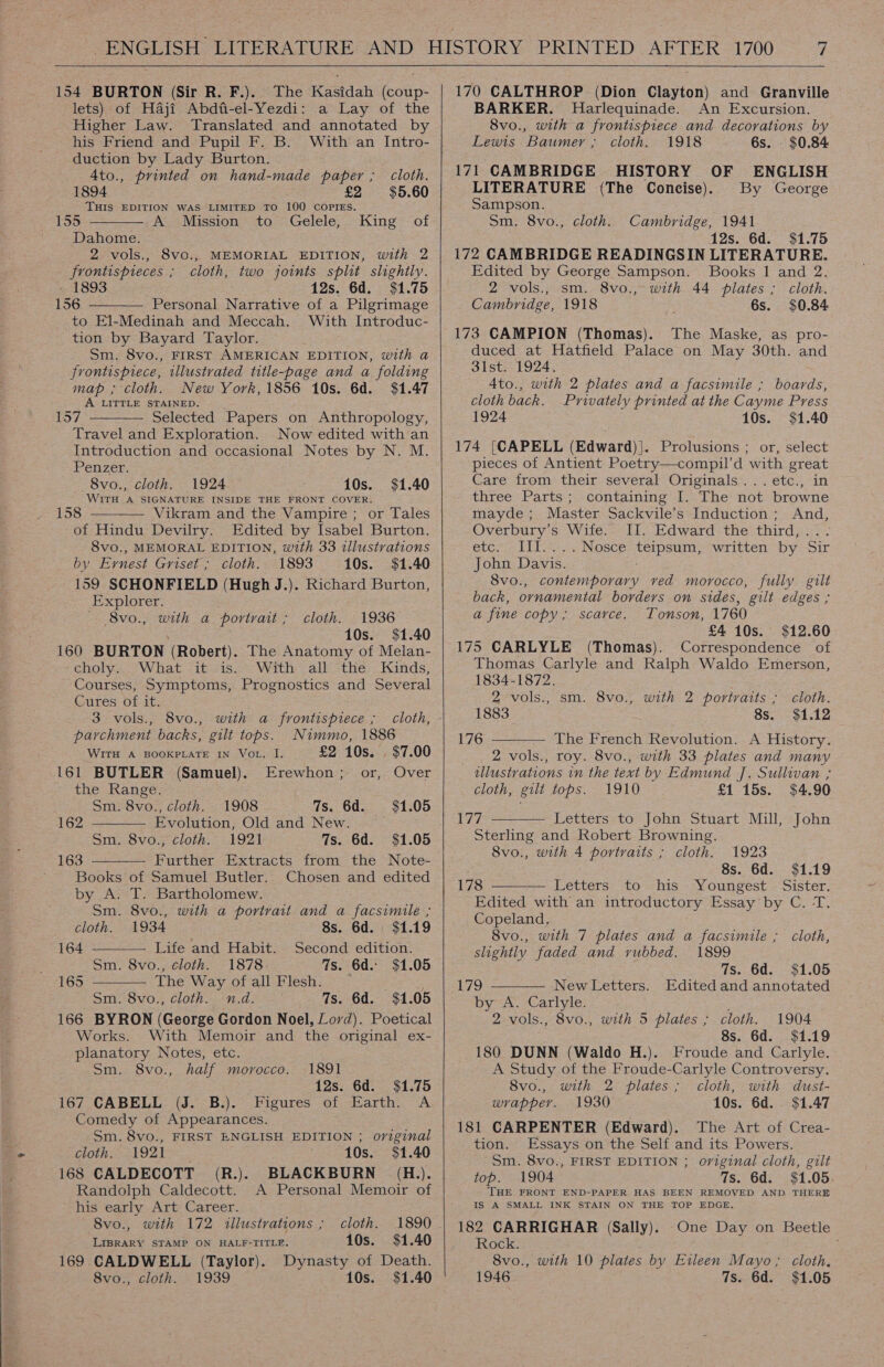 154 BURTON (Sir R. F.). The Kasidah (coup- lets) of Haji Abdfi-el-Yezdi: a Lay of the Higher Law. Translated and annotated by his Friend and Pupil F. B. With an Intro- duction by Lady Burton. 4to., printed on hand-made paper ; 1894 £2 THIS EDITION WAS LIMITED TO 100 COPIES. 155 A Mission to Gelele, Dahome. 2 vols., 8vo., MEMORIAL EDITION, with 2 frontispieces ; cloth, two joints split slightly. - 1893 12s. 6d. $1.75 156 Personal Narrative of a Pilgrimage to El-Medinah and Meccah. With Introduc- tion by Bayard Taylor. Sm. 8vo., FIRST AMERICAN EDITION, with a frontispiece, illustrated title-page and a folding map ; cloth. New York, 1856 10s. 6d. $1.47 A LITTLE STAINED. 157 Selected Papers on Anthropology, Travel and Exploration. Now edited with an Introduction and occasional Notes by N. M. Penzer. cloth. $5.60 King of    8vo., cloth. 1924 10s. $1.40 WITH Fe SIGNATURE INSIDE THE FRONT COVER. 158 Vikram and the Vampire ; or Tales  of Hindu Devilry. Edited by Isabel Burton. 8vo., MEMORAL EDITION, with 33 illustrations by Ernest Griset; cloth. 1893 10s. $1.40 159 SCHONFIELD (Hugh J.). Richard Burton, Explorer. 8vo., with a portrait ; 1936 10s. $1.40 160 BURTON (Robert). The Anatomy of Melan- choly. What it is. With all the Kinds, Courses, Symptoms, Prognostics and Several Cures of it. cloth.  3 vols., 8vo., with a frontispiece ; cloth, parchment backs, gilt tops. Nimmo, 1886 WITH A BOOKPLATE IN VoL. I. £2 10s. . $7.00 161 BUTLER (Samuel). Erewhon; or, Over the Range. Sm. 8vo., cloth. 1908 7s. 6d. $1.05 162 Evolution, Old and New. Sm. 8vo., cloth. 1921 7s. 6d. $1.05 Further Extracts from the Note-  163 Books of Samuel Butler. by A. T. Bartholomew. Sm. 8vo., with a portrait and a facsimile ; cloth. 1934 8s. 6d. $1.19 164 Life and Habit. Second edition. Sm. 8vo., cloth. 1878: 7s. 6d. $1.05 The Way of all Flesh. _ ; Sm. 8vo., cloth. n.d. 7s. 6d. $1.05 166 BYRON (George Gordon Noel, Lord). Poetical Works. With Memoir and the original ex- planatory Notes, etc. -.Sm. 8vo., half morocco. Chosen and edited   165 1891 12s. 6d. $1.75 167 CABELL (J. B.). Figures of Earth. A Comedy of Appearances. Sm. 8vo., FIRST ENGLISH EDITION ; original Oth StOZI = - ‘10s. $1.40 168 CALDECOTT (R.). BLACKBURN (H.). Randolph Caldecott. A Personal Memoir of his early Art Career. 8vo., with 172 illustrations ; cloth. 1890 LIBRARY STAMP ON HALF-TITLE. 10s. $1.40 169 CALDWELL (Taylor). Dynasty of Death. 8vo., cloth. 1939 10s. $1.40    170 CALTHROP (Dion Clayton) and Granville BARKER. MHarlequinade. An Excursion. 8vo., with a frontispiece and decorations by Lewis Baumer ; cloth. 1918 6s. $0.84 171 CAMBRIDGE HISTORY OF ENGLISH LITERATURE (The Concise). By George Sampson. Sm. 8vo., cloth. Cambridge, 1941 12s. 6d. $1.75 172 CAMBRIDGE READINGSIN LITERATURE. Edited by George Sampson. Books 1 and 2. 2 vols., sm. 8vo., with 44 plates ; cloth. Cambridge, 1918 6s. $0.84 173 CAMPION (Thomas). The Maske, as pro- duced at Hatfield Palace on May 30th. and 31st: 1924. Ato., with 2 plates and a facsimile ; boards, cloth back. Privately printed at the Cayme Press 1924 10s. $1.40 174 [CAPELL (Edward)|. Prolusions ; or, select pieces of Antient Poetry—compil’d with great Care from their several Originals... etc., in three Parts; containing I. The not browne mayde ; Master Sackvile’s Induction ; And, Overbury’s Wife. II. Edward the third, eter lilas cc Nosce Venvene written by Sir John Davis. 8vo., contemporary ved morocco, fully gilt back, ornamental borders on sides, gilt edges ; a fine copy; scarce. Tonson, 1760 £4 10s. $12.60 175 CARLYLE (Thomas). Correspondence of Thomas Carlyle and Ralph Waldo Emerson, 1834-1872.  Zvols;; sm. Svo:5 with. 2 portraits * S6bOtl: 1883 8s. $1.12 176 The French Revolution. A History. 2 vols., roy. 8vo., with 33 plates and many illustrations in the text by Edmund J. Sullivan ; cloth, gilt tops. 1910 £1 15s. $4.90 177 Letters to John Stuart Mill, John Sterling and Robert Browning. 8vo., with 4 portraits ; cloth.  1923 8s. 6d. $1.19 178 Letters: to his Youngest &lt;‘Sister, Edited with an introductory Essay by C. T. Copeland,   8vo., with 7 plates and a facsimile ; cloth, slightly faded and rubbed. 1899 7s. 6d. $1.05 179 New Letters. Edited and annotated by A. Carlyle. 2 vols., 8vo., with 5 plates ; cloth. 1904 8s. 6d. $1.19 180 DUNN (Waldo H.). Froude and Carlyle. A Study of the Froude-Carlyle Controversy. 8vo., with 2 plates; cloth, with dust- wrapper. 1930 10s. 6d. $1.47 181 CARPENTER (Edward). The Art of Crea- tion. Essays on the Self and its Powers. Sm. 8vo., FIRST EDITION ; original cloth, gilt top. 1904 7s. 6d. $1.05. THE FRONT END-PAPER HAS BEEN REMOVED AND. THERE IS A SMALL INK STAIN ON THE TOP EDGE. 182 CARRIGHAR (Sally). -One Day on Beetle Rock. 8vo., with 10 plates by Eileen Mayo; cloth, 1946 7s. 6d. $1.05