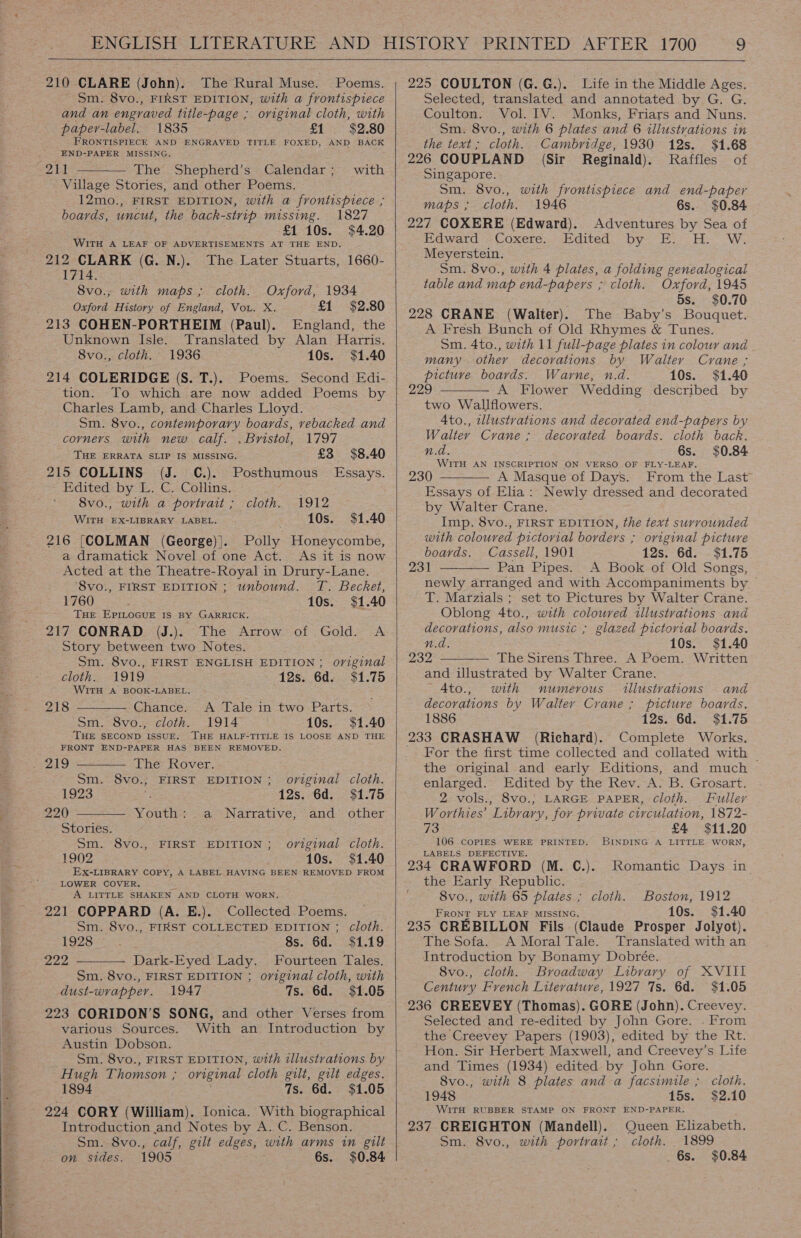  210 CLARE (John). The Rural Muse. Poems. Sm. 8vo., FIRST EDITION, with a frontispiece and an engraved title-page ; oviginal cloth, with paper-label. 1835 £1 $2.80 FRONTISPIECE AND ENGRAVED TITLE FOXED, AND BACK END-PAPER MISSING. 211 The Shepherd’s Calendar ; Village Stories, and other Poems. 12mo., FIRST EDITION, with a frontispiece ; boards, uncut, the back-strip missing. 1827 £1 10s. $4.20 WITH A LEAF OF ADVERTISEMENTS AT THE END. 212 CLARK (G. N.). The Later Stuarts, 1660- 1714. 8vo., with maps ; cloth. Oxford, 1934 Oxford History of England, Vou. X. £1 $2.80 213 COHEN-PORTHEIM (Paul). England, the Unknown Isle. Translated by Alan Harris. 8vo., cloth. 1936 10s. $1.40 214 COLERIDGE (S. T.). Poems. Second Edi- tion. To which are now added Poems by Charles Lamb, and Charles Lloyd. Sm. 8vo., contemporary boards, vebacked and corners with new calf. . Bristol, 1797 THE ERRATA SLIP IS MISSING. £3 $8.40 215 COLLINS (J. C.). Posthumous Essays. Edited by L. C. Collins. : 8vo., with a portrait ; cloth. 1912 WITH EX-LIBRARY LABEL. 10s. $1.40 216 [COLMAN (George)|. Polly Honeycombe, a dramatick Novel of one Act. As it is now Acted at the Theatre-Royal in Drury-Lane. ‘8vo., FIRST EDITION ; unbound. T. Becket, with   1760 : 10s. $1.40 THE EPILOGUE IS BY GARRICK. 217 CONRAD (J.). The Arrow of Gold. A Story between two Notes. Sm. 8vo., FIRST ENGLISH EDITION; original cloth. 1919 12s. 6d. $1.75 WITH A BOOK-LABEL. 218 Chance. &lt;A Tale in two Parts. Sm. 8vo., cloth. 1914 10s. $1.40 ‘THE SECOND ISSUE. THE HALF-TITLE IS LOOSE AND THE FRONT END-PAPER HAS BEEN REMOVED.   . 219 The Rover. Sm. 8vo.; FIRST EDITION; original cloth. 1923 12s..6d. $1.75 220 Youth: a Narrative, and other Stories. Sm. 8vo., FIRST EDITION; original cloth. 1902 10s. $1.40 EX-LIBRARY COPY, A LABEL HAVING BEEN REMOVED FROM LOWER COVER. A LITTLE SHAKEN AND CLOTH WORN. 221 COPPARD (A. E.). Collected Poems.  Sm. 8vo., FIRST COLLECTED EDITION ; Cloth. 1928 8s. 6d. $1.19 222 Dark-Eyed Lady. Fourteen Tales. Sm. 8vo., FIRST EDITION ; original cloth, with dust-wrapper. 1947 7s. 6d. $1.05 223 CORIDON’S SONG, and other Verses from various Sources. With an Introduction by Austin Dobson. Sm. 8vo., FIRST EDITION, with ahs by Hugh Thomson ; original cloth gilt, gilt edges. 1894 7s. 6d. $1.05 TIonica. With biographical Introduction and Notes by A. C. Benson. Sm. 8vo., calf, gilt edges, with arms in gilt on sides. 1905 6s. $0.84    225 COULTON (G.G.). Life in the Middle Ages. Selected, translated and annotated by G. G. Coulton. Vol. IV. Monks, Friars and Nuns. Sm. 8vo., with 6 plates and 6 illustrations in the text; cloth. Cambridge, 1930 12s. $1.68 226 COUPLAND (Sir Reginald). Raffles of Singapore. Sm. 8vo., with frontispiece and end-paper maps ; cloth. 1946 6s. $0.84 227 COXERE (Edward). Adventures by Sea of idwatrd- Coxete... andited. “by “EF :.= HW; Meyerstein. Sm. 8vo., with 4 plates, a folding genealogical table and map end-papers ; cloth. Oxford, 1945 . 5s. $0.70 228 CRANE (Walter). The Baby’s Bouquet. A Fresh Bunch of Old Rhymes &amp; Tunes. Sm. 4to., with 11 full-page plates in colour and many other decorations by Walter Crane ; picture boards. Warne, n.d. 10s. $1.40 229 A Flower Wedding described by two Wallflowers. 4to., illustrations and decorated end-papers by Walter Crane; decorated boards. cloth back. n.d. 6s. $0.84 WITH AN INSCRIPTION ON VERSO OF FLY-LEAF. 230 A Masque of Days. From the Last Essays of Elia: Newly dressed and decorated by Walter Crane. — Imp. 8vo., FIRST EDITION, the text surrounded with coloured pictorial borders ; original picture boards. Cassell, 1901 12s. 6d. - $1.75 231 Pan Pipes. A Book of Old Songs, newly arranged and with Accompaniments by ~ T. Marzials ; set to Pictures by Walter Crane. Oblong 4to., with coloured illustrations and decorations, also music ; glazed pictorial boards. n.d. 10s. $1.40 232 The Sirens Three. A Poem. Written and illustrated by Walter Crane.     A4Ato., with numerous Ulustvations and decorations by Walter Crane ; picture boards, 1886 12s. 6d. $1.75 (Richard). Complete Works. For the first time collected and collated with | the original and early Editions, and much enlarged. Edited by the Rev. A. B. Grosart. 2 vols., 8vo.; LARGE PAPER, cloth. Fuller Worthies’ ‘Library, for private circulation, 1872- 73 £4 $11.20 106 COPIES WERE PRINTED. BINDING A LITTLE WORN, LABELS DEFECTIVE. 234 CRAWFORD (M. C.). the Early Republic. - 8vo., with 65 plates ; cloth. Boston, 1912 FRONT FLY LEAF MISSING. 10s. $1.40 235 CREBILLON Fils (Claude Prosper Jolyot). The Sofa. A Moral Tale. Translated with an Introduction by Bonamy Dobrée. 8vo., cloth. Broadway Library of XVIII Century French Literature, 1927 7s. 6d. $1.05 236 CREEVEY (Thomas). GORE (John). Creevey. Selected and re-edited by John Gore. . From the Creevey Papers (1903), edited by the Rt. Hon. Sir Herbert Maxwell, and Creevey’s Life and Times (1934) edited by John Gore. 8vo., with 8 plates and a facsimile ; 1948 15s. WITH RUBBER STAMP ON FRONT END-PAPER. : 237 CREIGHTON (Mandell). Queen Elizabeth. Sm. 8vo., with portrait; cloth. 1899 6s. $0.84 Romantic Days in cloth. $2.10
