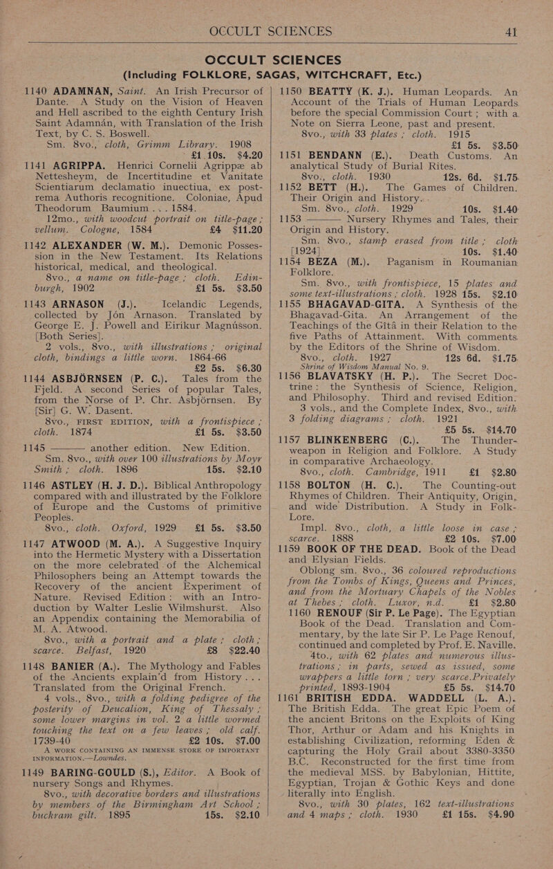   1140 ADAMNAN, Saint. An Irish Precursor of Dante A Study on the Vision of Heaven and Hell ascribed to the eighth Century Irish Saint Adamnan, with Translation of the Irish Text, by C. S. Boswell. Sm. 8vo., cloth, Grimm Library. 1908 ’ £1.10s. $4.20 1141 AGRIPPA. MHenrici Cornelii Agrippze ab Nettesheym, de Incertitudine et Vanitate Scientiarum declamatio inuectiua, ex post- rema Authoris recognitione. Coloniae, Apud Theodorum Baumium... 1584. 12mo., with woodcut portrait on title-page ; vellum. Cologne, 1584 £4 $11.20 1142 ALEXANDER (W. M.). Demonic Posses- sion in the New Testament. Its Relations historical, medical, and theological. 8vo., a name on title-page ; cloth. Edin- burgh, 1902 £1 5s. $3.50 _ 1143 ARNASON (J.). Icelandic Legends, collected by Jon Arnason. Translated by George E. J. Powell and Eirikur Magnusson. [Both Series]. 2 vols., 8vo., neieh illustrations ; original cloth, bindings a little worn. 1864-66 £2 5s. $6.30 1144 ASBJORNSEN (P. C.). Tales from thé Fyeld:. As second. Series. of popular ‘Tales, from the Norse of P. Chr. Asbjérnsen. By [Sir] G. W. Dasent. 8vo., FIRST EDITION, with a frontispiece ; cloth. 1874 £1 5s. $3.50 1145 another edition. New Edition. Sm. 8vo., with over 100 illustrations by Moyr Smith ; cloth. 1896 15s. $2.10 1146 ASTLEY (H. J. D.). Biblical Anthropology compared with and illustrated by the Folklore of Europe and the Customs of primitive Peoples. 8vo., cloth. Oxford, 1929 1147 ATWOOD (M. A.). into the Hermetic Mystery with a Dissertation on the more celebrated of the Alchemical Philosophers being an Attempt towards the Recovery of the ancient Experiment of Nature. Revised Edition: with an Intro- duction by Walter Leslie Wilmshurst. Also an Appendix containing the Memorabilia of M. A. Atwood. 8vo., with a portrait and a plate ; scarce. Belfast, 1920 1148. BANIER (A.). The Mythology and Fables of the Ancients explain’d from: History. .*.. Translated from the Original French. 4 vols., 8vo., with a folding pedigree of the posterity “of Deucalion, King of Thessaly ; some lower margins in vol. 2 a little wormed touching the text on a few leaves; old calf. 1739-40 £2 10s. $7.00 A WORK CONTAINING AN IMMENSE STORE OF IMPORTANT INFORMATION.—Lowndes. 1149 BARING-GOULD (S.), Editor. nursery Songs and Rhymes. 8vo., with decorative borders and illustrations by members of the Birmingham Art School ; buckvam gilt. 1895 15s. $2.10  £1 5s. $3.50 cloth , A Book of  1150 BEATTY (K. J.). Human Leopards. An Account of the Trials of Human Leopards. before the special Commission Court; with a. Note on Sierra Leone, past and present. 8vo., with 33 plates ; cloth. 1915 £1 5s. $3.50: 1151 BENDANN (E.). Death Customs. An analytical Study of Burial Rites. 8vo., cloth. 1930 12s. 6d. $1.75. 1152 BETT (H.). The Games of Children. Their Origin and History. . Sm. 8vo., cloth. 1929 10s. $1.40:  1153 Nursery Rhymes and Tales, their Origin and History. Sm. 8vo., stamp erased from title ; cloth [1924] 10s. $1.40: 1154 BEZA (M.). Paganism in Roumanian Folklore. Sm. 8vo., with frontispiece, 15 plates and some text-illustrations ; cloth. 1928 15s. $2.10: 1155 BHAGAVAD-GITA. A Synthesis of the Bhagavad-Gita. An Arrangement of the Teachings of the Gita in their Relation to the five Paths of Attainment. With comments. by the Editors of the Shrine of Wisdom. 8vo., cloth. 1927 12s 6d. $1.75. Shrine of Wisdom Manual No. 9. 1156 BLAVATSKY (H. P.). The Secret Doc- trine: the Synthesis of Science, Religion, and Philosophy. Third and revised Edition. 3 vols., and the Complete Index, 8vo., with 3 folding diagrams ; cloth. 1921 £5 5s. $14.70 1157 BLINKENBERG 6(C.). The Thunder- ‘weapon in Religion and Folklore. A Study in comparative Archaeology. 8vo., cloth. Cambridge, 1911 £1 $2.80: 1158 BOLTON (H. C.). The Counting-out Rhymes of Children. Their Antiquity, Origin, and wide Distribution. A Study in Folk- Lote. Impl. 8vo., cloth, a little loose in case ; scarce. 1888 £2 10s. $7.00 1159 BOOK OF THE DEAD. Book of the Dead and Elysian Fields. Oblong sm. 8vo., 36 coloured reproductions from the Tombs of Kings, Queens and Princes, and from the Mortuary Chapels of the Nobles at Thebes ; cloth. Luxor, n.d. £1 $2.80: 1160 RENOUF (Sir P. Le Page). The Egyptian Book of the Dead. Translation and Com- mentary, by the late Sir P. Le Page Renouf, continued and completed by Prof. E. Naville. 4to., with 62 plates and numerous illus- tvations ; im parts, sewed as issued, some wrappers a little torn ; very scarce. Privately printed, 1893-1904 £5 5s. $14.70 1161 BRITISH EDDA. WADDELL (L. A.). The British Edda. The great Epic Poem of the ancient Britons on the Exploits of King Thor, Arthur or Adam and his Knights in establishing Civilization, reforming Eden &amp; capturing the Holy Grail about 3380-3350 B.C... -Keconstructed for the first..time trom the medieval MSS. by Babylonian, Hittite, Egyptian, Trojan &amp; Gothic Keys and done literally into English. 8vo., with 30 plates, and 4 maps ; cloth. 1930 162 text-tllustvations £1 15s. $4.90