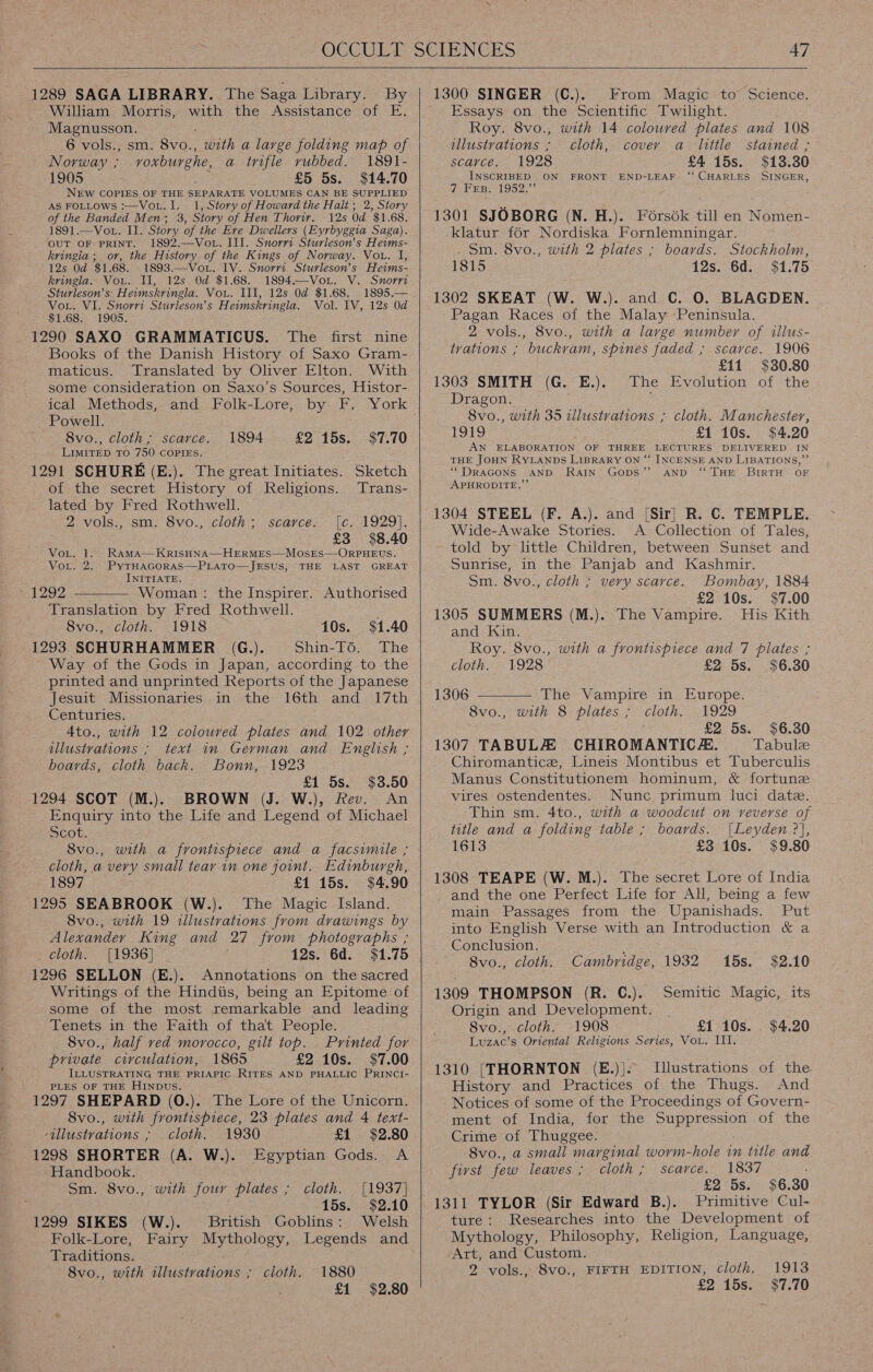   1289 SAGA LIBRARY. The Saga Library. By William Morris, with the Assistance of E. Magnusson. 6 vols., sm. Bv0., with a large folding map of Norway ; voxburghe, a trifle vubbed. 1891- 1905 £5 5s. $14.70 NEW COPIES OF THE SEPARATE VOLUMES CAN BE SUPPLIED AS FOLLOWS :—VoL. I. 1, Story of Howard the Halt ; 2, Story of the Banded Men; 3, Story of Hen Thoriry. 12s Od $1.68. 1891.—Vot. II. Story of the Ere Dwellers (Eyrbyggia Saga). OUT OF PRINT. 1892.—Vot. III. Snorrt Sturleson’s Heims- kringia; or, the History of the Kings of Norway. Vou. I, 12s Od $1.68. 1893.—Vov. IV. Snorrt Sturleson’s Heims- kringla. Vou. Il, 12s Od $1.68. 1894.—Vor. V. Snorri Sturleson’s' Heimskringla. Vou. III, 12s 0d $1.68. 1895.— Vor. VI. Snorri Sturleson’s Heimskringla. Vol. 1V, 12s. 0d $1.68. 1905. 1290 SAXO GRAMMATICUS. The first nine Books of the Danish History of Saxo Gram- maticus. Translated by Oliver Elton. With some consideration on Saxo’s Sources, Histor-  ical Methods, and. Folk-Lore, by F. York Powell. 8vo., cloth; scarce. 1894 £2 15s. $7.70 LimirEeD To 750 COPIES, ; : 1291 SCHURE (E.). The great Initiates. Sketch of the secret History of Religions. Trans- lated by Fred Rothwell. 2 vols., sm. 8vo., cloth; scarce. [c. 1929]. £3 $8.40 Vor. 1. RAmMA—KrisHNA—HERMES—MOSES—ORPHEUS. VoL. 2. PyTHAGORAS—PLATO—JESUS, THE LAST GREAT INITIATE. 1292 — Woman: the Inspirer. Authorised Translation by Fred Rothwell. 8vo., cloth. 1918 10s. $1.40 1293 SCHURHAMMER (G.). Shin-To. The Way of the Gods in Japan, according to the printed and unprinted Reports of the Japanese Jesuit Missionaries in the 16th and 17th Centuries. A4to., with 12 colouved plates and 102. other illustvations ; text in German and English ; boards, cloth back. Bonn, 1923 £1 5s. $3.50 1294 SCOT (M.). BROWN (J. W.), fev. An Enquiry into the Life and Legend of Michael scot. 8vo., with a frontispiece and a facsimile ; cloth, a very small tear in one joint. Edinburgh, 1897 £1 15s. $4.90 1295 SEABROOK (W.). The Magic Island. 8vo., with 19 illustrations from drawings by Alexander King and 27 from photographs ; cloth. [1936] 12s. 6d. $1.75 1296 SELLON (E.). Annotations on the sacred Writings of the Hindiis, being an Epitome of some of the most remarkable and leading Tenets in the Faith of that People. 8vo., half ved morocco, gilt top. _ Printed for private circulation, 1865 £2 10s. $7.00 ILLUSTRATING THE PRIAPIC RITES AND PHALLIC PRINCI- PLES OF THE HINDUS. 1297 SHEPARD (0.). The Lore of the Unicorn. 8vo., with frontispiece, 23 plates and 4 text- -illustvations ; cloth. 1930 £1 $2.80 1298 SHORTER (A. W.). Egyptian Gods. A Handbook. Sm. 8vo., with four plates ; cloth. [1937] ; 15s. $2.10 1299 SIKES (W.). British Goblins: Welsh Folk-Lore, Fairy Mythology, Legends and Traditions. cloth. 1880 £1 $2.80 8vo., with Hhisiwationss      From Magic to Science. Essays on the Scientific Twilight. Roy. 8vo., with 14 coloured plates and 108 tllustvations : cloth, cover a little stained ; scarce. 1928 £4 15s. $13.30 INSCRIBED ON FRONT END-LEAF ‘‘ CHARLES SINGER, 7 FEB. 1952. 1301 SJOBORG (N..H.). Forsdk till en Nomen- klatur for Nordiska Fornlemningar. Sm. 8vo., with 2 plates ; boards. Stockholm, 1815 12s. 6d. $1.75 1302 SKEAT (W. W.). and C. 0. BLAGDEN. Pagan Races of the Malay ‘Peninsula. 2 vols., 8vo., with a large number of illus- tvations ; buckram, spines faded ; scarce. 1906 £11 $30.80 1303 SMITH (G. E.). The Evolution of the Dragon. 8vo., with 35 illustrations ; cloth. Manchester, 1919 £1 10s. $4.20 AN ELABORATION OF THREE LECTURES DELIVERED IN THE JOHN RYLANDS LIBRARY ON “ INCENSE AND LIBATIONS,”’ “DRAGONS AND Rain Gops” AND ‘THE BIRTH OF APHRODITE.”’ 1304 STEEL (F. A.). and [Sir] R. C. TEMPLE. Wide-Awake Stories. A Collection of Tales, told by little Children, between Sunset and Sunrise, in the Panjab and Kashmir. Sm. 8vo., cloth ; very scarce. Bombay, 1884  £2 10s. $7.00 1305 SUMMERS (M.). The Vampire. His Kith and Kin. Roy. 8vo., with a frontispiece and 7 plates ; cloth. 1928 £2 5s. $6.30 1306 The Vampire in Europe. 8vo., with 8 plates ; cloth. 1929 ; £2 5s. $6.30 1307 TABULA CHIROMANTIC 2. Tabule Chiromantice, Lineis Montibus et Tuberculis Manus Constitutionem hominum, &amp; fortune vires ostendentes. Nunc primum luci date. Thin sm. 4to., with a woodcut on reverse of title and a folding table ; boards. {Leyden ?], 1613 £3 10s. $9.80 1308 TEAPE (W. M.). The secret Lore of India and the one Perfect Life for All, being a few main Passages from the Upanishads. Put into English Verse with an Introduction &amp; a Conclusion. 8vo., cloth. 1309 THOMPSON (R. C.). Origin and Development. 8vo., cloth. 1908 £1 10s. Luzac’s Oriental Religions Series, Vou. III. 1310 [THORNTON (E.)|. Illustrations of the History and Practices of the Thugs. And Notices of some of the Proceedings of Govern- ment of India, for the Suppression of the Crime of Thuggee. 8vo., a small marginal worm-hole in title and first few leaves; cloth; scarce. 1837 £2 5s. $6.30 1311 TYLOR (Sir Edward B.). Primitive Cul- ture: Researches into the Development of Mythology, Philosophy, Religion, Language, Art, and Custom. 2 vols., 8vo., Cambridge, 1932 15s. $2.10 Semitic Magic, its $4.20 1913 $7.70 FIFTH EDITION, Cloth. £2 15s.