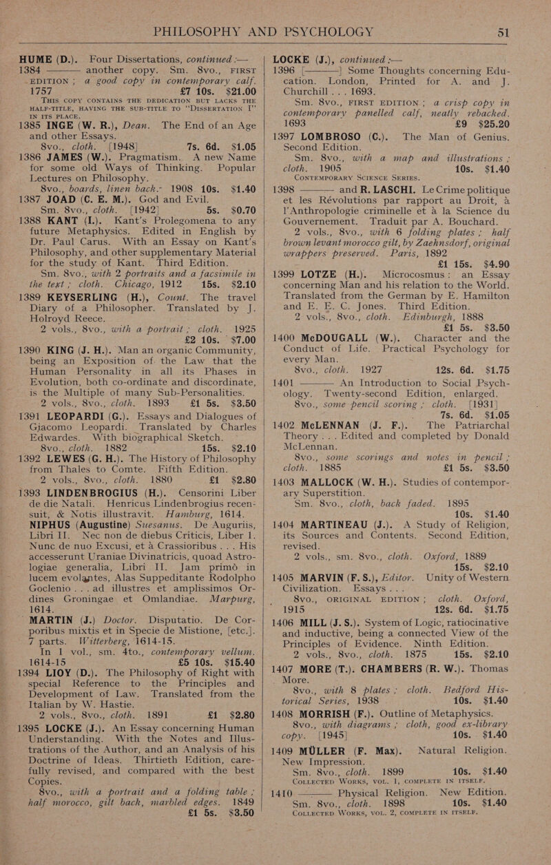 Four Dissertations, continued :— another copy. Sm. 8vo., FIRST -EDITION ; a good copy in contemporary calf. 1757 £7 10s. $21.00 THIS COPY CONTAINS THE DEDICATION BUT LACKS THE HALF-TITLE, HAVING THE SUB-TITLE TO “DISSERTATION [” IN ITS PLACE. 1385 INGE (W. R.), Dean. The End of an Age and other Essays. 8vo., cloth. [1948] 1386 JAMES (W.). HUME (D.). 1384  7s. 6d. $1.05 Pragmatism. A new Name for some old Ways of Thinking. Popular Lectures on Philosophy. 8vo., boards, linen back.- 1908 10s. $1.40 1387 JOAD (C. E. M.). God and Evil. Sm. 8vo., cloth. [1942] 5s. $0.70 1388 KANT (I.). Kant’s Prolegomena to any future Metaphysics. Edited in English by Dr. Paul Carus. With an Essay on Kant’s Philosophy, and other supplementary Material for the study of Kant. Third Edition. Sm. 8vo., with 2 portraits and a facsimile in the text ; cloth. Chicago, 1912 15s. $2.10 1389 KEYSERLING (H.), Count. The travel Diary of a Philosopher. Translated by J. Holroyd Reece. I 2 vols., 8vo., with a portrait; cloth. 1925 £2 10s. $7.00 1390 KING (J. H.). Man an organic Community, being an Exposition of. the Law that the Human Personality in all its Evolution, both co-ordinate and discordinate, is the Multiple of many Sub-Personalities. 2 vols., 8vo., cloth. 1893 £1 5s. $3.50 1391 LEOPARDI (G.). Essays and Dialogues of Giacomo Leopardi. Translated by Charles Edwardes. With biographical Sketch. 8vo., cloth. 1882 15s. $2.10 1392 LEWES (G. H.). The History of Philosophy from Thales to Comte. Fifth Edition. 2 vols., 8vo., cloth. 1880 £1 $2.80 1393 LINDENBROGIUS (H.). Censorini Liber de die Natali. Henricus Lindenbrogius recen- suit, &amp; Notis illustravit. Hamburg, 1614. NIPHUS (Augustine) Swesanus. De Auguriis, Libri II. Nec non de diebus Criticis, Liber 1. Nunc de nuo Excusi, et a Crassioribus .. . His accesserunt Uraniae Divinatricis, quoad Astro- logiae generalia, Libri II. Jam primo in lucem evolantes, Alas Suppeditante Rodolpho Goclenio...ad illustres et amplissimos Or- dines Groningae et Omlandiae. Marpurg, 1614. : ’ MARTIN (J.) Doctor. Disputatio. De Cor- poribus mixtis et in Specie de Mistione, [etc.]. 7 parts. IWhotterberg, 1614-15. In 1 vol., sm. 4to., contemporary vellum. 1614-15 £5 10s. $15.40 1394 LIOY (D.). The Philosophy of Right with special Reference to the Principles and Development of Law. Translated from the _ Italian by W. Hastie. 2 vols., 8vo., cloth. 1891 £1 $2.80 (1395 LOCKE (J.). An Essay concerning Human Understanding. With the Notes and Illus- trations of the Author, and an Analysis of his Doctrine of Ideas. fully revised, and compared with the best Copies. 8vo., half morocco, gilt back, with a portrait and a folding table ; marbled edges. 1849 £1 5s. $3.50     LOCKE (J.), continued :— 1396 [—-——] Some Thoughts concerning Edu- cation. London, Printed for A. and }: Churchill... 1693. Sm. 8vo., FIRST EDITION; a crisp copy in contemporary panelled calf, neatly rebacked. 1693 £9 $25.20 1397 LOMBROSO (C.).. The Man of Genius. Second Edition. Sm. 8vo., with a map and illustrations ; cloth. 1905 10s. $1.40 CONTEMPORARY SCIENCE SERIES, 1398 and R. LASCHI. Le Crime politique et les Révolutions par rapport au Droit, a VY Anthropologie criminelle et a la Science du Gouvernement. Traduit par A. Bouchard. 2 vols., 8vo., with 6 folding plates; half brown levant morocco gilt, by Zaehnsdorf, oviginal wrappers preserved. Paris, 1892 £1 15s. $4.90 1399 LOTZE (H.). Microcosmus: an Essay concerning Man and his relation to the World. Translated from the German by E. Hamilton and .E. E.G: Jones: ‘Third. Edition. 2 vols., 8vo., cloth. Edinburgh, 1888 £1 5s. $3.50 1400 MeDOUGALL (W.). Character and the Conduct of Life. Practical Psychology for every Man.  Svo., cloth. 1927 12s. 6d. $1.75 1401 ———— An Introduction to Social Psych- ology. Twenty-second Edition, enlarged. 8vo., some pencil scoring ; cloth. [1931] 7s. 6d. $1.05 1402 McLENNAN (J. F.). The Patriarchal Theory ... Edited and completed by Donald McLennan. 8vo., some scorings and notes in pencil ; cloth. 1885 £1 5s. $3.50 1403 MALLOCK (W. H.). Studies of contempor- ary Superstition. Sm. 8vo., cloth, back faded. 1895 ; 10s. $1.40 A Study of Religion, Second Edition, 1404 MARTINEAU (J.). its Sources and Contents. revised. 2 vols., sm. 8vo., cloth. Oxford, 1889 15s. $2.10 1405 MARVIN (F.S.), Editor. Unity of Western Civilization. Essays... 8vo., ORIGINAL EDITION; cloth. Oxford, 1915 12s. 6d. $1.75 1406 MILL (J.S.). System of Logic, ratiocinative and inductive, being a connected View of the Principles of Evidence. Ninth Edition. 2.vols;, 8vo.,cloth:— 1875 15s. $2.10 1407 MORE (T.). CHAMBERS (R. W.). Thomas - More. 8vo., with 8 plates; cloth. Bedford His- tovical Series, 1938 . 10s. $1.40 1408 MORRISH (F.). Outline of Metaphysics. 8vo., with diagrams ; cloth, good ex-library copy. [1945] 10s. $1.40 1409 MULLER (F. Max). Natural Religion. New Impression. Sm. 8vo., cloth. CoLLECTED WorRKS, VOL. 1410: — Physical Religion. Sm. 8vo., cloth. 1898 10s. COLLECTED WoRKS, VOL. 2, COMPLETE IN ITSELF, 1899 10s. $1.40 1, COMPLETE IN ITSELF. New Edition. $1.40 