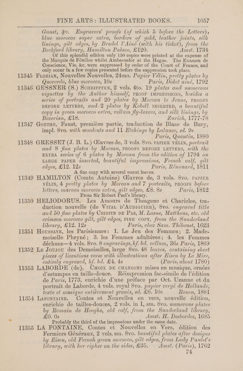   Gunst, Sc. LHngravers’ proofs (of which 5 before the Letters) blue morocco super eutra, borders of gold, leather joints, silk linings, gilt edges, by Bradel VAiné (with his ticket), from the Beckford library, Hamilton Palace, £120. Amst. 1734 Of this splendid edition only 150 copies were printed at the expense of the Marquis de Fénélon whilst Ambassador at the Hague. The Examen de Conscience, Vie, &amp;c. were suppressed by order of the Court of France, and only occur in a few copies presented before the suppression took place. 11345 Frorian, Nouvelles Nouvelles, 24mo. Papier Vélin, pretty plates by Queverdo, blue morocco, 10s Paris, Didot ainé, 1792 113846 GESSNER (S8.) Scurirrren, 2 vols. 4to. 19 plates and numerous vignettes by the Awthor himself, PROOF IMPRESSIONS, besides a series of portraits and 20 plates by Moreau le Jewne, PROOFS BEFORE LETTERS, and. 2 plates by Kobell inserted, a beautiful copy in green morocco extra, vellum fly-leaves, and silk linings, by Bozerian, £18. Zurich, 1777-78 11347 Gontrun, Faust, premicre partie, traduction de Blaze de Bury, impl. 8vo. with woodcuts and 11 Hichings by Lalauze, sd. 9s Paris, Quantin, 1880 11348 GRESSET (J. B. L.) Giuvres de, 3 vols. 8vo. PAPInR VELIN, portrait and 8 fine plates by Moreau, PROOFS BEFORE LETTERS, with the EXTRA series of 6 plates by Moreau from the edition of 1794 on LARGE PAPER wserted, beautiful impressions, French calf, gilt edges, £12. 12s Paris, Rénouard, 1811 A fine copy with several uncut leaves. 11349 HAMILTON (Comte Antoine) Ciuvres de, 3 vols. 8vo. PAPIER VELIN, 4 pretty plates by Moreaw and 7 portratts, PROOFS before letters, maroon morocco extra, gilt edges, £8. 8s Paris, 1812 From Sir Robert Peel’s library. 11350 HELIODORUS. Les Amours de Theagene et Chariclee, tra- | duction nouvelle (de Viran p’AvupiGuIER), 8vo. engraved title and 50 fine plates by Crispin DE Pas, M. Lasne, Mattheus, etc. old crimson morocco gilt, gilt edges, FINE cory, from the Sunderland library, £12. 12s Paris, chez Sam. Thiboust, 1623 11351 Hovssaye, les Parisiennes: 1. Le Jeu des Femmes; 2. Made- moiselle Phryné; 3. les Femmes adultéres; 4. les Femmes déchues—A4 vols. 8vo. 8 engravings, hf. bd. vellum, 36s Paris, 1869 11352 Le Jovsou des Demoiselles, large 8vo. 48 leaves, containing short pieces of licentious verse with illustrations after Hisen by Le Mire, entirely engraved, hf. bd. £4. 4s (Paris, about 1780) 11353 LABORDE (de). CHOoIxX DE CHANSONS mises en musique, ornées d’estampes en taille-douce. Réimpression fac-simile de l’édition de Paris, 1773, enrichie d’une préface par Oct. Uzanne et du portrait de Laborde, 4 vols. royal 8vo. papier vergé de Hollande, teate et musique entierement gravés, sd. £6. 10s ftowen, 1881 11354 Laronratne. Contes et Nouvelles en vers, nouvelle édition, enrichie de tailles-douces, 2 vols. in 1, sm. 8vo. nwmerous plates by Romain de Hooghe, old calf, from the Sunderland library, £0. Os Amst. H. Desbordes, 1685 Probably the third of the impressions under the same date. 11355 LA FONTAINE, Contes et Nouvelles en Vers, édition des Fermiers Généraux, 2 vols.sm. 8vo. beautiful plates after designs by Hisen, old French green morocco, gilt edges, from Lady Paulet’s library, with her cipher on the sides, £35, Amst. ain 1762 . 4