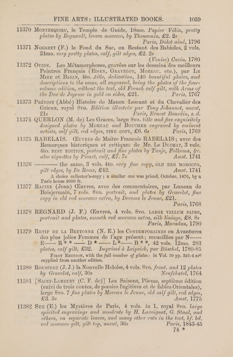 11370 J Moyresqurav, le Temple de Gnide, 18mo. Papier Vélin, pretty plates by Regnault, brown morocco, by Thowvenin, £2. 2s Parts, Didot ainé, 1796 11371 Nogarer (F.) le Fond du Sac, ou Restant des Babioles, 2 vols, 24mo. very pretty plates, calf, gilt edges, £2. 2s (Venise) Cazin, 1780 11872 Ovipn. Les Métamorphoses, gravées sur les desseins des meilleurs Peintres Francais (Hisen, Gravetot, Mormau, etc.), par Le Mire et Basan, 4to. tvtle, dedication, 140 beautiful plates, and descriptions to the same, all engraved, being the plates of the four- volume edition, without the teat, old French calf gilt, with Arms of the Duc de Joyeuse in gold on sides, £21. Paris, 1767 11373 Prevost (Abbé) Histoire de Manon Lescaut et du Chevalier des Grieux, royal 8vo. Hdition illustrée par Tony Johannot, uncut, 21s Paris, Hrnest Bourdin, s. d, 11374 QUERLON (M. de) Les Graces, large 8vo. title and five enquisitely designed plates by Morrau and BovucuHEer engraved by eminent artists, calf gilt, red edges, FINE COPY, £6. 6s - Paris, 1769 11875 RABHLAIS. (C#uvres de Maitre Francois RABELAIS; avec des Remarques historiques et critiques de Mr. Le Ducuat, 3 vols. Ato. BEST EDITION, portrait and fine gee by Tanje, Folkema, He,   also vignettes by Picart, Calf, Sotnis Amst. V7AL 11876 the same, 3 vols. 4to. very fine copy, OLD RED MOROCCO, gilt edges, by De Rome, £42. Amst. 174], A choice collector’s-copy ; a similar one was priced, October, 1876, by a Paris house 2000 fr. 11377 Ractnzn (Jean) CHuvres, avec des commentaires, par Luneau de Boisjermain, 7 vols. 8vo. portrant, and plates by Gravelot, fine copy in old red morocco aula by Derome le Jeune, £21. Paris, 1768 11378 REGNARD (J. F.) Ciuvres, 4 vols. 8vo. LARGE VELLUM PAPER, portrait and eres, smooth red morocco extra, silk linings, £8. 8s Paris, Maradan, 1790 11379 Retir DE LA Peon (N. EH.) les Conremporatnes ou Avantures des plus jolies Femmes de l’age présent; recueillies par N—-— H—— R* *—_ D* L*—— B* *, 42 vols. 12mo, 283 plates, calf gilt, £32. Imprimé a Leipsick, par Biischel, 1780-85 First Epirron, with the full number of plates: in Vol. 30 pp. 321-4 are supplied from another edition. 11380 Rovussuau (J. J.) la Nouvelle Heloise, 4 vols. 8vo. front. and 12 plates 3 by Gravelot, calf, 30s Neufchatel, 1764 11381 [Sarmr-Lamperr (C. F. de)] Les Saisons, Poeme, septitme édition (suivi de trois contes, de poesies fugitives et de fables Orientales), large 8yo. 7 fine plates by Moreau le J eune, old calf gilt, red edges, £3. 3s Amst. 1775 11382 Sux (H.) les Mystéres de Paris, 4 vols. in 1, royal 8vo. large spirited engravings and woodcuts by FH. Lavoignat, G. Staal, and others, on separate leaves, and many other cuts in the text, hf bd. red morocco gilt, gilt top, uncut, 36s a 1843-45 ! vig 