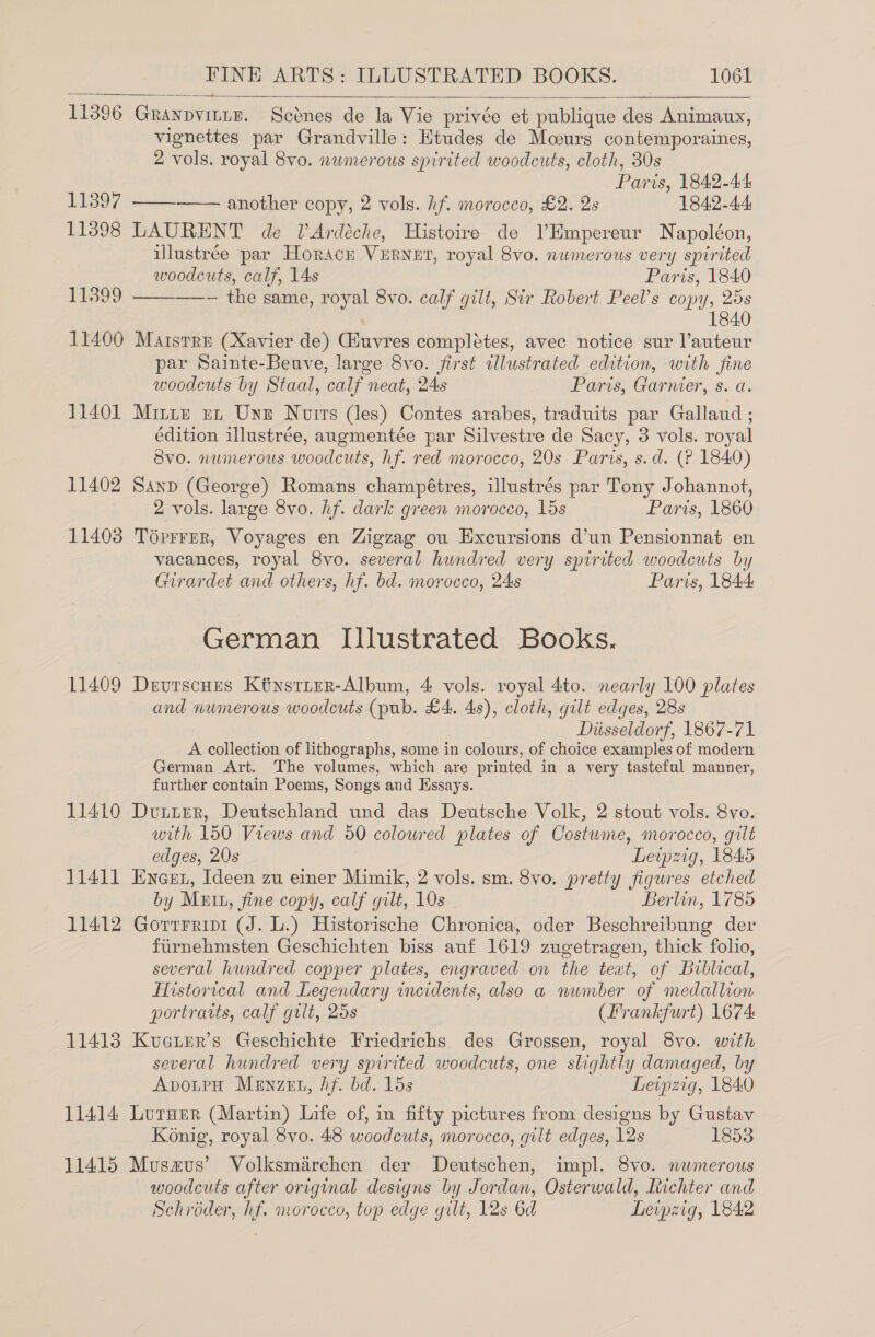  11396 Granpvinue. Scenes de la Vie privée et publique des Animaux, vignettes par Grandville: Htudes de Moours contemporaines, 2 vols. royal 8vo. nwmerous spirited woodcuts, cloth, 30s Paris, 1842-44 11397 —— another copy, 2 vols. hf. morocco, £2. 2s 1842-44 11398 LAURENT de lArdéche, Histoire de l’Hmpereur Napoléon, illustree par Horace VERNET, royal 8vo. numerous very spirited   woodcuts, calf, 14s Paris, 1840 11899 ——~ the same, royal 8vo. calf gilt, Sir Robert Peel’s copy, 25s 1840 11400 Maisrre (Xavier de) Giuvres complétes, avec notice sur l’auteur par Sainte-Beuve, large 8vo. first tlustrated edition, with fine woodcuts by Staal, calf neat, 24s Paris, Garner, s. a. 11401 Mintz zz Unz Nurrs (les) Contes arabes, traduits par Galland ; édition illustrée, aungmentée par Silvestre de Sacy, 3 vols. royal Svo. numerous woodcuts, hf. red morocco, 20s Paris, s.d. (? 1840) 11402 Sanp (George) Romans champétres, illustrés par Tony Johannot, 2 vols. large 8vo. hf. dark green morocco, 15s Paris, 1860 11403 Toérrrer, Voyages en Zigzag ou Excursions d’un Pensionnat en vacances, royal 8vo. several hundred very spirited woodcuts by Girardet and others, hf. bd. morocco, 24s Paris, 1844 German Illustrated Books. 11409 Devrscues Ktysrirr-Album, 4 vols. royal 4to. nearly 100 plates and numerous woodcuts (pub. £4. 4s), cloth, gilt edges, 28s Diisseldorf, 1867-71 A collection of lithographs, some in colours, of choice examples of modern German Art. The volumes, which are printed in a very tasteful manner, further contain Poems, Songs and Essays. 11410 Dtvtier, Deutschland und das Deutsche Volk, 2 stout vols. 8vo. with 150 Views and 50 colowred plates of Costwme, morocco, gilt edges, 20s Leipzig, 1845 11411 Enern, Ideen zu einer Mimik, 2 vols. sm. 8vo. pretty figures etched by Mutt, fine copy, calf gilt, 10s Berlin, 1785 11412 Gorrrripi (J. L.) Historische Chronica, oder Beschreibung der firnehmsten Geschichten biss auf 1619 zugetragen, thick folio, several hundred copper plates, engraved on the text, of Biblical, Historical and Legendary incidents, also a number of medallion portraits, calf gilt, 25s (Frankfurt) 1674 11413 Kuater’s Geschichte Friedrichs des Grossen, royal 8vo. with several hundred very spirited woodcuts, one slightly damaged, by ApotpH Menzert, Af. bd. 15s Leipzig, 1840 11414 Lureer (Martin) Life of, in fifty pictures from designs by Gustav Konig, royal 8vo. 48 woodcuts, morocco, gilt edges, 12s 1853 11415 Musazus’ Volksmarchen der Deutschen, impl. 8vo. mwmerous woodcuts after original designs by Jordan, Osterwald, Richter and Schroder, hf. morocco, top edge gilt, 12s 6d Leipzig, 1842 /f @ vu