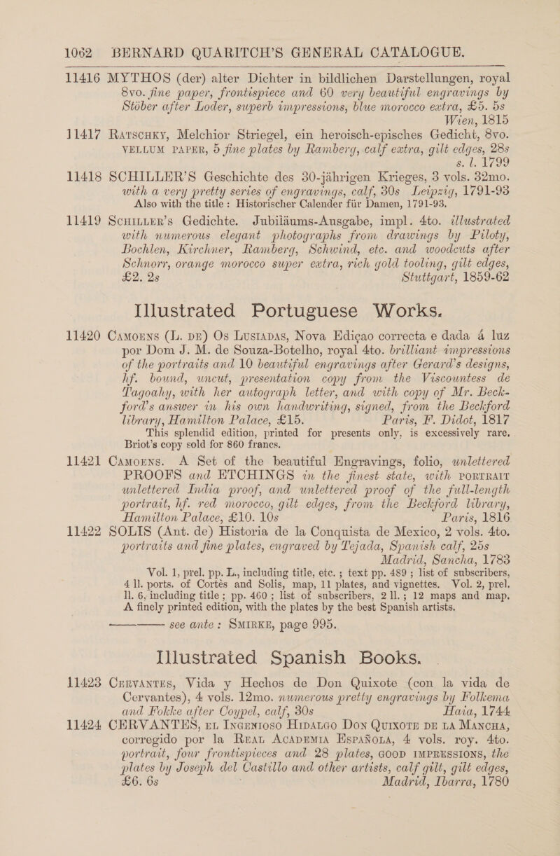 11416 MYTHOS (der) alter Dichter in bildlichen Darstellungen, royal 8vo. fine paper, frontispiece and 60 very beautiful engravings by Stober after Loder, swperb inpressions, blue morocco extra, £5. ds Wien, 1815 11417 Rarscuxy, Melchior Striegel, ein heroisch-episches Gedicht, 8vo. VELLUM PAPER, 0 fine plates bi by Ramberg, calf extra, gilt edges, ieee 3 11418 SCHILLER’S Geschichte des 30-jahrigen Krieges, 3 a, cone with a very pretty series of engravings, calf, 30s Leipzig, 1791-93 Also with the title : Historischer Calender fir Damen, 1791-93, 11419 Scninter’s Gedichte. Jubilaums-Ausgabe, impl. 4to. ilustrated with numerous elegant photographs from drawings by Prloty, Bochlen, Kirchner, Ramberg, Schwind, etc. and woodcits after Schnorr, orange morocco super extra, rich gold tooling, gilt edges, £2, 2s Stuttgart, 1859-62  Illustrated Portuguese Works. 11420 Camouns (lu. pz) Os Lustapas, Nova Edicao correcta e dada 4 luz por Dom J. M. de Souza-Botelho, royal 4to. brilliant vinpressions of the portraits and 10 beautiful engravings after Gerard’s designs, hf. bound, uncut, presentation copy from the Viscountess de Tag goal y, with her autograph letter, and with copy of Mr. Beck- ford’s answer in his own handwr ey g, signed, fr om the Beckford library, Hamilton Palace, £15. Pari is, I. Didot, 1817 This splendid edition, printed for presents only, is excessively rare, . Briot’s copy sold for 860 francs, 11421 Camorns. A Set of the beautiful Engrayings, folio, wnlettered PROOFS and ETCHINGS in the finest state, with PORTRAIT unlettered India proof, and wnlettered proof of the full-length portrait, hf. red morocco, gilt edges, from the Beckford library, Hamilton Palace, £10. 10s Paris, 1816 11422 SOLIS (Ant. de) Historia de la Conquista de Mexico, 2 vols. 4to. portraits and fine plates, engraved by Tejada, Spanish calf, 25s Madrid, Sancha, 1783 Vol. 1, prel. pp. L., including title, etc. ; text pp. 489 ; list of subscribers, 4 ll. ports. of Cortés and Solis, map, 11 plates, and vignettes. Vol. 2, prel. ll. 6, including title ; pp. 460 ; list of subscribers, 2 1l.; 12 maps and map. A finely printed edition, with the plates by the best Spanish artists. see ante: SMIRKE, page 995. Illustrated Spanish Books. 11423 Crrvanrns, Vida y Hechos de Don Quixote (con la vida de Cervantes), 4 vols. 12mo. numerous pretiy engravings by Folkema and Fokke after Coypel, calf, 30s Haia, 1744 11424 CERVANTHS, et Incentoso Hipatgo Don QurixoTE DE LA MancHa, corregido por la Rean Acapremia EspaNona, 4 vols. roy. 4to. portrait, four frontispieces and 28 plates, GOOD IMPRESSIONS, the plates by Joseph del Castillo and other artists, calf gilt, gilt edges, £6. 6s Madrid, Ibarra, 1780 oe 