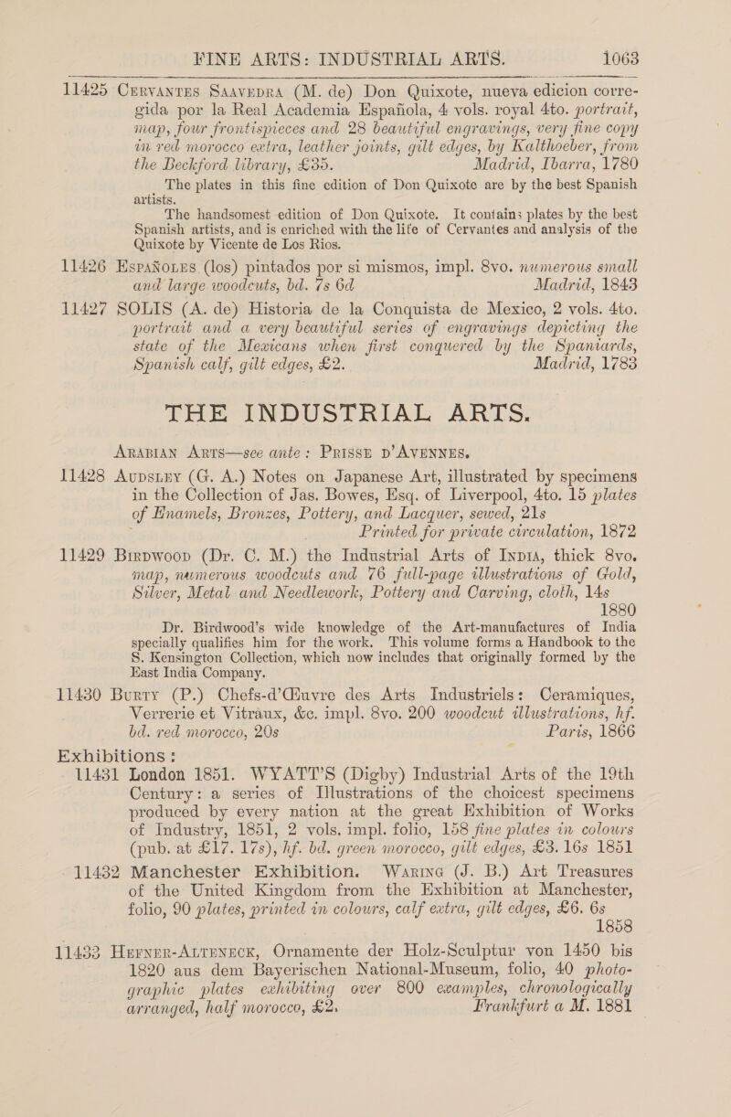 11425 Cervanres Saavepra (M. de) Don Quixote, nueva edicion corre- gida por la Real Academia Espafiola, 4 vols. royal 4to. portrait, map, four frontispieces and 28 beautiful engravings, very fine copy in red morocco extra, leather joints, gilt edges, by Kalthoeber, from the Beckford library, £35. Madrid, Ibarra, 1780 The plates in this fine edition of Don Quixote are by the best Spanish artists. The handsomest edition of Don Quixote. It contains plates by the best Spanish artists, and is enriched with the life of Cervantes and analysis of the Quixote by Vicente de Los Rios. 11426 EspaNoies (los) pintados por si mismos, impl. 8vo. numerous sinall and large woodcuts, bd. 7s 6d Madrid, 1843 11427 SOLIS (A. de) Historia de la Conquista de Mexico, 2 vols. 4to. portrait and a very beautiful series of engravings depicting the state of the Meaicans when first conquered by the Spaniards, Spanish calf, gilt edges, £2. Madrid, 1783 THE INDUSTRIAL ARTS. ARABIAN Arts—see ante: Prissp p’AVENNES. 11428 Aupstny (G. A.) Notes on Japanese Art, illustrated by specimens in the Collection of Jas. Bowes, Esq. of Liverpool, 4to. 15 plates of Hnamels, Bronzes, Pottery, and Lacquer, sewed, 21s Printed for private circulation, 1872 11429 Brrpwoop (Dr. C. M.) the Industrial Arts of Inpia, thick 8vo. map, numerous woodcuts and 76 full-page illustrations of Cold, Silver, Metal and Needlework, Pottery and Carving, cloth, 14s 1880 Dr. Birdwood’s wide knowledge of the Art-manufactures of India specially qualifies him for the work. This volume forms a Handbook to the S. Kensington Collection, which now includes that originally formed by the Kast India Company. 11430 Burry (P.) Chefs-d’Giuvre des Arts Industriels: Ceramiques, Verrerie et Vitraux, &amp;c. impl. 8vo. 200 woodcut wlustrations, hf. bd. red morocco, 20s Paris, 1866 Exhibitions : 11431 London 1851. WYATT’S (Digby) Industrial Arts of the 19th Century: a series of Illustrations of the choicest specimens produced by every nation at the great Hxhibition of Works of Industry, 1851, 2 vols. impl. folio, 158 fine plates in colours (pub. at £17. 17s), hf. bd. green morocco, gilt edges, £3. 16s 1851 11482 Manchester Exhibition. Warine (J. B.) Art Treasures of the United Kingdom from the Exhibition at Manchester, folio, 90 plates, printed in colowrs, calf extra, gilt edges, £6. 6s 2 18 11432 Herner-Attreneck, Ornamente der Holz-Sculptur von 1450 bis 1820 aus dem Bayerischen National-Museum, folio, 40 photo- graphic plates exhibiting over 800 examples, chronologically arranged, half morocco, £2. Frankfurt a M. 1881 |
