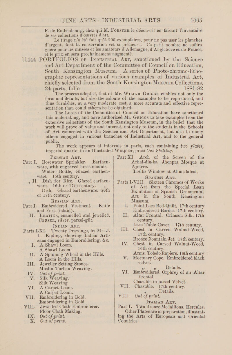  F, ie Rothenbour g, chez qui M. Forsrer le découyrit en faisarit Vinventaire de ses collections d’ceuvres d'art. Le tirage n’a été fait qu’a 200 exemplaires, pour ne pas user les planches q’ argent, dont la conservation est si precieuse. Ce petit nombre ne suffira guére pour les musées et les amateurs d’Allemagne, d’Angleterre et de France, et le prix en sera prochainement augmenté. and Art Department of the Committee of Council on Education, South Kensington Museum. A series of Photo-chromo-litho- eraphic representations of various examples of Industrial Art, chiefly selected from the South Kensington Museum Collections, 24 parts, folio 1881-82 The process adopted, that of Mr. WiL1am Griaes, enables not only the form and details, but also the colours of the examples to be reproduced, and thus furnishes, at a very moderate cost, a more accurate and effective repre- sentation than could otherwise be obtained. The Lords of the Committee of Council on Education have sanctioned this undertaking, and have authorized Mr. Griaes to take examples from the extensive collections of the South Kensington Museum, in the belief that the work will prove of value and interest, not only to the students in the Schools of Art connected with the Science and Art Department, but also to many others engaged in various branches of Industrial Art, and to the general public. PERSIAN ART. Part I. Rosewater Sprinkler. Earthen- ware, with engraved brass mounts. Water - Bottle, Glazed earthen- ware, 15th century. » LI. Dish for Rice. Glazed earthen- ware. l6thor 17th century. ,, Dish. Glazed earthenware. Futh or 17th century. Russian ART. Embroidered Vestment. and Fork (inlaid). II, Bratrna, enamelled and jewelled. CENSER, silver, parcel-gilt. INDIAN ART. Parts -XI. Twenty Drawings, by Mr. J. L. Kipling, showing Indian Arti- zans engaged in Embroidering, &amp;c. A Shawl Loom. A Shawl Loom. lI, A Spinning Wheel in the Hills. A Loom in the Hills. Parte: Knife Ill. Jeweller Setting Stones. Muslin Turban Weaving. lV. Out of print. V. Silk Weaving. Silk Weaving. VI. A Carpet Loom. A Carpet Loom. VII. Embroidering in Gold. Embroidering in Gold. VIU. Jewelled Cloth Embroiderer, Floor Cloth Making. IX. Out of print. X, Out of print.  Part XI, Arch of the Screen of the Arhai-din-ka Jhonpra Mosque at Ajmere. Trellis Window at Ahmedabad, SPANISH ART, Parts I-VILI. Sixteen Chromos of Works of Art from the Special Loan Exhibition of Spanish Ornamental Art in the South Kensington Museum. I. Point Lace Bed-Quilt. 17th century Jimbroidered Border. 17th century. II. Altar Frontal. Crimson Silk. 17th century. Lace Table Cover. 17th century. IiI. Chest in Carved Walnut-Wood., 17th century. Bronze Fountain Jet. 17th century, IV. Chest in Carved Walnut-Wood, 16th century. Arms. Toledo Rapiers. 16th century V. Mortuary Cope. Embroidered black velvet.  Details. VI. Embroidered Orphrey of an Altar Frontal. Chasuble in raised Velvet. VII. Chasuble. 17th century. ; Details. VILL. Out of print, ITALIAN ART. Part I. Two Bronze Medallions. Hercules. Other Plates are in preparation, illustrat- ing the Arts of European and Oriental Countries.