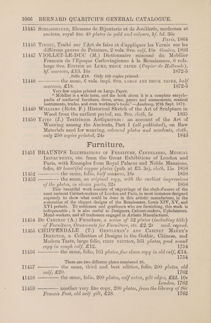 11445 11446 11447 11448 11449 11450 1145] 11452 11453 11454 11455 11456 11457 - 11458 = 11459 ScHLODHAUER, Klemens de Bijouterie et de Joaillerie, modernes et anciens, royal Ato. 48 plates in gold and colours, hf. bd. 36s ; Paris, 1864. Tinary, Traité sur l’Art de faire et d’appliquer les Vernis sur les différens genres de Peinture, 2 vols. 8vo. calf, 10s Genéve, 1803 VIOLUET-LE-DUC (M.) Dictionnaire raisonné du Mobilier Francais de Epoque Carlovingienne a la Renaissance, 6 vols. large 8vo. Hpition pE Luxe, THicK PAPER (Papier de Hollande), hf. morocco, £13. 10s 1872-5 Sells £18. Only 100 copies printed. the same, 6 vols. impl. 8vo. LARGE AND THICK PAPER, half morocco, £18. 1872-5 Very few copies printed on Large Paper. *“‘ Mobilier is a wide term, and the book about it is a complete encyclo- pedia of medizval furniture, dress, arms, games and amusements, musical instruments, trades, and even workmen’s tools,”—Academy, 27th Sept. 1879. WittiaMs (Robt. F.) Historical Sketch of the Art of Sculpture in Wood from the earliest period, sm. 8vo. cloth, 5s 1835 Yarres (J.) Textrinnm Antiquorum: an account of the Art of Weaving among the Ancients, Part I (all published), on Raw Materials used for weaving, coloured plates and woodcuts, cloth, only 250 copies printed, 24s ; . ) 1843 Furniture. BRAUND’S Ittvustrations or Furnirurn, CanpELABRA, MusiIcat, Instruments, ete. from the Great Exhibitions of London and Paris, with Examples from Royal Palaces and Noble Mansions, folio, 49 beautiful copper plates (pub. at £3. 3s), cloth, 15s 1858      —— the same, folio, half meaocco, 18s 1858 the same, an original copy, with the earliest impressions of the plates, in eleven parts, 32s 1858 This beautiful work consists of engravings of the chefs-d’aeuvre of the most eminent Cabinet-makers of London and Paris, in most instances designed expressly to show what could be done in this artistic manufacture, in the restoration of the elegant designs of the Renaissance, Louis XIV, XV, and XVI periods. ‘To noblemen and gentlemen who are furnishing, this work is indispensable ; it is also useful to Designers, Cabinet-makers, Upholsterers, Metal-workers, and all tradesmen engaged in Artistic Manufactures, Du Curcnau (A.) Furniture, a series of 52 plates (including title) of Furniture, Ornaments for Furniture, etc. £2.28 mod. reprod. CHIPPENDALE (T.) GunrnemMan’s and Cabinet Maker’s Director, a Collection of Designs in the Gothic, Chinese, and Modern Taste, large folio, First Ebrr1oNn, 161 plates, good sound  copy im rough calf, £12, 1754 wa the same, folio, 161 plates, fine clean copy in old calf, £14. 1754 There are two different plates numbered 26, ——— the same, third and best edition, folic, 200 plates, old “eal £20. 1762 — the same, folio, 200 plates, calf eatra, gilt edges, £22. 10s London, 1762 another yery fine copy, 200 plates, from the library of Sur aaron Lust, old calf gilt, £28. 1762   ee 