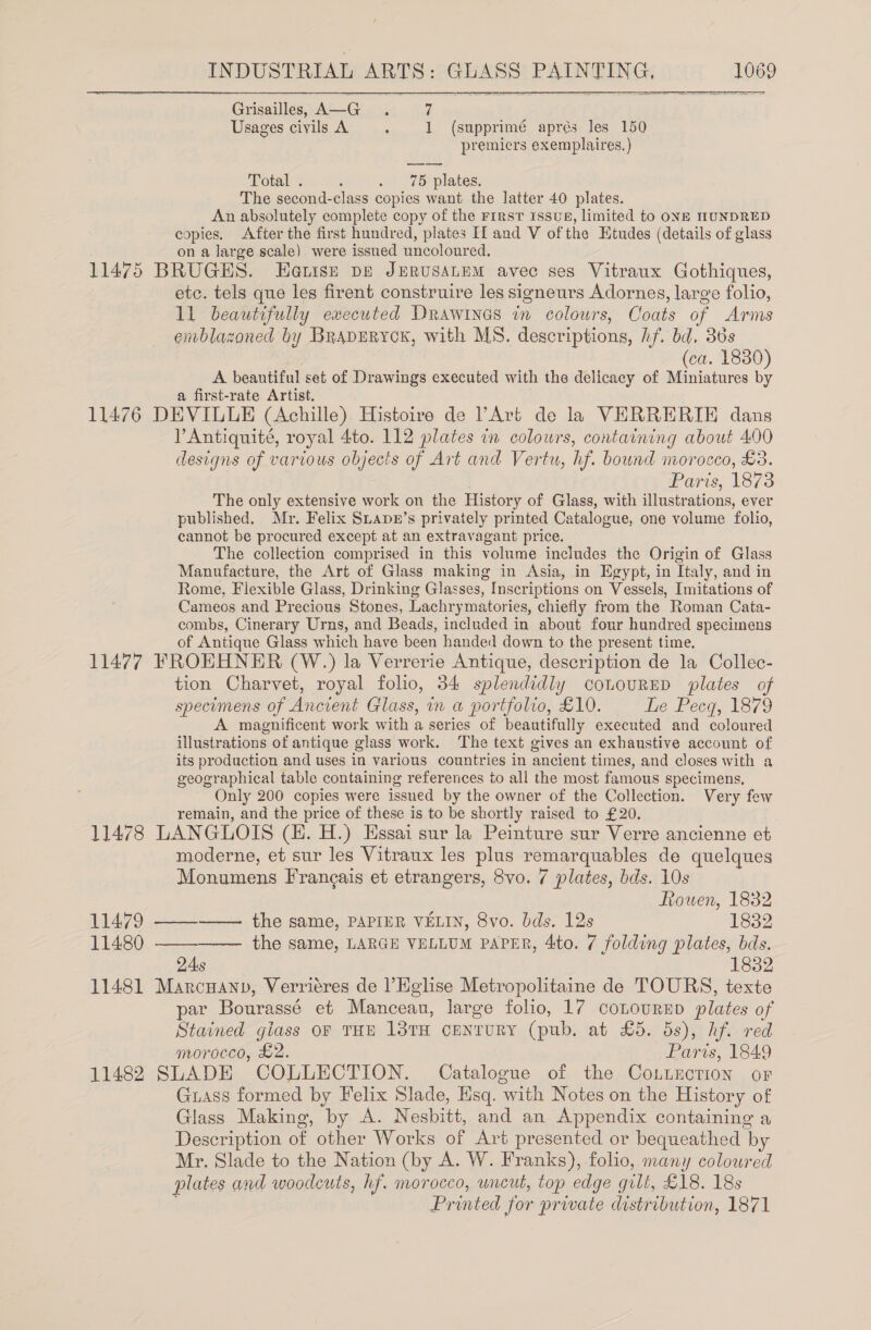 Grisailley A—G . 7 Usages civils A &gt; 1 (supprimé aprés les 150 premicrs exemplaires.) Total . : . 75 plates. The second-class copies want the latter 40 plates. An absolutely complete copy of the First issus, limited to ONE HUNDRED copies. After the first hundred, plates If and V ofthe Etudes (details of glass on a large scale) were issued uncoloured. 11475 BRUGES. Eetise pe JERUSALEM avec ses Vitraux Gothiques, etc. tels que les firent construire les signeurs Adornes, large folio, ll beautifully executed Drawitnes in colowrs, Coats of Arms enblazaned by BrapErycK, with MS. descriptions, hf. bd, 36s (ca. 1830) A beautiful set of Drawings executed with the delicacy of Miniatures by a first-rate Artist. 11476 DEVILLE (Achille) Histoire de ’Art de la VERRERIK dans PAntiquité, royal 4to. 112 plates in colours, containing about 400 designs of various objects of Art and Vertu, hf. bound morocco, £3. Paris, 1873 The only extensive work on the History of Glass, with illustrations, ever published. Mr. Felix Suapr’s privately printed Catalogue, one volume folio, cannot be procured except at an extravagant price. The collection comprised in this volume includes the Origin of Glass Manufacture, the Art of Glass making in Asia, in Egypt, in Italy, and in Rome, Fiexible Glass, Drinking Glasses, Inscriptions on Vessels, Imitations of Cameos and Precious Stones, Lachrymatories, chiefly from the Roman Cata- combs, Cinerary Urns, and Beads, included in about four hundred specimens of Antique Glass which have been handed down to the present time. 11477 FROEHNER (W.) la Verrerie Antique, description de la Collec- tion Charvet, royal folio, 34 splendidly cououRED plates of specimens of Ancient Glass, in a portfolio, £10. The Pecq, 1879 A magnificent work with a series of beautifully executed and coloured illustrations of antique glass work. The text gives an exhaustive account of its production and uses in various countries in ancient times, and closes with a geographical table containing references to all the most famous specimens, Only 200 copies were issued by the owner of the Collection. Very few remain, and the price of these is to be shortly raised to £20. 11478 LANGLOIS (HE. H.) Essai sur la Peinture sur Verre ancienne et moderne, et sur les Vitraux les plus remarquables de quelques Monumens Francais et etrangers, 8vo. 7 plates, bds. 10s Rowen, 1832  11479 ——_——— the same, PAPIER VELIN, 8vo. dds. 12s 1832 11480 —— the same, LARGE VELLUM PAPER, 4to. 7 folding plates, bds. QAs 1832 11481 Marcuanp, Verriéres de l’Eglise Metropolitaine de TOURS, texte par Bourassé et Manceau, large folio, 17 conouRrED plates of Stained giass oF THE 13TH CENTURY (pub. at £5. 5s), hf. red morocco, £2. Paris, 1849 11482 SLADE COLLECTION. Catalogue of the Co.uncrion or Grass formed by Felix Slade, Hsq. with Notes on the History of Glass Making, by A. Nesbitt, and an Appendix containing a Description of other Works of Art presented or bequeathed by Mr. Slade to the Nation (by A. W. Franks), folio, many coloured plates and woodcuts, hf. morocco, uncut, top edge gilt, £18. 18s Printed for prwate distribution, 1871