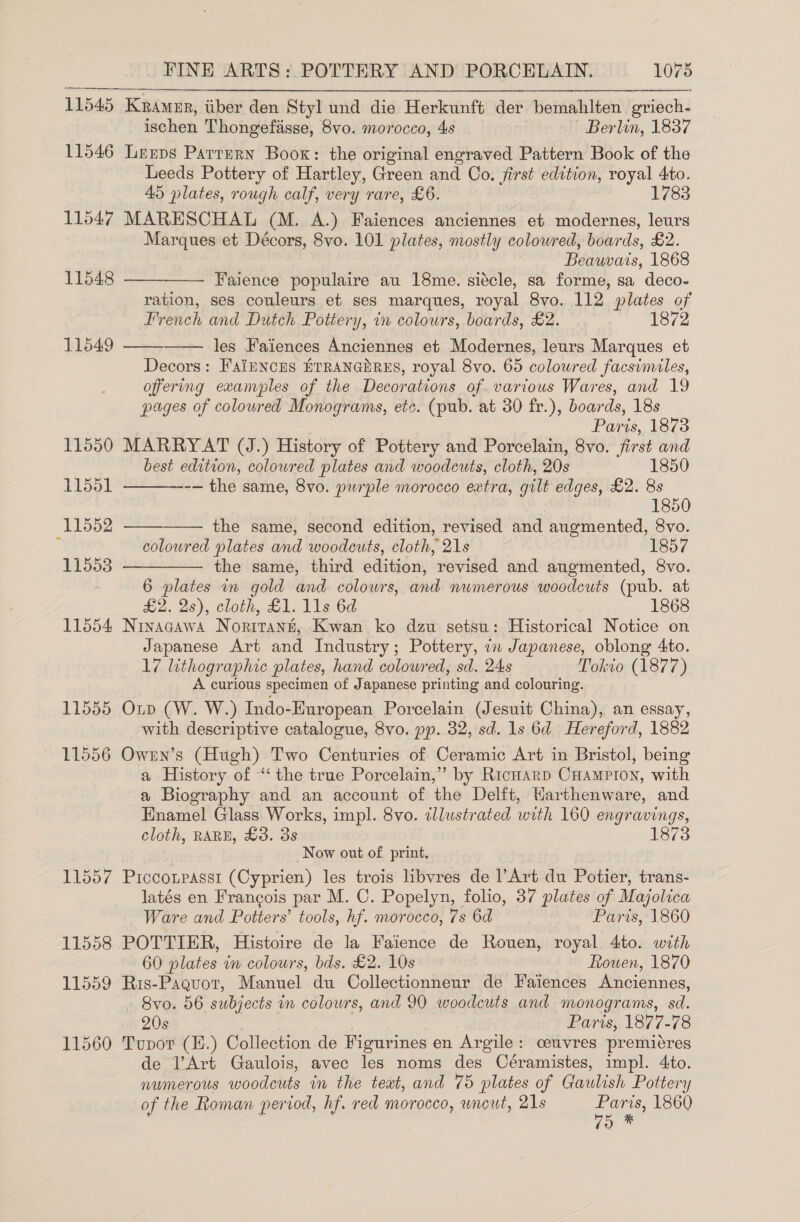 11545 Kramer, iiber den Styl und die Herkunft der bemahlten griech- ischen Thongefisse, 8vo. morocco, 4s ~ Berlin, 1837 11546 Leeps Parrern Boox: the original engraved Pattern Book of the Leeds Pottery of Hartley, Green and Co. first edition, royal 4to. 45 plates, rough calf, very rare, £6. 1783 11547 MARESCHAL (M. A.) Faiences anciennes et modernes, leurs Marques et Décors, 8vo. 101 plates, mostly coloured, boards, £2. Beauvars, 1868 Faience populaire au 18me. siécle, sa forme, sa deco- ration, ses couleurs et ses marques, royal 8vo. 112 plates of French and Dutch Pottery, in colours, boards, £2. 1872 les Faiences Anciennes et Modernes, leurs Marques et Decors: FaiENcEs ETRANGERES, royal 8vo. 65 coloured facsimiles, offering exanples of the Decorations of. various Wares, and 19 pages of coloured Monograms, etc. (pub. at 30 fr.), boards, 18s Paris, 1873 11550 MARRYAT (J.) History of Pottery and Porcelain, 8vo. first and best edition, coloured plates and woodcuts, cloth, 20s 1850 -— the same, 8vo. purple morocco extra, gilt edges, £2. 8s 1850 the same, second edition, revised and augmented, 8vo. coloured plates and woodcuts, cloth, 21s 18 11553 —————. the same, third edition, revised and augmented, 8vo. 6 plates in gold and colowrs, and numerous woodcuts (pub. at £2. 2s), cloth, £1. 11s 6d : 1868 11554 Ninacawa Noritann, Kwan ko dzu setsu: Historical Notice on Japanese Art and Industry; Pottery, in Japanese, oblong 4to. 17 lithographic plates, hand coloured, sd. 24s Tokto (1877) A curious specimen of Japanese printing and colouring. 11555 Oip (W. W.) Indo-European Porcelain (Jesuit China), an essay, with descriptive catalogue, 8vo. pp. 32, sd. ls 6d Hereford, 1882 11556 Owrn’s (Hugh) Two Centuries of Ceramic Art in Bristol, being a History of ‘‘ the true Porcelain,” by RicHarp CHampPiIon, with a Biography and an account of the Delft, Warthenware, and Enamel Glass Works, impl. 8vo. illustrated with 160 engravings, cloth, RARE, £3. 3s 1873 Now out of print. 11557 Picconpasst (Cyprien) les trois libvres de Art du Potier, trans- latés en Francois par M. C. Popelyn, folio, 37 plates of Majolica 11548   11549   11551  11552   Ware and Potters’ tools, hf. morocco, 7s 6d Paris, 1860 11558 POTTIER, Histoire de la Faience de Rouen, royal. 4to. with 60 plates in colours, bds. £2. 10s Rouen, 1870 11559 Ris-Paquot, Manuel du Collectionneur de Faiences Anciennes, 8vo. 56 subjects in colours, and 90 woodcuts and monograms, sd. 20s Paris, 1877-78 11560 Tupvor (E.) Collection de Figurines en Argile: ceuvres premiéres de l’Art Gaulois, avec les noms des Céramistes, impl. 4to. numerous woodcuts in the teat, and 75 plates of Gaulish Pottery of the Roman period, hf. red morocco, wneut, 21s ree 1860