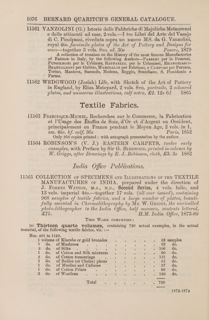 11561 VANZOLINI (G.) Istorie delle Fabbriche di Majoliche Metaurensi e delle attinenti ad esse, 2 vols.—I tre Libri del Arte del Vasajo di C. Picolpassi, riveduta sopra un nuovo MS. da G. Vanzolini, royal 4to. facsimile plates of the Art of Pottery and Designs for ware—together 3 vols. 8vo. sd. 30s Pesaro, 1879 A collection of treatises on the History of the most famous Manufactories of Faience in Italy, by the following Authors—Passeri per le Pesaresi, PuNnGILEoNI per le Urbinate, RAFFAELLI, per le Urbaniesi, RHANGHIASCI- BRANCALEONI per Gubbio, Marcoanpr per Fabriano, e Camrort per Ferrara, Torino, Mantova, Sassuolo, Modena, Reggio, Scandiano, S. Possidonio e Parma. 11562 WEDGWOOD (Josiah) Life, with Sketch of the Art of Pottery in England, by Eliza Meteyard, 2 vols. 8vo, portraits, 2 colowred plates, and numerous tllustrations, calf extra, £2. 12s 6d 1865  Textile Fabrics. 11568 Francisque-Micuen, Recherches sur le Commerce, la Fabrication et l’Usage des Etoffes de Soie, d’Or et d’Argent en Occident, principalement en France pendant le Moyen Age, 2 vols. in 1, sm. 4to. hf. calf, 36s Paris, 1852 Only 250 copies printed ; with autograph presentation by the author. 11564 ROBINSON’S (V. J.) HASTERN CARPETS, twelve early examples, with Preface by Sir G. Brrpwoop, printed im colours by W. Griggs, after Drawings by H. J. Robinson, cloth, £3. 3s 1882 India Office Publications. 11565 COLLECTION or SPECIMENS ann Intustrations or tHE TEXTILE MANUFACTURES or INDIA, prepared under the direction of J. Forpes Watson, M.A., M.p., Second Series, 4 vols. folio, and 13 vols. imperial 4to.—together 17 vols. (all ever wssued), containing 968 samples of textile fabrics, and a large number of plates, beauti- fully executed in Chromolithography by Mr. W. Griaes, the unrivalled photo-lithographer to the ane Office, half morocco, contents lettered, £75. H.M. India Office, 1873- 80 THis WORK COMPRISES : (a) Thirteen quarto volumes, containing 720 actual examples, in the actual material, of the following textile fabrics, viz. :— Nos. 401 to 1120. 1 volume of Kincobs or gold brocades ; : : ‘ . 58 samples 1 do, of Mushroos ; j : : : : ; , Ce ao. 2 do. of Silks. : ; i ; 1106-3 (de. 1 do. of Cotton and Silk mixtures 3 5 ‘ . ih BOL) 4 do. 2 do. of Cotton trouserings : : ; ‘ 30 ile 2 Os 1 do. of Bodice (or Cholee) pieces . j ‘ oe a OR. 4 Ge. 1 do. of Muslins and Calicoes : : : : a OT do. 1 do. of Cotton Prints ‘ . i 5 : : ~ Serio, 3 do. of Woollens : : ‘ : ; ; : (A920). ¢ dd. Total , ; ; : : . eed 1872-1874