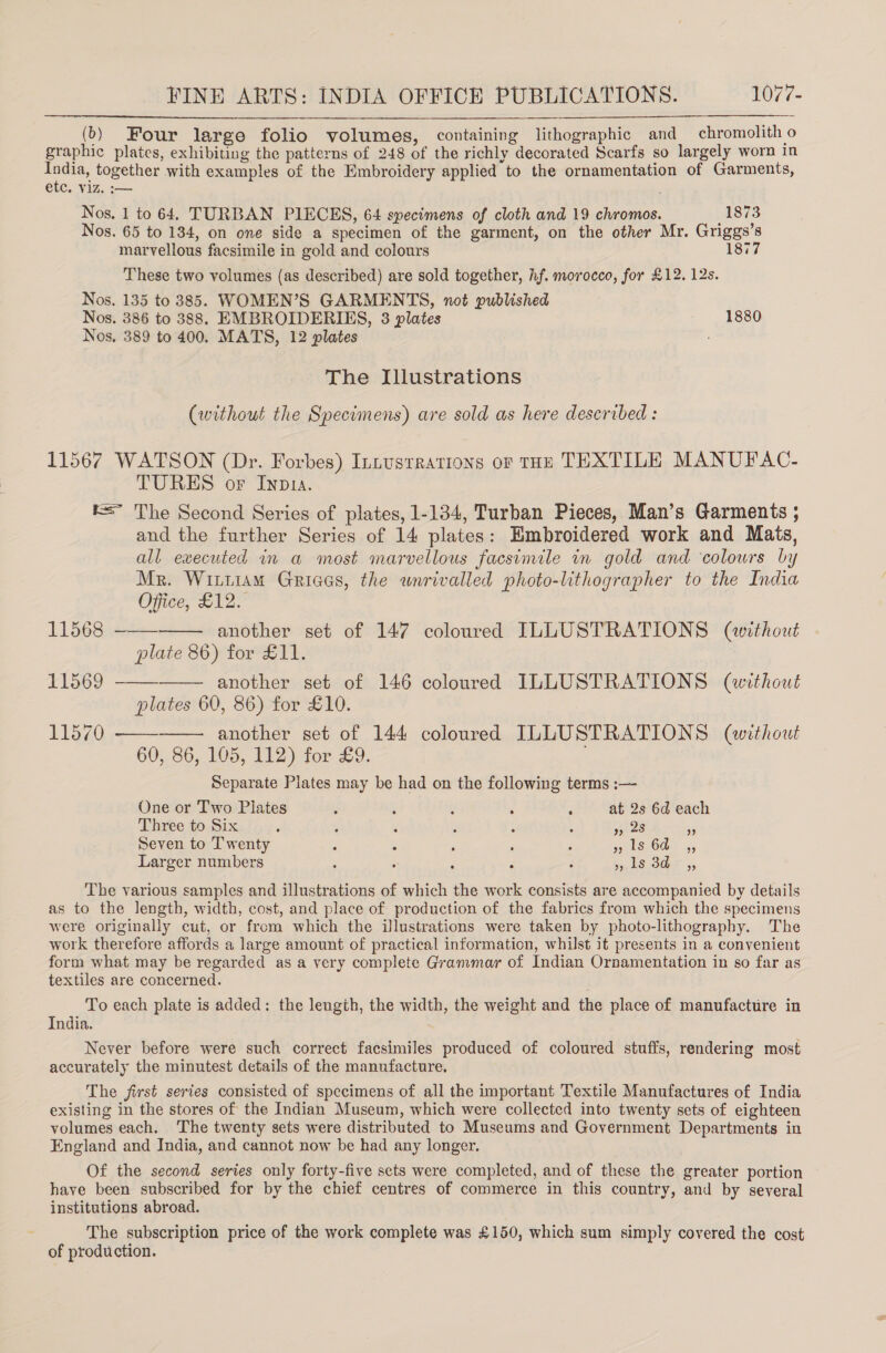 FINE ARTS: INDIA OFFICE PUBLICATIONS. 1077- (}) Four large folio volumes, containing lithographic and chromolith o graphic plates, exhibiting the patterns of 248 of the richly decorated Scarfs so largely worn in India, together with examples of the Embroidery applied to the ornamentation of Garments, etc. viz. :—  Nos. 1 to 64. TURBAN PIECES, 64 specimens of cloth and 19 chromos. 1873 Nos. 65 to 184, on one side a specimen of the garment, on the other Mr. Griggs’s marvellous facsimile in gold and colours 1877 These two volumes (as described) are sold together, hf. morocco, for £12. 12s. Nos. 135 to 385. WOMEN’S GARMENTS, not published Nos. 386 to 388. EMBROIDERIES, 3 plates 1880 Nos. 389 to 400. MATS, 12 plates : The Illustrations (without the Specimens) are sold as here described: 11567 WATSON (Dr. Forbes) Intusrrations or THE TEXTILE MANUFAC- TURES or Inp1a. r= The Second Series of plates, 1-134, Turban Pieces, Man’s Garments ; and the further Series of 14 plates: Embroidered work and Mais, all executed in a most marvellous facsimile in gold and colours by Mr. Witttam Griaas, the wnrivalled photo-lithographer to the India Office, £12.   11568 -—— another set of 147 coloured ILLUSTRATIONS (without plate 86) for £11. 11569 —— another set of 146 coloured ILLUSTRATIONS (aevthout plates 60, 86) for £10. 11570   another set of 144 coloured ILLUSTRATIONS (without 60, 86, 105, 112) for £9. Separate Plates may be had on the following terms :— One or Two Plates ; : ; d : at 2s 6d each Three to Six é : ; . : ; ios 5 Seven to Twenty , : , : ; pls. COs 45 Larger numbers ; : F é : 5, ISOS 5, The various samples and illustrations of which the work consists are accompanied by details as to the length, width, cost, and place of production of the fabrics from which the specimens were originally cut, or from which the illustrations were taken by photo-lithography. The work therefore affords a large amount of practical information, whilst it presents in a convenient form what may be regarded as a very complete Grammar of Indian Ornamentation in so far as textiles are concerned. To each plate is added: the length, the width, the weight and the place of manufacture in India. Never before were such correct facsimiles produced of coloured stuffs, rendering most accurately the minutest details of the manufacture. The first series consisted of specimens of all the important Textile Manufactures of India existing in the stores of the Indian Museum, which were collected into twenty sets of eighteen volumes each. The twenty sets were distributed to Museums and Government Departments in England and India, and cannot now be had any longer. Of the second series only forty-five sets were completed, and of these the greater portion have been subscribed for by the chief centres of commerce in this country, and by several institutions abroad. The subscription price of the work complete was £150, which sum simply covered the cost of production.