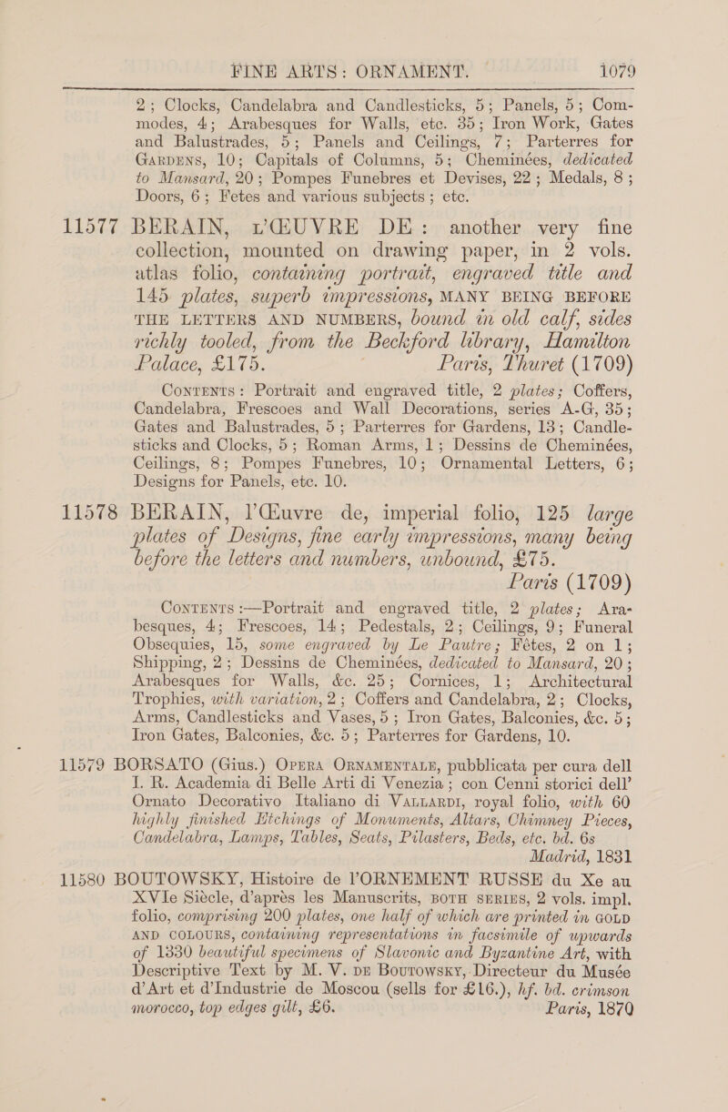 2; Clocks, Candelabra and Candlesticks, 5; Panels, 5; Com- modes, 4; Arabesques for Walls, etc. 35; Iron Work, Gates and Balustrades, 5; Panels and Ceilings, 7; Parterres for Garpens, 10; Capitals of Columns, 5; Cheminées, dedicated to Mansard, 20; Pompes Funebres et Devises, 22; Medals, 8 ; Doors, 6; Fetes and various subjects ; etc. 11577 BERAIN, vQiUVRE DE: another very fine collection, mounted on drawing paper, in 2 vols. atlas folio, containing portrat, engraved title and 145 plates, superb impressions, MANY BEING BEFORE THE LETTERS AND NUMBERS, bound in old calf, sides richly tooled, from the Beckford library, Hamilton Palace, £175. | Paris, Thuret (1709) Contents: Portrait and engraved title, 2 plates; Coffers, Candelabra, Frescoes and Wall Decorations, series A-G, 35; Gates and Balustrades, 5; Parterres for Gardens, 13; Candle- sticks and Clocks, 5; Roman Arms, 1; Dessins de Cheminées, Ceilings, 8; Pompes Funebres, 10; Ornamental Letters, 6; Designs for Panels, ete. 10. 11578 BERAIN, /Giuvre de, imperial folio, 125 large plates of Designs, fine early impressions, many being before the letters and numbers, unbound, £75. Paris (1709) Contents :—Portrait and engraved title, 2 plates; Aras besques, 4; Frescoes, 14; Pedestals, 2; Ceilings, 9; Funeral Obsequies, 15, some engraved by Le Pautre; Fétes, 2 on 1; Shipping, 2; Dessins de Cheminées, dedicated to Mansard, 20 ; Arabesques for Walls, &amp;c. 25; Cornices, 1; Architectural Trophies, with variation, 2; Coffers and Candelabra, 2; Clocks, Arms, Candlesticks and Vases, 5; Iron Gates, Balconies, &amp;c. 5; Iron Gates, Balconies, &amp;c. 5; Parterres for Gardens, 10. 11579 BORSATO (Gius.) Opsra OrnamenraE, pubblicata per cura dell J. R. Academia di Belle Arti di Venezia ; con Cenni storici dell’ Ornato Decorativo Italiano di Vanuarpi, royal folio, with 60 highly finished Hichings of Monuments, Altars, Chimney Pieces, Candelabra, Lamps, Tables, Seats, Prlasters, Beds, etc. bd. 6s Madrid, 1831 11580 BOUTOWSKY, Histoire de VPORNEMENT RUSSE du Xe au XVie Siecle, @aprés les Manuscrits, BorH SERIES, 2 vols. impl. folio, comprising 200 plates, one half of which are printed in GOLD AND COLOURS, containing representations in facsimile of upwards of 13830 beautiful specumens of Slavonic and Byzantine Art, with Descriptive Text by M. V. pz Bourowsky,-Directeur du Musée d’Art et d’Industrie de Moscou (sells for £16.), hf. bd. crimson morocco, top edges gilt, £6. Paris, 187)