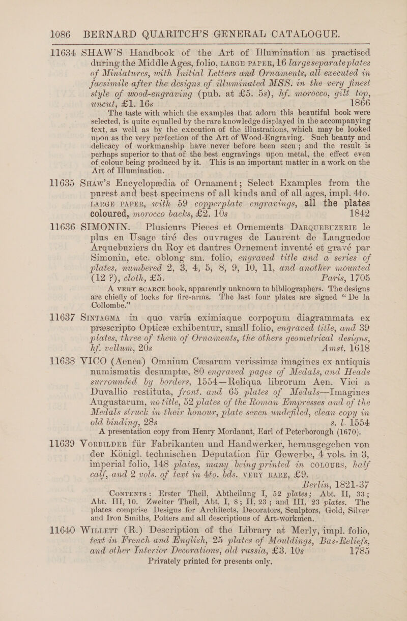 11634 SHAW’S Handbook of the Art of Illumination as. practised during the Middle Ages, folio, LARGE PAPER, 16 large separate plates of Miniatures, with Initial Letters and Ornaments, ali executed in facsimile after the designs of illunvinated MSS. in the very finest style of wood-engraving (pub. at £5. 5s), hf. morocco, grit top, wneut, £1. 16s 1866 The taste with which the examples that adorn this beautiful book were selected, is quite equalled by the rare knowledge displayed in the accompanying text, as well as by the execution of the illustrations, which may be looked upon as the very perfection of the Art of Wood-Engraving. Such beauty and delicacy of workmanship have never before been seen; and the result is perhaps superior to that of the best engravings upon metal, the effect even of colour being produced by it. This is an important matter in a work on the Art of Illumination. 11635 Suaw’s Encyclopedia of Ornament; Select Examples from the purest and best specimens of all kinds and of all ages, impl. 4to. LARGE PAPER, with 59 copperplate engravings, all the plates coloured, morocco backs, £2. 10s 1842 11636 SIMONIN. Plusieurs Pieces et Ornements DARQUEBUZERIE le plus en Usage tiré des ouvrages de Laurent de Languedoc Arquebuziers du Roy et dautres Ornement inventé et gravé par Simonin, etc. oblong sm. folio, engraved title and a series of plates, numbered 2, 3, 4, 5, 8, 9, 10, 11, and another mounted (12 P), cloth, £5. Paris, 1705 A. VERY SCARCE book, apparently unknown to bibliographers. The designs are chiefly of locks for fire-arms. ‘The last four plates are signed “ De la Collombe.” 11637 SinracmMa in quo varia eximiaque corporum diagrammata ex preescripto Opticee exhibentur, small folio, engraved title, and 39 plates, three of them of Ornaments, the others geometrical designs, hf. vellum, 20s Amst. 1618 11638 VICO (Aenea) Omnium Cesarum verissime imagines ex antiquis numismatis desumpte, 80 engraved pages of Medals, and Heads surrounded by borders, 1554—Reliqua librorum Aen. Vici a Duvallio restituta, front. and 65 plates of Medals—Imagines Augustarum, no title, 52 plates of the Roman Hmpresses and of the Medals struck in their honour, plate seven undefiled, clean copy in old binding, 28s s. l. 1554 A presentation copy from Henry Mordaunt, Earl of Peterborough (1670). 11639 Vorsinper fir Fabrikanten und Handwerker, herausgegeben von der Konigl. technischen Deputation fiir Gewerbe, 4 vols. in 3, imperial folio, 148 plates, many being printed in conours, half calf, and 2 vols. of text in 4to. bds, VERY RARE, £9. Berlin, 1821-37 Contents: Erster Theil, Abtheilung I, 52 plates; Abt. I, 33; Abt.’ TI; 10. “Zweiter “Theil, Abt. I)“8 11, 283 and “I¥I, 23 “plates. The plates comprise Designs for Architects, Decorators, Sculptors, Gold, Silver and Iron Smiths, Potters and all descriptions of Art-workmen. 11640 Wiuterr (R.) Description of the Library at Merly, impl. folio, text in French and English, 25 plates of Mouldings, Bas-Reliefs, and other Interior Decorations, old russia, £3. 10s 1785 Privately printed for presents only. 3