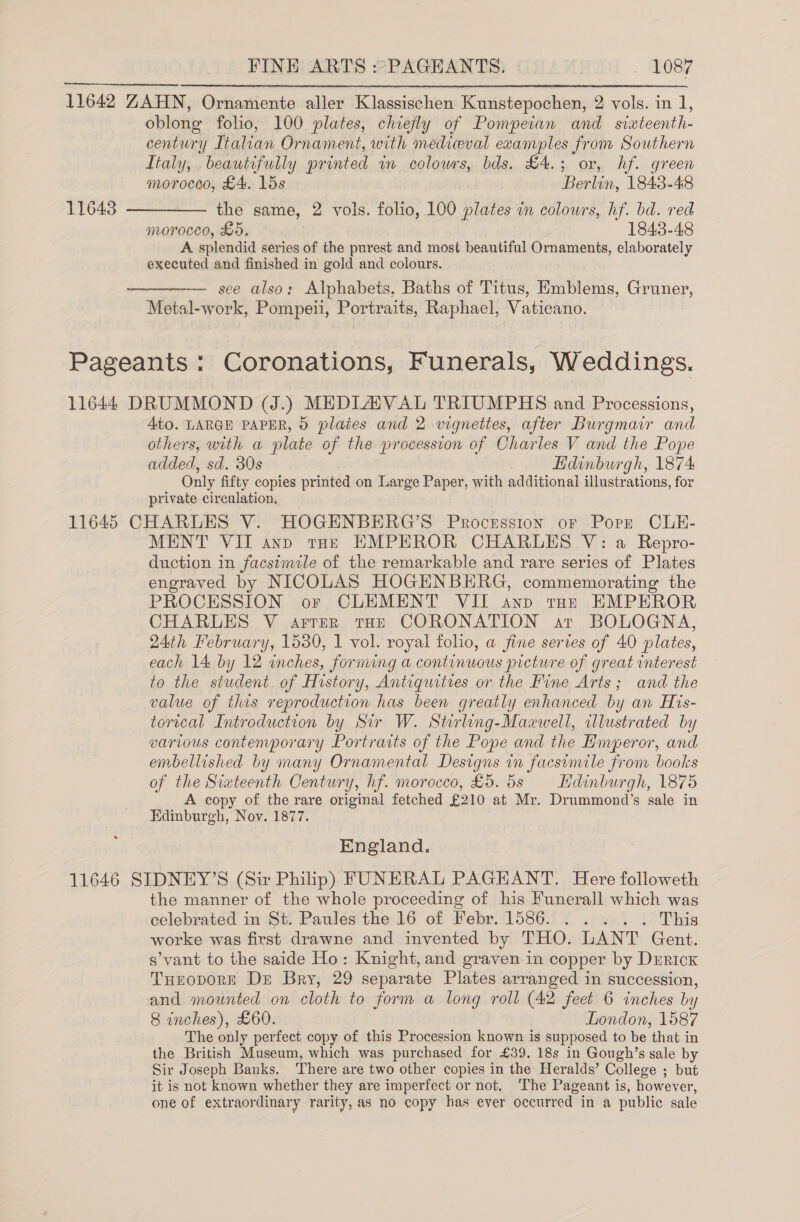 11642 ZAHN, Ornamente aller Klassischen Kunstepochen, 2 vols. in 1, oblong folio, 100 plates, chiefly of Pompeian and sixteenth- century Italian Ornament, with medieval examples from Southern Italy, beautifully printed wm _ colowrs, bds. £4.; or, hf. green   morocco, £4. 15s Berlin, 1843-48 11643 the same, 2 vols. folio, 100 plates in colours, hf. bd. red moroceo, LO. 1843-48 A splendid series of the purest and most beautiful Dundas, elaborately executed and finished in gold and colours. ——-—— see also: Alphabets, Baths of Titus, Emblems, Gruner, Metal-work, Pompeii, Portraits, Raphael, Vaticano.  Pageants : Coronations, Funerals, Weddings. 11644 DRUMMOND VJ.) MEDLA VAL TRIUMPHS and Processions, 4to. LARGE PAPER, 9 plates and 2 vignettes, after Burgmair and others, with a plate of the procession of Charles V and the Pope added, sd. 30s Edinburgh, 1874 Only fifty copies printed on Large Paper, with additional illustrations, for private circulation. 11645 CHARLES V. HOGENBERG’S Procession or Pore CLE- MENT VII ano toe EMPEROR CHARLES V: a Repro- duction in facsimile of the remarkable and rare series of Plates engraved by NICOLAS HOGENBERG, commemorating the PROCESSION or CLEMENT VII anp top EMPEROR CHARLES V arrer tHE CORONATION ar BOLOGNA, 24th February, 1530, 1 vol. royal folio, a fine sertes of 40 plates, each 14 by 12 inches, forming a continuous picture of great interest to the student of History, Antiquities or the Fine Arts; and the value of this reproduction has been greatly enhanced by an His- torical Introduction by Sir W. Stirling-Mazwell, illustrated by various contemporary Portraits of the Pope and the Hmperor, and embellished by many Ornamental Designs in facsimile from books of the Siateenth Century, hf. morocco, £5. 5s Hdinburgh, 1875 A copy of the rare original fetched £210 at Mr. Drummond’s sale in Edinburgh, Nov. 1877. England. 11646 SIDNEY’S (Sir Philip) FUNERAL PAGEANT. Here followeth the manner of the whole proceeding of his Funerall which was celebrated in St. Paules the 16 of Febr. 1586. . . . . . This worke was first drawne and invented by THO. LANT Gent. s’vant to the saide Ho: Knight, and graven in copper by Derick THEODORE Dr Bry, 29 separate Plates arranged in succession, and mounted on cloth to form a long roll (42 feet 6 inches by 8 inches), £60. London, 1587 The only perfect copy of this Procession known is supposed to be that in the British Museum, which was purchased for £39, 18s in Gough’s sale by Sir Joseph Banks. There are two other copies in the Heralds’ College ; but it is not known whether they are imperfect or not. The Pageant is, however, one of extraordinary rarity, as no copy has ever occurred in a public sale