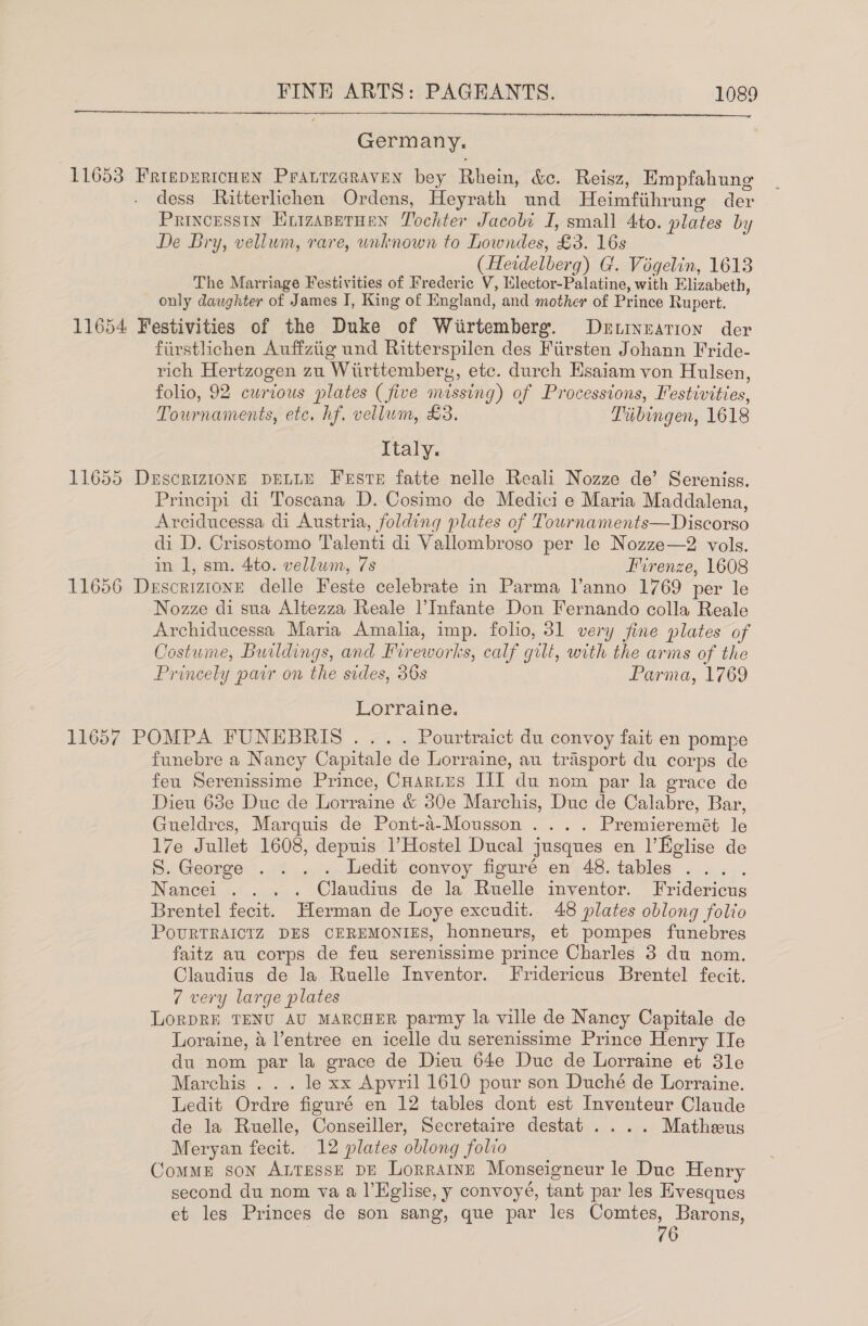  Germany. 11653 FrtepericHeN Pranrzaraven bey Rhein, &amp;c. Reisz, Empfahung dess Ritterlichen Ordens, Heyrath und Heimfiihrung der Princesstn Enizapprunn Tochter Jacobi I, small 4to. plates by De Bry, vellum, rare, unknown to Lowndes, £3. 16s (Heidelberg) G. Vogelin, 1613 The Marriage Festivities of Frederic V, Elector-Palatine, with Elizabeth, only daughter of James I, King of England, and mother of Prince Rupert. 11654 Festivities of the Duke of Wiirtemberg. Detinzarion der firstlichen Auffztig und Ritterspilen des Fiirsten Johann Fride- rich Hertzogen zu Witirttemberg, etc. durch Hsaiam von Hulsen, folio, 92 curious plates (five missing) of Processtons, Festivities, Tournaments, etc, hf. vellum, £3. Tibingen, 1618 Italy. 11655 DxscriziIoNE DELLE Feste fatte nelle Reali Nozze de’ Sereniss. Principi di Toscana D. Cosimo de Medici e Maria Maddalena, Arciducessa di Austria, folding plates of Tournaments—Discorso di D. Crisostomo Talenti di Vallombroso per le Nozze—2 vols. in 1, sm. 4to. vellum, 7s Firenze, 1608 11656 DescrizionE delle Feste celebrate in Parma l’anno 1769 per le Nozze di sua Altezza Reale l’Infante Don Fernando colla Reale Archiducessa Maria Amalia, imp. folio, 31 very fine plates of Costume, Buildings, and Fireworks, calf gilt, with the arms of the Princely pair on the sides, 36s Parma, 1769 Lorraine. 11657 POMPA FUNEBRIS ... . Pourtraict du convoy fait en pompe funebre a Nancy Capitale de Lorraine, au trasport du corps de feu Serenissime Prince, CHartes III du nom par la grace de Dieu 68e Duc de Lorraine &amp; 30e Marchis, Duc de Calabre, Bar, Gueldres, Marquis de Pont-a-Mousson .... Premieremét le 17e Jullet 1608, depuis l’Hostel Ducal jusques en l’Eglise de S. George ..i ... edit convoy figuré. ew-48.tables ...... Nancei . . . . Claudius de la Ruelle inventor. Fridericus Brentel fecit. Herman de Loye excudit. 48 plates oblong folio POURTRAICIZ DES CEREMONIES, honneurs, et pompes funebres faitz au corps de feu serenissime prince Charles 3 du nom. Claudius de la Ruelle Inventor. Fridericus Brentel fecit. 7 very large plates LORDRE TENU AU MARCHER parmy la ville de Nancy Capitale de Loraine, a l’entree en icelle du serenissime Prince Henry IIe du nom par la grace de Dieu 64e Duc de Lorraine et 3le Marchis . . . le xx Apvril 1610 pour son Duché de Lorraine. Ledit Ordre figuré en 12 tables dont est Inventeur Claude de la Ruelle, Conseiller, Secretaire destat .... Matheeus Meryan fecit. 12 plates oblong folio Comme son AttessE DE Lorratnn Monseigneur le Duc Henry second du nom va a l’Eglise, y convoyé, tant par les Evesques et les Princes de son sang, que par les Comtes, Barong, 76