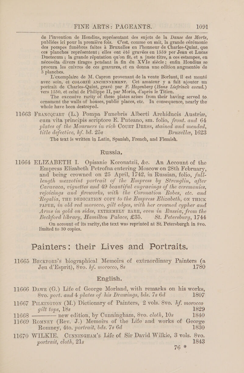 de l’invention de Hondius, représentant des sujets de la Danse des Morts, publiées ici pour la premiére fois. C’est, comme on sait, la grande cérémonie des pompes funébres faites 4 Bruxelles en lhonneur de Charles-Quint, que ces planches représentent; elles ont été gravées en 1559 per Jean et Lucas Duetecum ; la grande réputation qu’on fit, ef a juste titre, a ces estampes, en nécessita divers tirages pendant la fin du XVIe siécle; enfin Hondius se procura les cuivres de ces gravures, et en donna une edition augmentée de 3 planches. L’exemplaire de M. Capron provenant de la vente Borluut, il est monté avec soin, et COLORIE ANCIENNEMENT. Cet amateur y a fait ajouter un portrait de Charles-Quint, gravé par F'. Hogenberg (Hans Liefrinck excud.) vers 1550, et celui de Philippe I, par Morin, d’aprés le Titien. The excessive rarity of these plates arises from their having served to ornament the walls of houses, public places, etc. In consequence, nearly the whole have been destroyed. 11663 Francquart (L.) Pompa Funebris Alberti Archiducis Austrie, cum vita principis scriptore EH. Puteano, sm. folio, front. and 64 plates of the Mowrners in rich Court Dress, stained and mended, title defective, hf. bd. 26s Bruxellee, 1623 The text is written in Latin, Spanish, French, and Flemish. Russia, 11664 ELIZABETH I. Opisanie Koronatzii, &amp;c. An Account of the Empress Hlizabeth Petrofna entering Moscow on 28th February, and being crowned on 25 April, 1742, in Russian, folio, full- length mezzotint portrait of the Empress by Strenglin, after Caravaca, vignettes and 49 beautiful engravings of the ceremonies, rejotcings and fireworks, with the Coronation Robes, etc. and Regalia, THE DEDICATION Copy to the Empress Hlizabeth, oN THICK PAPER, 7” old red morocco, gilt edges, with her crowned cypher and Arms in gold on sides, EXTREMELY RARE, even in Russia, from the Beckford library, Hamilton Palace, £35. St. Petersburg, 1744 On account of its rarity, the text was reprinted at St. Petersburgh in 8vo. limited to 30 copies. Painters: their Lives and Portraits. 11665 Becxrorp’s biographical Memoirs of extraordinary Painters (a Jeu d’Esprit), 8vo. hf. morocco, 8s 1780 English. 11666 Dawes (G.) Life of George Morland, with remarks on his works, 8vo. port. and 4 plates of his Drawings, bds. 7s 6d 1807 11667 Pinxineron (M.) Dictionary of Painters, 2 vols. 8vo. hf. morocco gilt tops, 18s 1829 11668 ————— new edition, by Cunningham, 8vo. cloth, 10s 1840 11669 Romney (Rev. J.) Memoirs of the Life and works of George Romney, 4to. portrait, bds. 7s 6d 1830 11670 WILKIE. Cunninguam’s Life of Sir David Wilkie, 3 vols. 8vo. portrait, cloth, 21s 1843 rE By