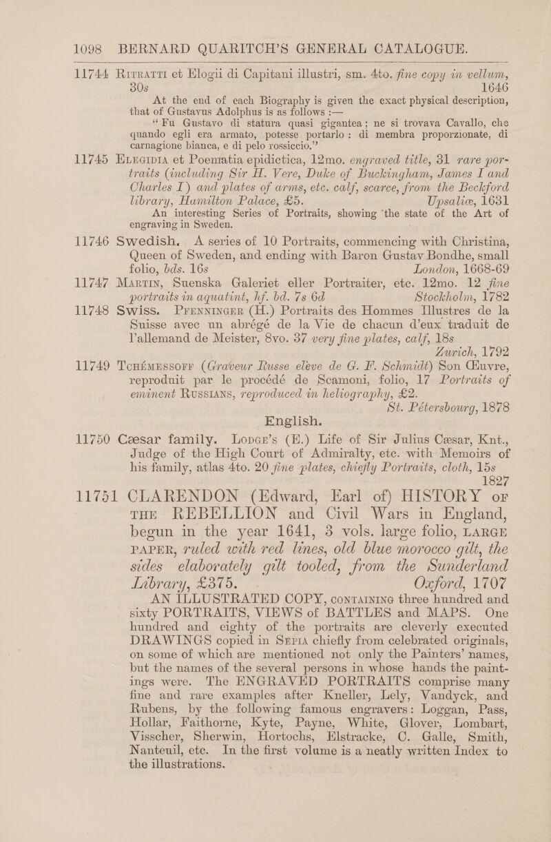  11744 Rrrrarrr et Hlogu di Capitani illustri, sm. 4to. fine copy in vellum, 30s 1646 At the end of each Biography is given the exact physical description, that of Gustavus Adolphus is as follows :— “Fu Gustavo di statura quasi gigantea; ne si trovava Cavallo, che quando egli era armato, potesse portarlo: di membra proporzionate, di carnagione bianca, e di pelo rossiccio.” 11745 Huincipi1a et Poematia epidictica, 12mo. engraved title, 31 rare por- traits (including Sir H. Vere, Duke of Buckingham, James I and Charles I) and plates of arms, etc. calf, scarce, from the Beckford library, Humilton Palace, £5. Upsalice, 1631 An interesting Series of Portraits, showing ‘the state ot the Art of engraving in Sweden. 11746 Swedish, A series of 10 Portraits, commencing with Christina, Queen of Sweden, and ending with Baron Gustav Bondhe, small folio, bds. 16s London, 1668-69 11747 Martin, Suenska Galeriet eller Portraiter, etc. 12mo. 12 fine portraits in aquatint, hf. bd. 7s 6d Stockholm, 1782 11748 Swiss. Prennincer (H.) Portraits des Hommes MUlustres de la Suisse avec un abrégé de la Vie de chacun d’eux traduit de Vallemand de Meister, 8vo. 37 very fine plates, calf, 18s Zurich, 1792 11749 Tcufimussorr (Graveur Russe eleve de G. F. Schmidt) Son Ciuvre, reproduit par le procédé de Scamoni, folio, 17 Portraits of eminent Russians, reproduced in heliography, £2. St. Pétersbourg, 1878 English. 11750 Ceesar family. Lopas’s (E.) Life of Sir Julius Cesar, eae Judge of the High Court of Admiralty, ete. with Memoirs of his family, atlas Ato. 20 fine plates, chiefly Portraits, cloth, 15s 1827 11751 CLARENDON (Edward, Earl of) HISTORY or THE REBELLION and Civil Wars in England, begun in the year 1641, 3 vols. large folio, LARGE PAPER, ruled with red lines, old blue morocco gilt, the sides elaborately gilt tooled, from the Sunderland TAbrary, £375. ~. Oxford, 1707 AN {LLUSTRATED COPY, containing three hundred and sixty PORTRAITS, VIEWS of BATTLES and MAPS. One hundred and eighty of the portraits are cleverly executed DRAWINGS copied in Srpia chiefly from celebrated originals, on some of which are mentioned not only the Painters’ names, but the names of the several persons in whose hands the paint- ings were. The ENGRAVED PORTRAITS comprise many fine and rare examples after Kneller, Lely, Vandyck, and Rubens, by the following famous engravers: Loggan, Pass, Hollar, Faithorne, Kyte, Payne, White, Glover, Lombart, Visscher, Sherwin, Hortochs, Klstracke, C. Galle, Smith, Nanteuil, etc. In the first volume is a neatly written Index to the illustrations. |